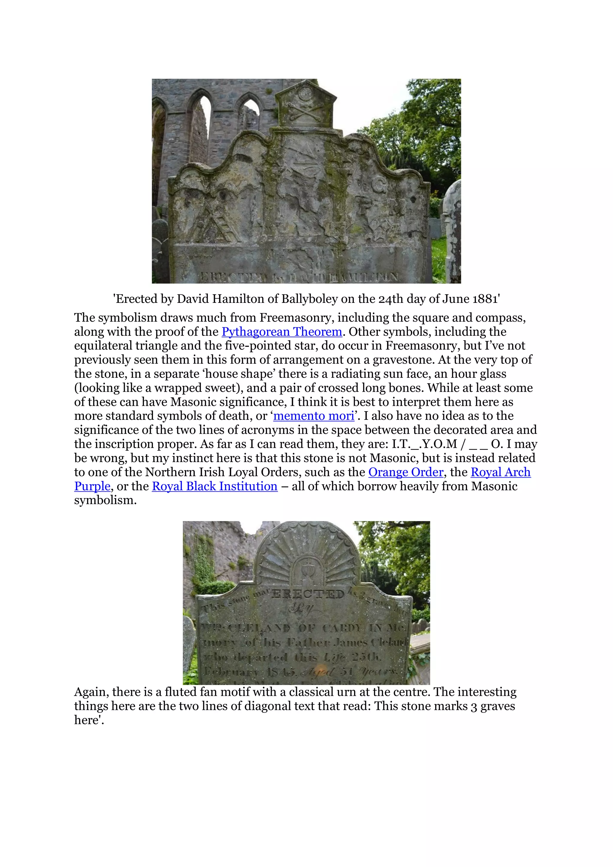 'Erected by David Hamilton of Ballyboley on the 24th day of June 1881'
The symbolism draws much from Freemasonry, including the square and compass,
along with the proof of the Pythagorean Theorem. Other symbols, including the
equilateral triangle and the five-pointed star, do occur in Freemasonry, but I’ve not
previously seen them in this form of arrangement on a gravestone. At the very top of
the stone, in a separate ‘house shape’ there is a radiating sun face, an hour glass
(looking like a wrapped sweet), and a pair of crossed long bones. While at least some
of these can have Masonic significance, I think it is best to interpret them here as
more standard symbols of death, or ‘memento mori’. I also have no idea as to the
significance of the two lines of acronyms in the space between the decorated area and
the inscription proper. As far as I can read them, they are: I.T._.Y.O.M / _ _ O. I may
be wrong, but my instinct here is that this stone is not Masonic, but is instead related
to one of the Northern Irish Loyal Orders, such as the Orange Order, the Royal Arch
Purple, or the Royal Black Institution – all of which borrow heavily from Masonic
symbolism.
Again, there is a fluted fan motif with a classical urn at the centre. The interesting
things here are the two lines of diagonal text that read: This stone marks 3 graves
here'.
 