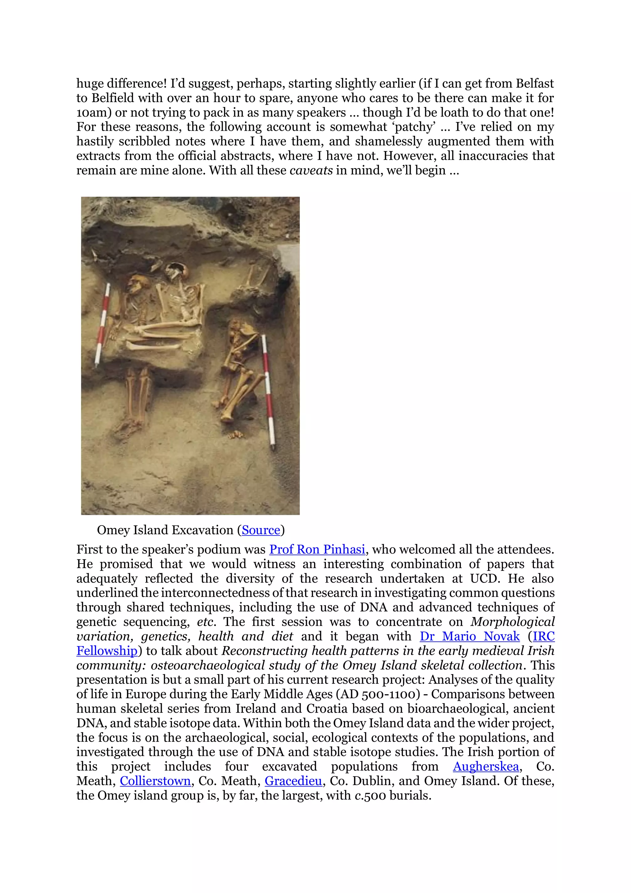 huge difference! I’d suggest, perhaps, starting slightly earlier (if I can get from Belfast
to Belfield with over an hour to spare, anyone who cares to be there can make it for
10am) or not trying to pack in as many speakers … though I’d be loath to do that one!
For these reasons, the following account is somewhat ‘patchy’ … I’ve relied on my
hastily scribbled notes where I have them, and shamelessly augmented them with
extracts from the official abstracts, where I have not. However, all inaccuracies that
remain are mine alone. With all these caveats in mind, we’ll begin …
Omey Island Excavation (Source)
First to the speaker’s podium was Prof Ron Pinhasi, who welcomed all the attendees.
He promised that we would witness an interesting combination of papers that
adequately reflected the diversity of the research undertaken at UCD. He also
underlined the interconnectedness of that research in investigating common questions
through shared techniques, including the use of DNA and advanced techniques of
genetic sequencing, etc. The first session was to concentrate on Morphological
variation, genetics, health and diet and it began with Dr Mario Novak (IRC
Fellowship) to talk about Reconstructing health patterns in the early medieval Irish
community: osteoarchaeological study of the Omey Island skeletal collection. This
presentation is but a small part of his current research project: Analyses of the quality
of life in Europe during the Early Middle Ages (AD 500-1100) - Comparisons between
human skeletal series from Ireland and Croatia based on bioarchaeological, ancient
DNA, and stable isotope data. Within both the Omey Island data and the wider project,
the focus is on the archaeological, social, ecological contexts of the populations, and
investigated through the use of DNA and stable isotope studies. The Irish portion of
this project includes four excavated populations from Augherskea, Co.
Meath, Collierstown, Co. Meath, Gracedieu, Co. Dublin, and Omey Island. Of these,
the Omey island group is, by far, the largest, with c.500 burials.
 