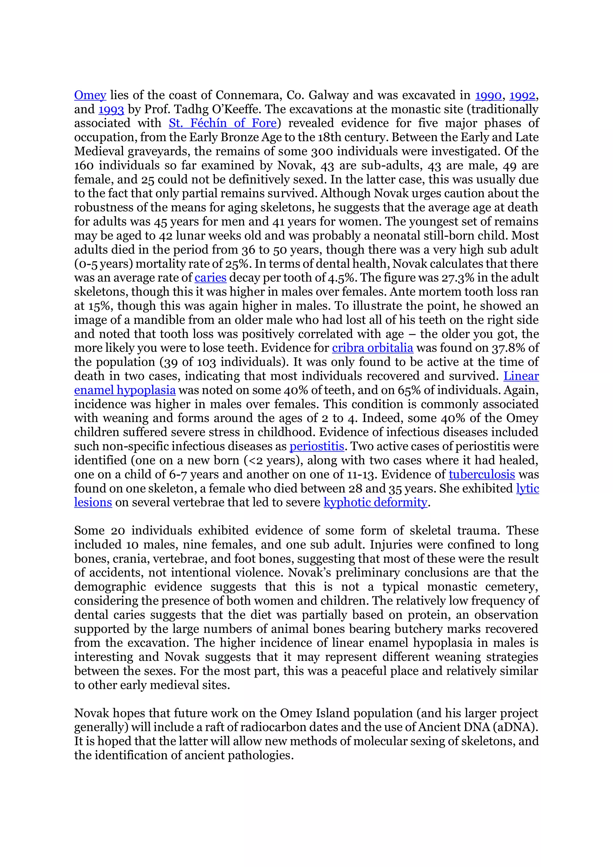 Omey lies of the coast of Connemara, Co. Galway and was excavated in 1990, 1992,
and 1993 by Prof. Tadhg O’Keeffe. The excavations at the monastic site (traditionally
associated with St. Féchín of Fore) revealed evidence for five major phases of
occupation, from the Early Bronze Age to the 18th century. Between the Early and Late
Medieval graveyards, the remains of some 300 individuals were investigated. Of the
160 individuals so far examined by Novak, 43 are sub-adults, 43 are male, 49 are
female, and 25 could not be definitively sexed. In the latter case, this was usually due
to the fact that only partial remains survived. Although Novak urges caution about the
robustness of the means for aging skeletons, he suggests that the average age at death
for adults was 45 years for men and 41 years for women. The youngest set of remains
may be aged to 42 lunar weeks old and was probably a neonatal still-born child. Most
adults died in the period from 36 to 50 years, though there was a very high sub adult
(0-5 years) mortality rate of 25%. In terms of dental health, Novak calculates that there
was an average rate of caries decay per tooth of 4.5%. The figure was 27.3% in the adult
skeletons, though this it was higher in males over females. Ante mortem tooth loss ran
at 15%, though this was again higher in males. To illustrate the point, he showed an
image of a mandible from an older male who had lost all of his teeth on the right side
and noted that tooth loss was positively correlated with age – the older you got, the
more likely you were to lose teeth. Evidence for cribra orbitalia was found on 37.8% of
the population (39 of 103 individuals). It was only found to be active at the time of
death in two cases, indicating that most individuals recovered and survived. Linear
enamel hypoplasia was noted on some 40% of teeth, and on 65% of individuals. Again,
incidence was higher in males over females. This condition is commonly associated
with weaning and forms around the ages of 2 to 4. Indeed, some 40% of the Omey
children suffered severe stress in childhood. Evidence of infectious diseases included
such non-specific infectious diseases as periostitis. Two active cases of periostitis were
identified (one on a new born (<2 years), along with two cases where it had healed,
one on a child of 6-7 years and another on one of 11-13. Evidence of tuberculosis was
found on one skeleton, a female who died between 28 and 35 years. She exhibited lytic
lesions on several vertebrae that led to severe kyphotic deformity.
Some 20 individuals exhibited evidence of some form of skeletal trauma. These
included 10 males, nine females, and one sub adult. Injuries were confined to long
bones, crania, vertebrae, and foot bones, suggesting that most of these were the result
of accidents, not intentional violence. Novak’s preliminary conclusions are that the
demographic evidence suggests that this is not a typical monastic cemetery,
considering the presence of both women and children. The relatively low frequency of
dental caries suggests that the diet was partially based on protein, an observation
supported by the large numbers of animal bones bearing butchery marks recovered
from the excavation. The higher incidence of linear enamel hypoplasia in males is
interesting and Novak suggests that it may represent different weaning strategies
between the sexes. For the most part, this was a peaceful place and relatively similar
to other early medieval sites.
Novak hopes that future work on the Omey Island population (and his larger project
generally) will include a raft of radiocarbon dates and the use of Ancient DNA (aDNA).
It is hoped that the latter will allow new methods of molecular sexing of skeletons, and
the identification of ancient pathologies.
 