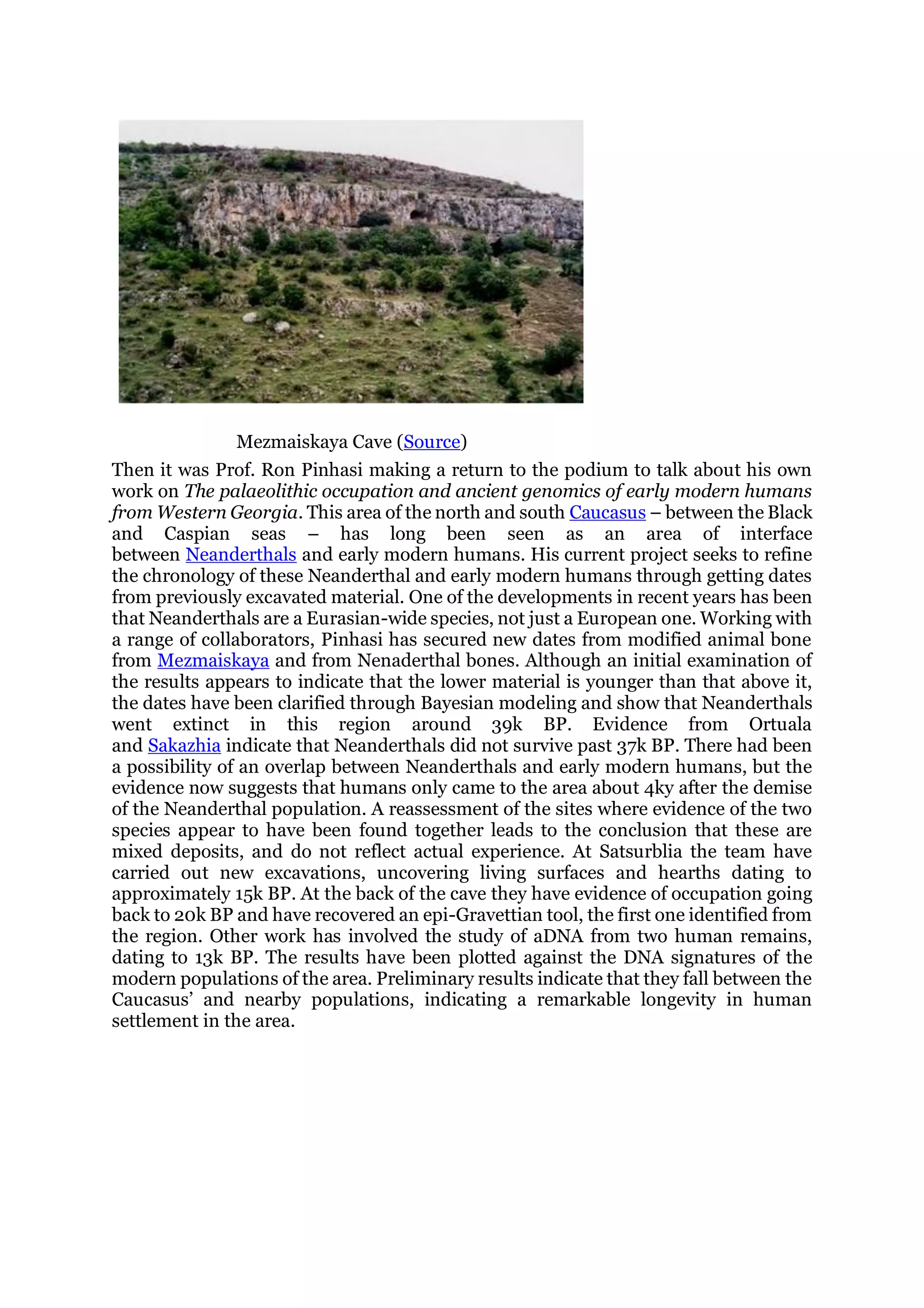 Mezmaiskaya Cave (Source)
Then it was Prof. Ron Pinhasi making a return to the podium to talk about his own
work on The palaeolithic occupation and ancient genomics of early modern humans
from Western Georgia. This area of the north and south Caucasus – between the Black
and Caspian seas – has long been seen as an area of interface
between Neanderthals and early modern humans. His current project seeks to refine
the chronology of these Neanderthal and early modern humans through getting dates
from previously excavated material. One of the developments in recent years has been
that Neanderthals are a Eurasian-wide species, not just a European one. Working with
a range of collaborators, Pinhasi has secured new dates from modified animal bone
from Mezmaiskaya and from Nenaderthal bones. Although an initial examination of
the results appears to indicate that the lower material is younger than that above it,
the dates have been clarified through Bayesian modeling and show that Neanderthals
went extinct in this region around 39k BP. Evidence from Ortuala
and Sakazhia indicate that Neanderthals did not survive past 37k BP. There had been
a possibility of an overlap between Neanderthals and early modern humans, but the
evidence now suggests that humans only came to the area about 4ky after the demise
of the Neanderthal population. A reassessment of the sites where evidence of the two
species appear to have been found together leads to the conclusion that these are
mixed deposits, and do not reflect actual experience. At Satsurblia the team have
carried out new excavations, uncovering living surfaces and hearths dating to
approximately 15k BP. At the back of the cave they have evidence of occupation going
back to 20k BP and have recovered an epi-Gravettian tool, the first one identified from
the region. Other work has involved the study of aDNA from two human remains,
dating to 13k BP. The results have been plotted against the DNA signatures of the
modern populations of the area. Preliminary results indicate that they fall between the
Caucasus’ and nearby populations, indicating a remarkable longevity in human
settlement in the area.
 
