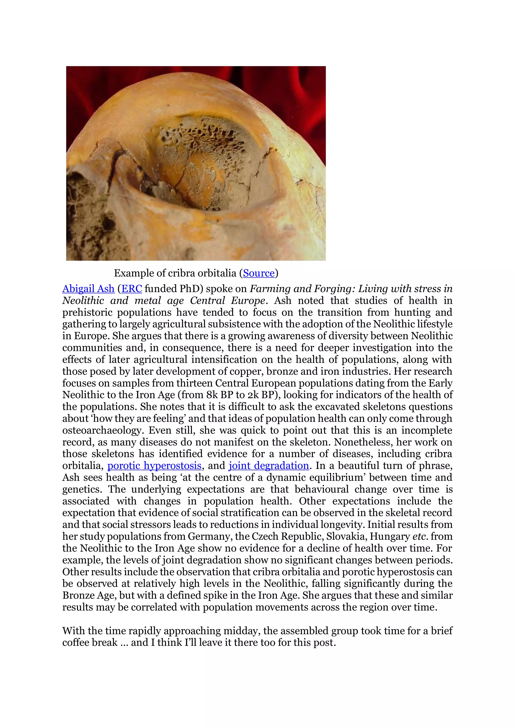 Example of cribra orbitalia (Source)
Abigail Ash (ERC funded PhD) spoke on Farming and Forging: Living with stress in
Neolithic and metal age Central Europe. Ash noted that studies of health in
prehistoric populations have tended to focus on the transition from hunting and
gathering to largely agricultural subsistence with the adoption of the Neolithic lifestyle
in Europe. She argues that there is a growing awareness of diversity between Neolithic
communities and, in consequence, there is a need for deeper investigation into the
effects of later agricultural intensification on the health of populations, along with
those posed by later development of copper, bronze and iron industries. Her research
focuses on samples from thirteen Central European populations dating from the Early
Neolithic to the Iron Age (from 8k BP to 2k BP), looking for indicators of the health of
the populations. She notes that it is difficult to ask the excavated skeletons questions
about ‘how they are feeling’ and that ideas of population health can only come through
osteoarchaeology. Even still, she was quick to point out that this is an incomplete
record, as many diseases do not manifest on the skeleton. Nonetheless, her work on
those skeletons has identified evidence for a number of diseases, including cribra
orbitalia, porotic hyperostosis, and joint degradation. In a beautiful turn of phrase,
Ash sees health as being ‘at the centre of a dynamic equilibrium’ between time and
genetics. The underlying expectations are that behavioural change over time is
associated with changes in population health. Other expectations include the
expectation that evidence of social stratification can be observed in the skeletal record
and that social stressors leads to reductions in individual longevity. Initial results from
her study populations from Germany, the Czech Republic, Slovakia, Hungary etc. from
the Neolithic to the Iron Age show no evidence for a decline of health over time. For
example, the levels of joint degradation show no significant changes between periods.
Other results include the observation that cribra orbitalia and porotic hyperostosis can
be observed at relatively high levels in the Neolithic, falling significantly during the
Bronze Age, but with a defined spike in the Iron Age. She argues that these and similar
results may be correlated with population movements across the region over time.
With the time rapidly approaching midday, the assembled group took time for a brief
coffee break … and I think I’ll leave it there too for this post.
 