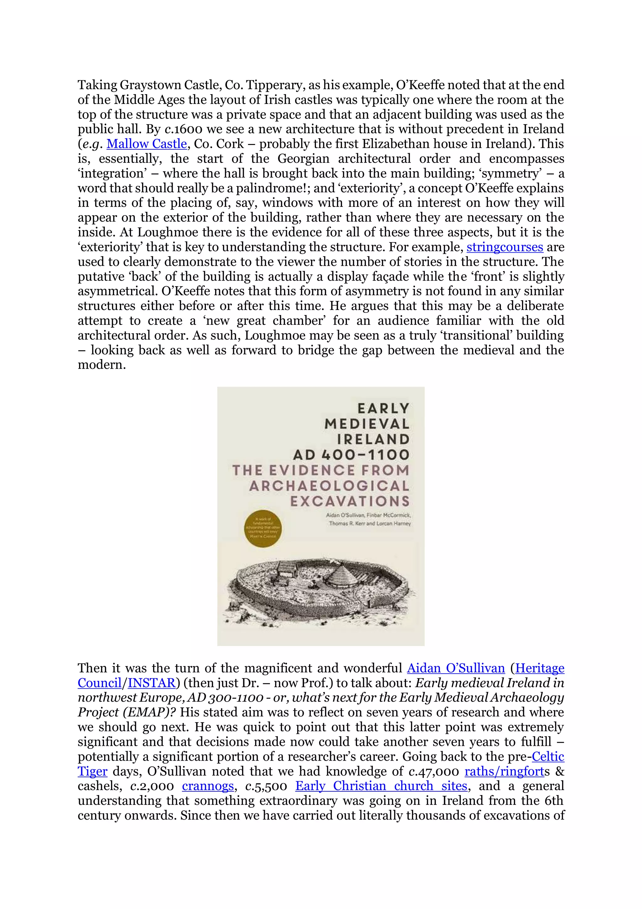 Taking Graystown Castle, Co. Tipperary, as his example, O’Keeffe noted that at the end
of the Middle Ages the layout of Irish castles was typically one where the room at the
top of the structure was a private space and that an adjacent building was used as the
public hall. By c.1600 we see a new architecture that is without precedent in Ireland
(e.g. Mallow Castle, Co. Cork – probably the first Elizabethan house in Ireland). This
is, essentially, the start of the Georgian architectural order and encompasses
‘integration’ – where the hall is brought back into the main building; ‘symmetry’ – a
word that should really be a palindrome!; and ‘exteriority’, a concept O’Keeffe explains
in terms of the placing of, say, windows with more of an interest on how they will
appear on the exterior of the building, rather than where they are necessary on the
inside. At Loughmoe there is the evidence for all of these three aspects, but it is the
‘exteriority’ that is key to understanding the structure. For example, stringcourses are
used to clearly demonstrate to the viewer the number of stories in the structure. The
putative ‘back’ of the building is actually a display façade while the ‘front’ is slightly
asymmetrical. O’Keeffe notes that this form of asymmetry is not found in any similar
structures either before or after this time. He argues that this may be a deliberate
attempt to create a ‘new great chamber’ for an audience familiar with the old
architectural order. As such, Loughmoe may be seen as a truly ‘transitional’ building
– looking back as well as forward to bridge the gap between the medieval and the
modern.
Then it was the turn of the magnificent and wonderful Aidan O’Sullivan (Heritage
Council/INSTAR) (then just Dr. – now Prof.) to talk about: Early medieval Ireland in
northwest Europe, AD 300-1100 - or, what’s next for the Early Medieval Archaeology
Project (EMAP)? His stated aim was to reflect on seven years of research and where
we should go next. He was quick to point out that this latter point was extremely
significant and that decisions made now could take another seven years to fulfill –
potentially a significant portion of a researcher’s career. Going back to the pre-Celtic
Tiger days, O’Sullivan noted that we had knowledge of c.47,000 raths/ringforts &
cashels, c.2,000 crannogs, c.5,500 Early Christian church sites, and a general
understanding that something extraordinary was going on in Ireland from the 6th
century onwards. Since then we have carried out literally thousands of excavations of
 