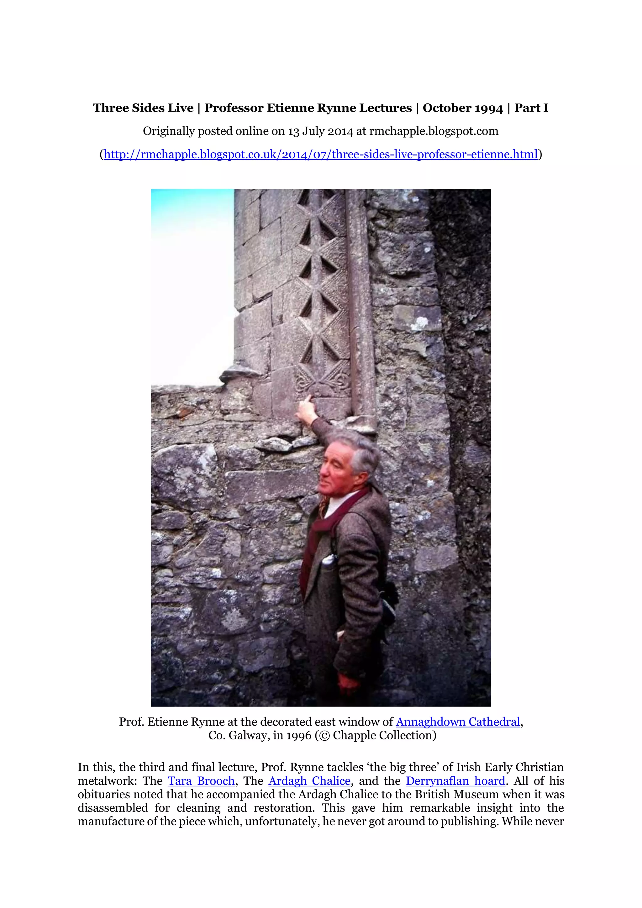 Three Sides Live | Professor Etienne Rynne Lectures | October 1994 | Part I
Originally posted online on 13 July 2014 at rmchapple.blogspot.com
(http://rmchapple.blogspot.co.uk/2014/07/three-sides-live-professor-etienne.html)
Prof. Etienne Rynne at the decorated east window of Annaghdown Cathedral,
Co. Galway, in 1996 (© Chapple Collection)
In this, the third and final lecture, Prof. Rynne tackles ‘the big three’ of Irish Early Christian
metalwork: The Tara Brooch, The Ardagh Chalice, and the Derrynaflan hoard. All of his
obituaries noted that he accompanied the Ardagh Chalice to the British Museum when it was
disassembled for cleaning and restoration. This gave him remarkable insight into the
manufacture of the piece which, unfortunately, he never got around to publishing. While never
 