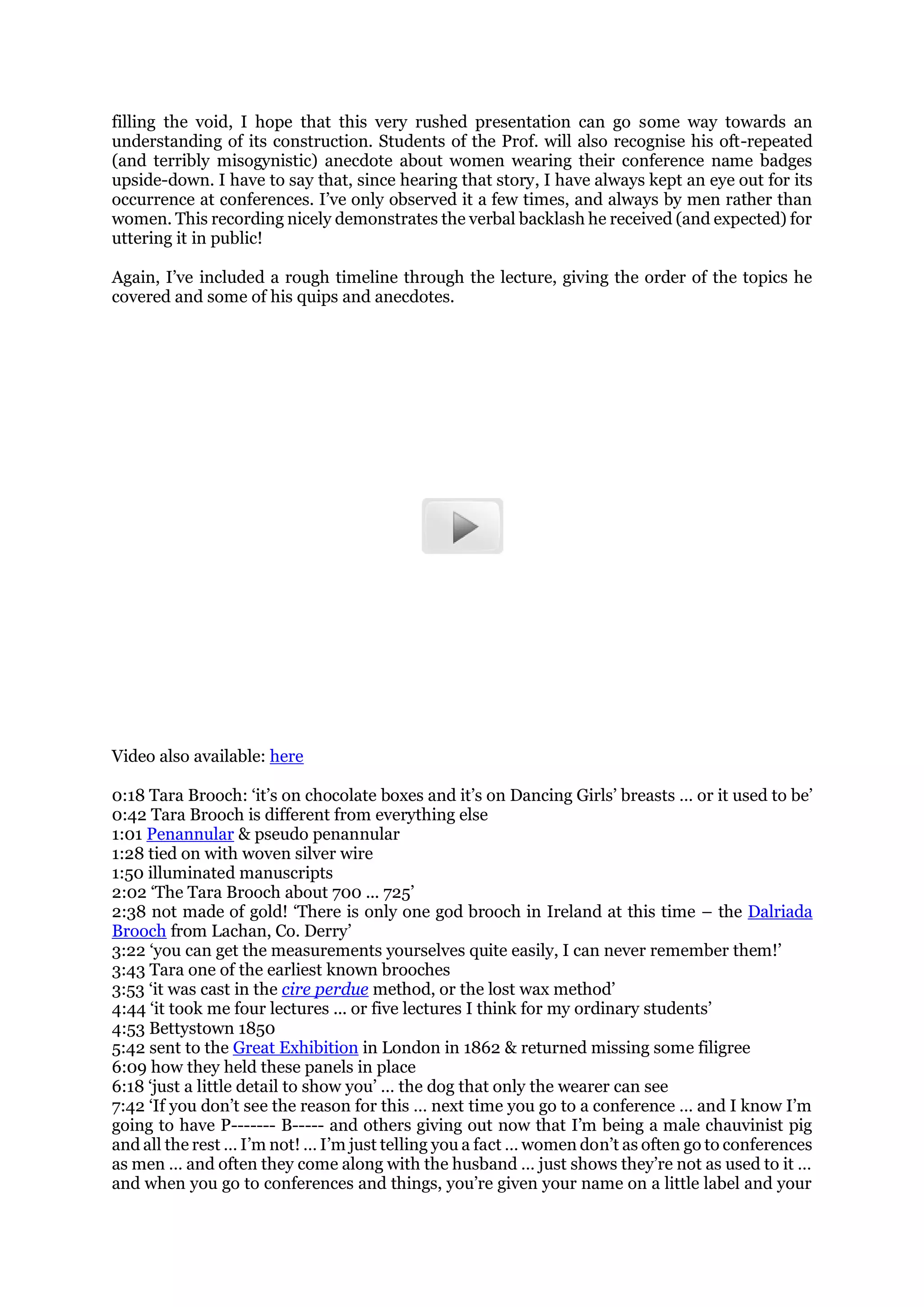 filling the void, I hope that this very rushed presentation can go some way towards an
understanding of its construction. Students of the Prof. will also recognise his oft-repeated
(and terribly misogynistic) anecdote about women wearing their conference name badges
upside-down. I have to say that, since hearing that story, I have always kept an eye out for its
occurrence at conferences. I’ve only observed it a few times, and always by men rather than
women. This recording nicely demonstrates the verbal backlash he received (and expected) for
uttering it in public!
Again, I’ve included a rough timeline through the lecture, giving the order of the topics he
covered and some of his quips and anecdotes.
Video also available: here
0:18 Tara Brooch: ‘it’s on chocolate boxes and it’s on Dancing Girls’ breasts … or it used to be’
0:42 Tara Brooch is different from everything else
1:01 Penannular & pseudo penannular
1:28 tied on with woven silver wire
1:50 illuminated manuscripts
2:02 ‘The Tara Brooch about 700 ... 725’
2:38 not made of gold! ‘There is only one god brooch in Ireland at this time – the Dalriada
Brooch from Lachan, Co. Derry’
3:22 ‘you can get the measurements yourselves quite easily, I can never remember them!’
3:43 Tara one of the earliest known brooches
3:53 ‘it was cast in the cire perdue method, or the lost wax method’
4:44 ‘it took me four lectures ... or five lectures I think for my ordinary students’
4:53 Bettystown 1850
5:42 sent to the Great Exhibition in London in 1862 & returned missing some filigree
6:09 how they held these panels in place
6:18 ‘just a little detail to show you’ … the dog that only the wearer can see
7:42 ‘If you don’t see the reason for this … next time you go to a conference … and I know I’m
going to have P------- B----- and others giving out now that I’m being a male chauvinist pig
and all the rest … I’m not! … I’m just telling you a fact … women don’t as often go to conferences
as men … and often they come along with the husband … just shows they’re not as used to it …
and when you go to conferences and things, you’re given your name on a little label and your
 