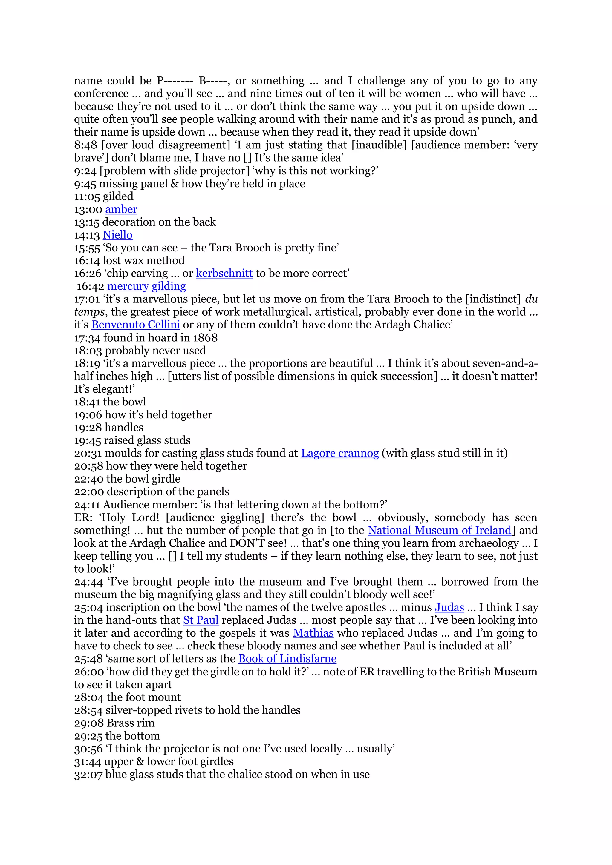 name could be P------- B-----, or something … and I challenge any of you to go to any
conference … and you’ll see … and nine times out of ten it will be women … who will have …
because they’re not used to it … or don’t think the same way … you put it on upside down …
quite often you’ll see people walking around with their name and it’s as proud as punch, and
their name is upside down … because when they read it, they read it upside down’
8:48 [over loud disagreement] ‘I am just stating that [inaudible] [audience member: ‘very
brave’] don’t blame me, I have no [] It’s the same idea’
9:24 [problem with slide projector] ‘why is this not working?’
9:45 missing panel & how they’re held in place
11:05 gilded
13:00 amber
13:15 decoration on the back
14:13 Niello
15:55 ‘So you can see – the Tara Brooch is pretty fine’
16:14 lost wax method
16:26 ‘chip carving … or kerbschnitt to be more correct’
16:42 mercury gilding
17:01 ‘it’s a marvellous piece, but let us move on from the Tara Brooch to the [indistinct] du
temps, the greatest piece of work metallurgical, artistical, probably ever done in the world …
it’s Benvenuto Cellini or any of them couldn’t have done the Ardagh Chalice’
17:34 found in hoard in 1868
18:03 probably never used
18:19 ‘it’s a marvellous piece … the proportions are beautiful … I think it’s about seven-and-a-
half inches high … [utters list of possible dimensions in quick succession] … it doesn’t matter!
It’s elegant!’
18:41 the bowl
19:06 how it’s held together
19:28 handles
19:45 raised glass studs
20:31 moulds for casting glass studs found at Lagore crannog (with glass stud still in it)
20:58 how they were held together
22:40 the bowl girdle
22:00 description of the panels
24:11 Audience member: ‘is that lettering down at the bottom?’
ER: ‘Holy Lord! [audience giggling] there’s the bowl … obviously, somebody has seen
something! … but the number of people that go in [to the National Museum of Ireland] and
look at the Ardagh Chalice and DON’T see! … that’s one thing you learn from archaeology … I
keep telling you … [] I tell my students – if they learn nothing else, they learn to see, not just
to look!’
24:44 ‘I’ve brought people into the museum and I’ve brought them … borrowed from the
museum the big magnifying glass and they still couldn’t bloody well see!’
25:04 inscription on the bowl ‘the names of the twelve apostles … minus Judas … I think I say
in the hand-outs that St Paul replaced Judas … most people say that … I’ve been looking into
it later and according to the gospels it was Mathias who replaced Judas … and I’m going to
have to check to see … check these bloody names and see whether Paul is included at all’
25:48 ‘same sort of letters as the Book of Lindisfarne
26:00 ‘how did they get the girdle on to hold it?’ … note of ER travelling to the British Museum
to see it taken apart
28:04 the foot mount
28:54 silver-topped rivets to hold the handles
29:08 Brass rim
29:25 the bottom
30:56 ‘I think the projector is not one I’ve used locally … usually’
31:44 upper & lower foot girdles
32:07 blue glass studs that the chalice stood on when in use
 