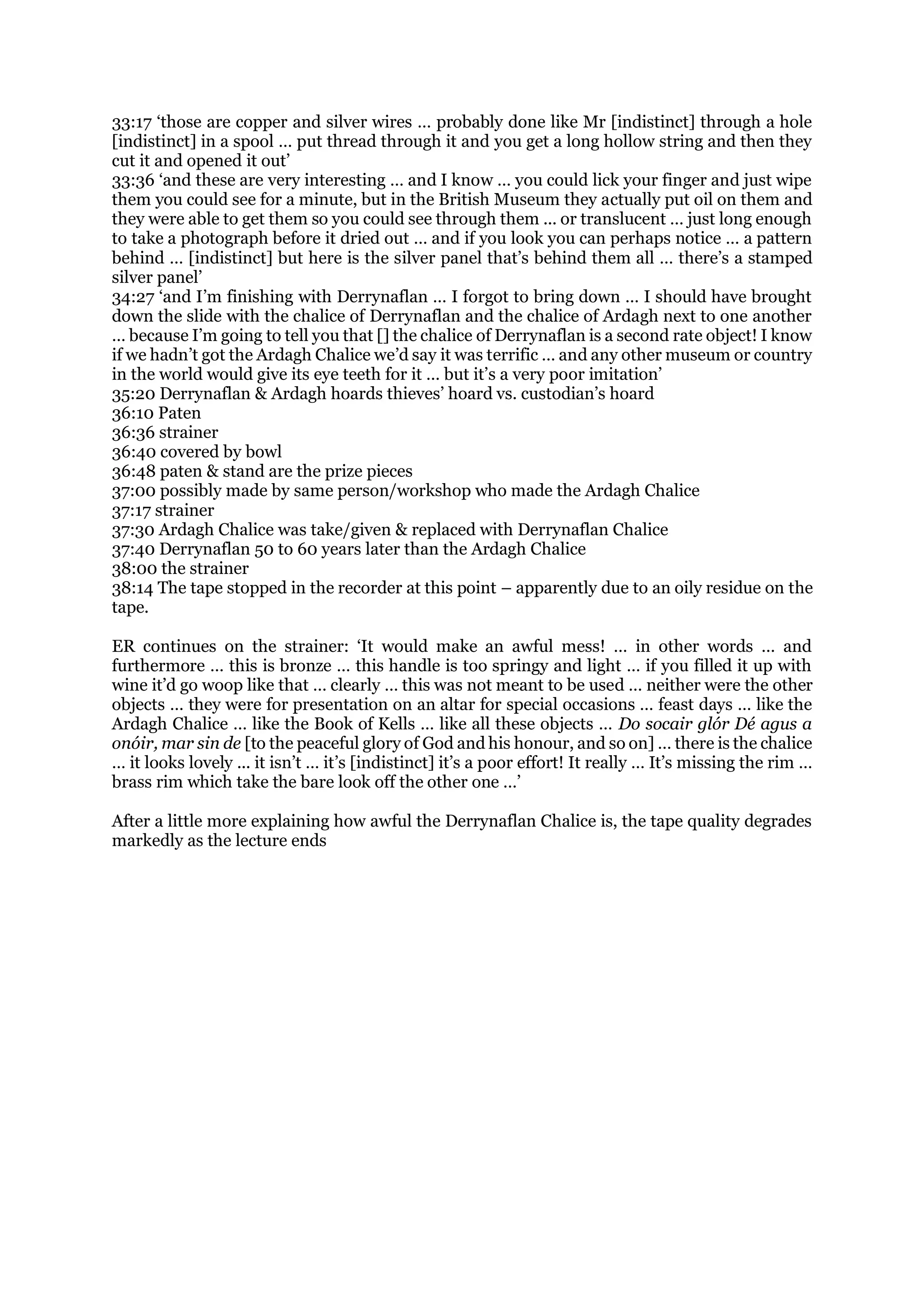 33:17 ‘those are copper and silver wires … probably done like Mr [indistinct] through a hole
[indistinct] in a spool … put thread through it and you get a long hollow string and then they
cut it and opened it out’
33:36 ‘and these are very interesting … and I know … you could lick your finger and just wipe
them you could see for a minute, but in the British Museum they actually put oil on them and
they were able to get them so you could see through them ... or translucent … just long enough
to take a photograph before it dried out … and if you look you can perhaps notice … a pattern
behind … [indistinct] but here is the silver panel that’s behind them all … there’s a stamped
silver panel’
34:27 ‘and I’m finishing with Derrynaflan … I forgot to bring down … I should have brought
down the slide with the chalice of Derrynaflan and the chalice of Ardagh next to one another
… because I’m going to tell you that [] the chalice of Derrynaflan is a second rate object! I know
if we hadn’t got the Ardagh Chalice we’d say it was terrific … and any other museum or country
in the world would give its eye teeth for it … but it’s a very poor imitation’
35:20 Derrynaflan & Ardagh hoards thieves’ hoard vs. custodian’s hoard
36:10 Paten
36:36 strainer
36:40 covered by bowl
36:48 paten & stand are the prize pieces
37:00 possibly made by same person/workshop who made the Ardagh Chalice
37:17 strainer
37:30 Ardagh Chalice was take/given & replaced with Derrynaflan Chalice
37:40 Derrynaflan 50 to 60 years later than the Ardagh Chalice
38:00 the strainer
38:14 The tape stopped in the recorder at this point – apparently due to an oily residue on the
tape.
ER continues on the strainer: ‘It would make an awful mess! … in other words … and
furthermore … this is bronze … this handle is too springy and light … if you filled it up with
wine it’d go woop like that … clearly … this was not meant to be used … neither were the other
objects … they were for presentation on an altar for special occasions … feast days … like the
Ardagh Chalice … like the Book of Kells … like all these objects … Do socair glór Dé agus a
onóir, mar sin de [to the peaceful glory of God and his honour, and so on] … there is the chalice
… it looks lovely ... it isn’t … it’s [indistinct] it’s a poor effort! It really … It’s missing the rim …
brass rim which take the bare look off the other one …’
After a little more explaining how awful the Derrynaflan Chalice is, the tape quality degrades
markedly as the lecture ends
 