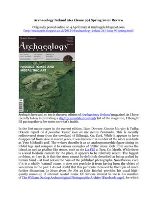 Archaeology Ireland 26.1 (Issue 99) Spring 2012: Review

           Originally posted online on 4 April 2012 at rmchapple.blogspot.com
   (http://rmchapple.blogspot.co.uk/2012/04/archaeology-ireland-261-issue-99-spring.html)




Spring is here and so too is the new edition of Archaeology Ireland magazine! As I have
recently taken to providing a slightly annotated contents list of the magazine, I thought
I’d put together a few notes on what’s inside.

In the first major paper in the current edition, Liam Downey, Connie Murphy & Tadhg
O'Keefe report on A possible 'Celtic' icon on the Beara Peninsula. This is recently
rediscovered stone from the townland of Billeragh, Co. Cork. While it appears to have
disappeared from view in recent years, it was known to a number of the older residents
as 'Pete Micheál's god'. The writers describe it as an anthropomorphic figure sitting on
folded legs and compare it to various examples of ‘Celtic’ stone idols from across the
island, as well as phallus-like stones, such as the Lia Fáil at Tara, Co. Meath. While there
is a local folkloric context for the piece, it appears to be relatively recent. The biggest
problem, as I see it, is that the stone cannot be definitely described as being crafted by
human hand – at least not on the basis of the published photographs. Nonetheless, even
if it is a wholly ‘natural’ stone, it does not preclude it from having been the object of
veneration in the past. I do not doubt that this particular item will be the topic of much
further discussion. In News from the Net 25 Eoin Bairéad provides his usual high-
quality round-up of internet related items. Of obvious interest to me is his mention
of The William Dunlop Archaeological Photographic Archive [Facebook page], for which
 
