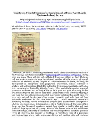 Corrstown: A Coastal Community. Excavations of a Bronze Age village in
                        Northern Ireland: Review

          Originally posted online on 25 April 2012 at rmchapple.blogspot.com
     (http://rmchapple.blogspot.co.uk/2012/04/corrstown-coastal-community-excavations.html)

Victoria Ginn & Stuart Rathbone (eds.). Oxbow books, Oxford, 2012. xv+301pp. ISBN
978-1-84217-464-7. £26.95 (via Oxbow) or £33.25 (via Amazon).




Corrstown: A Coastal Community presents the results of the excavation and analysis of
76 Bronze Age structures excavated by Archaeological Consultancy Services Ltd. during
2002 and 2003. Along with the well-publicised Bronze Age village, an Early Christian
rath and rock-cut souterrain were investigated, together with the recovery of a small
collection of Neolithic pottery. Chapter 1: Introduction sets the scene, outlining the
development-led background from geophysical prospection, surface collection of
artefacts and test-trenching. This led to further test-trenches and eventually, in October
2002, an excavation directed by Malachy Conway. What was initially regarded as a small
prehistoric settlement and an Early Christian rath, grew and grew with every further
area topsoil stripped. The authors put it best: “After several weeks of topsoil stripping it
was clear that the settlement consisted of many more buildings than could have ever
been expected and the site was of far greater complexity and scale than had been
previously envisioned for the Irish Bronze Age.” I would commend section 1.2:
Surprising results to readers alone for the eloquent (and expletive free) description of
what life on a development-led excavation is like in Northern Ireland. The houses (74 of
them, plus two W-shaped structures) ranged from circular to oval in plan and most
produced large quantities of pottery. Some of the houses were of the well-known
construction type, defined by a slot-trench and containing internal structural postholes
(Type 2). However, the majority of buildings at Corrstown were of a previously
unrecognised type where wide, segmented ditches and multiple pits and postholes
 