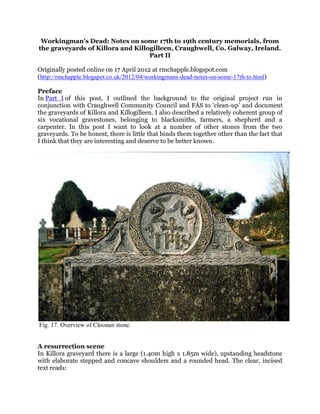 Workingman’s Dead: Notes on some 17th to 19th century memorials, from
the graveyards of Killora and Killogilleen, Craughwell, Co. Galway, Ireland.
                                   Part II

Originally posted online on 17 April 2012 at rmchapple.blogspot.com
(http://rmchapple.blogspot.co.uk/2012/04/workingmans-dead-notes-on-some-17th-to.html)

Preface
In Part I of this post, I outlined the background to the original project run in
conjunction with Craughwell Community Council and FÁS to ‘clean-up’ and document
the graveyards of Killora and Killogilleen. I also described a relatively coherent group of
six vocational gravestones, belonging to blacksmiths, farmers, a shepherd and a
carpenter. In this post I want to look at a number of other stones from the two
graveyards. To be honest, there is little that binds them together other than the fact that
I think that they are interesting and deserve to be better known.




Fig. 17. Overview of Cloonan stone.


A resurrection scene
In Killora graveyard there is a large (1.40m high x 1.85m wide), upstanding headstone
with elaborate stepped and concave shoulders and a rounded head. The clear, incised
text reads:
 
