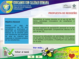 PROPUESTA DE REDISEÑO
Objetivo General
Diseñar un plan de
incorporación de TIC que
sensibilice y promueva el
desarrollo de competencias
básicas en el docente para
que transforme sus prácticas
de aula de manera que
responda a intereses propios
de los estudiantes.
Volver al menú
Sensibilizar al cuerpo docente en el uso de las TIC
como estrategia innovadora de enseñanza y
aprendizaje.
Generar espacios de apropiación personal en la que
los docentes desarrollen competencias básicas en el
uso de las TIC.
Promover la articulación de actividades innovadoras
en las que los docentes integren las TIC como apoyo
a los diseños curriculares y modifiquen sus prácticas
en el aula.
Ver más...
 