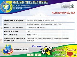 ACTIVIDAD PRÁCTICA
Volver al menú
Nombre de la actividad: Alarga la vida útil de tu computador
Tema: Limpieza interna y externa del hardware del pc
Área del conocimiento: Tecnología e Informática
Tipo de actividad: Práctica
Nivel educativo: Media Técnica
Modalidad de enseñanza-
aprendizaje:
Presencial con apoyo virtual para el estudiante (Blended
Learning)
Ver más...
 