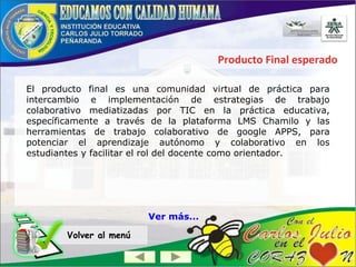 Producto Final esperado
El producto final es una comunidad virtual de práctica para
intercambio e implementación de estrategias de trabajo
colaborativo mediatizadas por TIC en la práctica educativa,
específicamente a través de la plataforma LMS Chamilo y las
herramientas de trabajo colaborativo de google APPS, para
potenciar el aprendizaje autónomo y colaborativo en los
estudiantes y facilitar el rol del docente como orientador.
Volver al menú
Ver más...
 