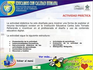 ACTIVIDAD PRÁCTICA
● Presentación de la actividad.
● Intencionalidades Formativas.
● Estructuración didáctica de las
actividades de aprendizaje.
● Contenidos temáticos
● Recursos y medios
La actividad didáctica ha sido diseñada para mostrar una forma de explotar el
recurso tecnológico existen en la Institución Educativa Carlos Julio Torrado
Peñaranda e incentivar en el profesorado el diseño y uso de contenido
educativo digital.
La actividad sigue la siguiente estructura:
● Actividades de aprendizaje.
● Evaluación de la actividad de
aprendizaje.
● Bibliografía/ Webgrafía.
Volver al menú
Ver más...
 
