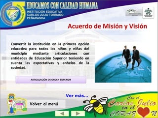 Acuerdo de Misión y Visión
Convertir la institución en la primera opción
educativa para todos los niños y niñas del
municipio mediante articulaciones con
entidades de Educación Superior teniendo en
cuenta las expectativas y anhelos de la
sociedad.
ARTICULACIÓN DE ORDEN SUPERIOR
Volver al menú
Ver más...
 
