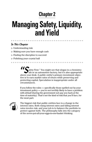 Chapter 2

Managing Safety, Liquidity,
       and Yield
In This Chapter
� Understanding risk
� Making sure you have enough cash
� Finding the discipline to succeed
� Polishing your crystal ball




         “S        afety First.” You might see that slogan in a chemistry
                   lab or an automotive factory, but it’s also appropriate
         above your desk. A public entity’s primary investment objec-
         tive is to earn market rates of return while preserving and
         protecting capital. Speculation is inappropriate under all
         circumstances.

         If you follow the rules — specifically those spelled out by your
         investment policy — you’re not terribly likely to have a problem
         with default (having the government not pay you back at the
         time of maturity). That’s not the kind of risk that you’ll face, for
         the most part.

         The biggest risk that public entities face is a change in the
         interest rates. Both rising interest rates and falling interest
         rates involve risk, and your job is to balance the portfolio to
         protect against both. The philosophy falls into the category
         of the never-put-all-your-eggs-in-one-basket thinking.
 