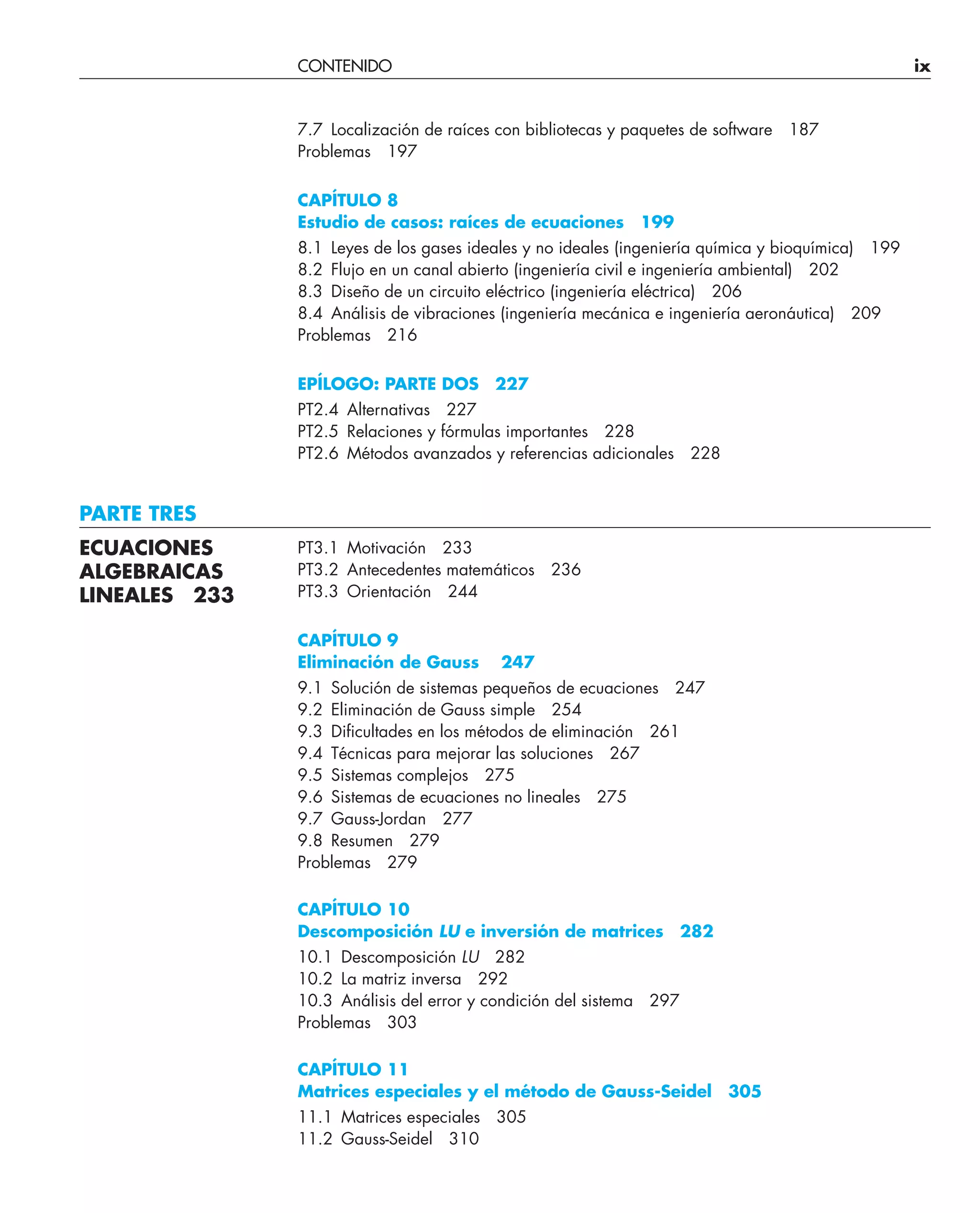 CONTENIDO ix
7.7 Localización de raíces con bibliotecas y paquetes de software 187
Problemas 197
CAPÍTULO 8
Estudio de casos: raíces de ecuaciones 199
8.1 Leyes de los gases ideales y no ideales (ingeniería química y bioquímica) 199
8.2 Flujo en un canal abierto (ingeniería civil e ingeniería ambiental) 202
8.3 Diseño de un circuito eléctrico (ingeniería eléctrica) 206
8.4 Análisis de vibraciones (ingeniería mecánica e ingeniería aeronáutica) 209
Problemas 216
EPÍLOGO: PARTE DOS 227
PT2.4 Alternativas 227
PT2.5 Relaciones y fórmulas importantes 228
PT2.6 Métodos avanzados y referencias adicionales 228
PARTE TRES
PT3.1 Motivación 233
PT3.2 Antecedentes matemáticos 236
PT3.3 Orientación 244
CAPÍTULO 9
Eliminación de Gauss 247
9.1 Solución de sistemas pequeños de ecuaciones 247
9.2 Eliminación de Gauss simple 254
9.3 Diﬁcultades en los métodos de eliminación 261
9.4 Técnicas para mejorar las soluciones 267
9.5 Sistemas complejos 275
9.6 Sistemas de ecuaciones no lineales 275
9.7 Gauss-Jordan 277
9.8 Resumen 279
Problemas 279
CAPÍTULO 10
Descomposición LU e inversión de matrices 282
10.1 Descomposición LU 282
10.2 La matriz inversa 292
10.3 Análisis del error y condición del sistema 297
Problemas 303
CAPÍTULO 11
Matrices especiales y el método de Gauss-Seidel 305
11.1 Matrices especiales 305
11.2 Gauss-Seidel 310
ECUACIONES
ALGEBRAICAS
LINEALES 233
 