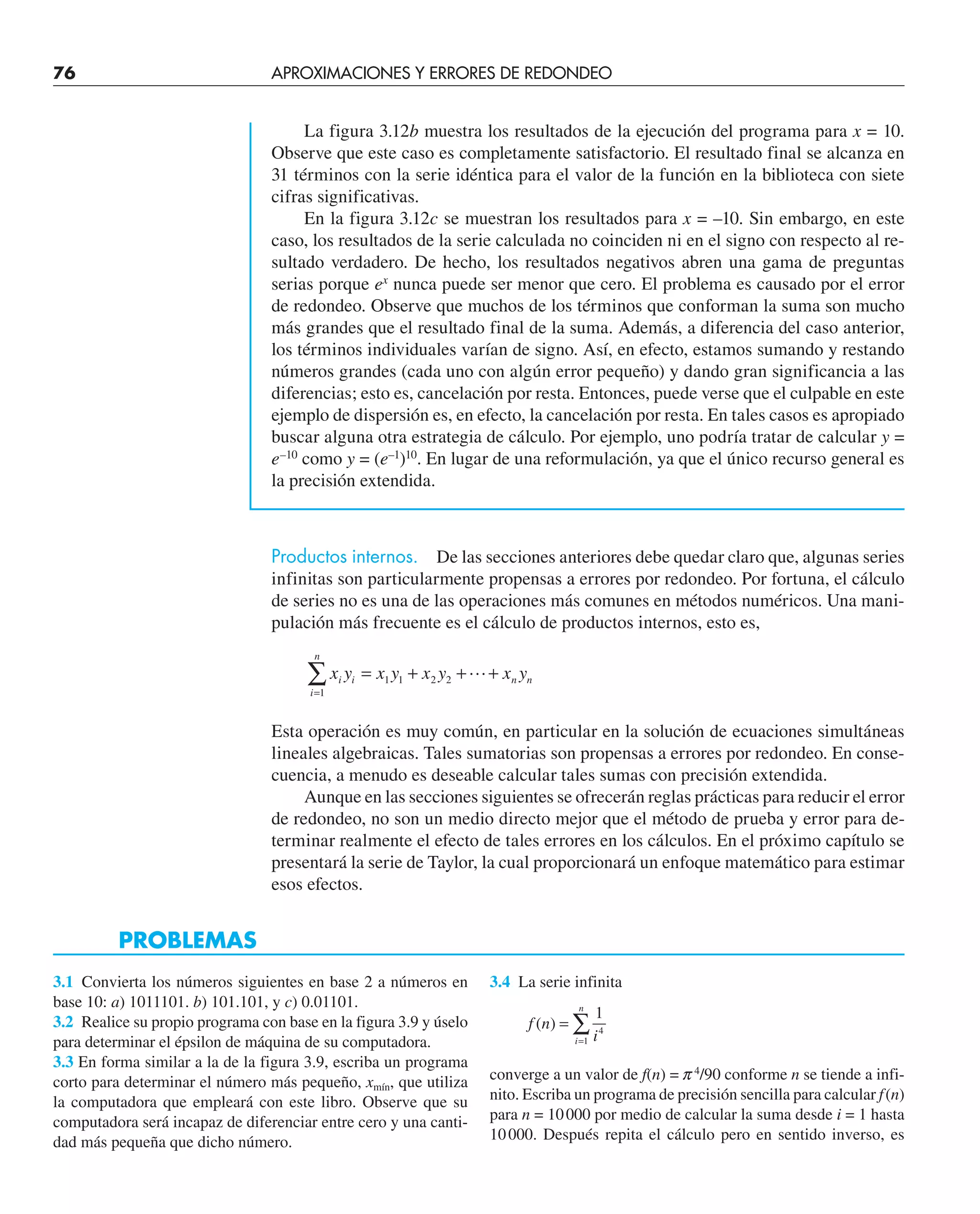 76 APROXIMACIONES Y ERRORES DE REDONDEO
La figura 3.12b muestra los resultados de la ejecución del programa para x = 10.
Observe que este caso es completamente satisfactorio. El resultado final se alcanza en
31 términos con la serie idéntica para el valor de la función en la biblioteca con siete
cifras significativas.
En la figura 3.12c se muestran los resultados para x = –10. Sin embargo, en este
caso, los resultados de la serie calculada no coinciden ni en el signo con respecto al re-
sultado verdadero. De hecho, los resultados negativos abren una gama de preguntas
serias porque ex
nunca puede ser menor que cero. El problema es causado por el error
de redondeo. Observe que muchos de los términos que conforman la suma son mucho
más grandes que el resultado final de la suma. Además, a diferencia del caso anterior,
los términos individuales varían de signo. Así, en efecto, estamos sumando y restando
números grandes (cada uno con algún error pequeño) y dando gran significancia a las
diferencias; esto es, cancelación por resta. Entonces, puede verse que el culpable en este
ejemplo de dispersión es, en efecto, la cancelación por resta. En tales casos es apropiado
buscar alguna otra estrategia de cálculo. Por ejemplo, uno podría tratar de calcular y =
e–10
como y = (e–1
)10
. En lugar de una reformulación, ya que el único recurso general es
la precisión extendida.
Productos internos. De las secciones anteriores debe quedar claro que, algunas series
infinitas son particularmente propensas a errores por redondeo. Por fortuna, el cálculo
de series no es una de las operaciones más comunes en métodos numéricos. Una mani-
pulación más frecuente es el cálculo de productos internos, esto es,
x y x y x y x y
i i n n
i
n
= + + +
=
∑ 1 1 2 2
1

Esta operación es muy común, en particular en la solución de ecuaciones simultáneas
lineales algebraicas. Tales sumatorias son propensas a errores por redondeo. En conse-
cuencia, a menudo es deseable calcular tales sumas con precisión extendida.
Aunque en las secciones siguientes se ofrecerán reglas prácticas para reducir el error
de redondeo, no son un medio directo mejor que el método de prueba y error para de-
terminar realmente el efecto de tales errores en los cálculos. En el próximo capítulo se
presentará la serie de Taylor, la cual proporcionará un enfoque matemático para estimar
esos efectos.
PROBLEMAS
3.1 Convierta los números siguientes en base 2 a números en
base 10: a) 1011101. b) 101.101, y c) 0.01101.
3.2 Realice su propio programa con base en la figura 3.9 y úselo
para determinar el épsilon de máquina de su computadora.
3.3 En forma similar a la de la figura 3.9, escriba un programa
corto para determinar el número más pequeño, xmín, que utiliza
la computadora que empleará con este libro. Observe que su
computadora será incapaz de diferenciar entre cero y una canti-
dad más pequeña que dicho número.
3.4 La serie infinita
f n
i
i
n
( ) =
=
∑
1
4
1
converge a un valor de f(n) = p4
/90 conforme n se tiende a infi-
nito. Escriba un programa de precisión sencilla para calcular f(n)
para n = 10000 por medio de calcular la suma desde i = 1 hasta
10000. Después repita el cálculo pero en sentido inverso, es
 