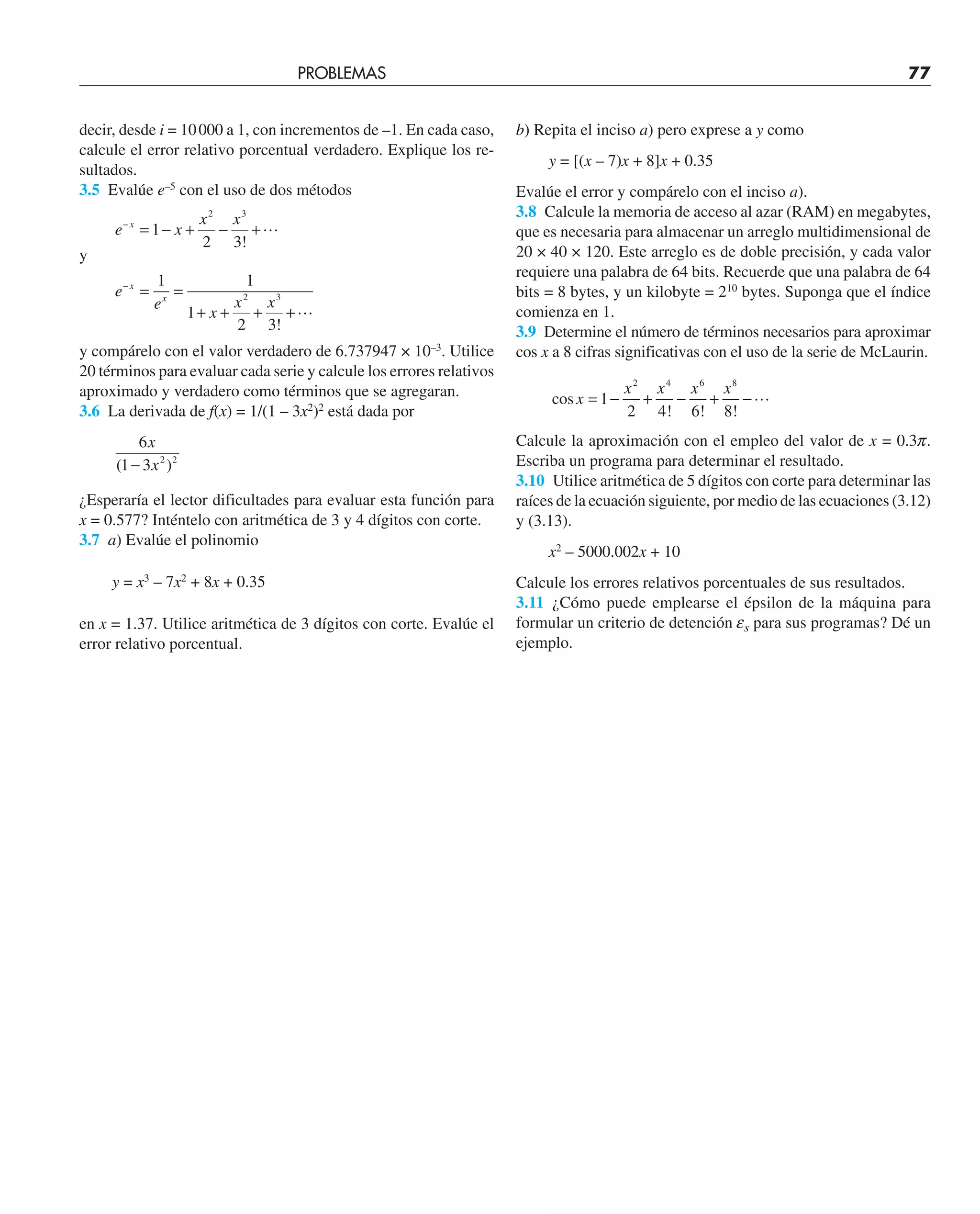 decir, desde i = 10000 a 1, con incrementos de –1. En cada caso,
calcule el error relativo porcentual verdadero. Explique los re-
sultados.
3.5 Evalúe e–5
con el uso de dos métodos
e x
x x
x
−
= − + − +
1
2 3
2 3
!

y
e
e
x
x x
x
x
−
= =
+ + + +
1 1
1
2 3
2 3
!

y compárelo con el valor verdadero de 6.737947 × 10–3
. Utilice
20 términos para evaluar cada serie y calcule los errores relativos
aproximado y verdadero como términos que se agregaran.
3.6 La derivada de f(x) = 1/(1 – 3x2
)2
está dada por
6
1 3 2 2
x
x
( )
−
¿Esperaría el lector dificultades para evaluar esta función para
x = 0.577? Inténtelo con aritmética de 3 y 4 dígitos con corte.
3.7 a) Evalúe el polinomio
y = x3
– 7x2
+ 8x + 0.35
en x = 1.37. Utilice aritmética de 3 dígitos con corte. Evalúe el
error relativo porcentual.
b) Repita el inciso a) pero exprese a y como
y = [(x – 7)x + 8]x + 0.35
Evalúe el error y compárelo con el inciso a).
3.8 Calcule la memoria de acceso al azar (RAM) en megabytes,
que es necesaria para almacenar un arreglo multidimensional de
20 × 40 × 120. Este arreglo es de doble precisión, y cada valor
requiere una palabra de 64 bits. Recuerde que una palabra de 64
bits = 8 bytes, y un kilobyte = 210
bytes. Suponga que el índice
comienza en 1.
3.9 Determine el número de términos necesarios para aproximar
cos x a 8 cifras significativas con el uso de la serie de McLaurin.
cos
! ! !
x
x x x x
= − + − + −
1
2 4 6 8
2 4 6 8

Calcule la aproximación con el empleo del valor de x = 0.3p.
Escriba un programa para determinar el resultado.
3.10 Utilice aritmética de 5 dígitos con corte para determinar las
raíces de la ecuación siguiente, por medio de las ecuaciones (3.12)
y (3.13).
x2
– 5000.002x + 10
Calcule los errores relativos porcentuales de sus resultados.
3.11 ¿Cómo puede emplearse el épsilon de la máquina para
formular un criterio de detención es para sus programas? Dé un
ejemplo.
PROBLEMAS 77
 