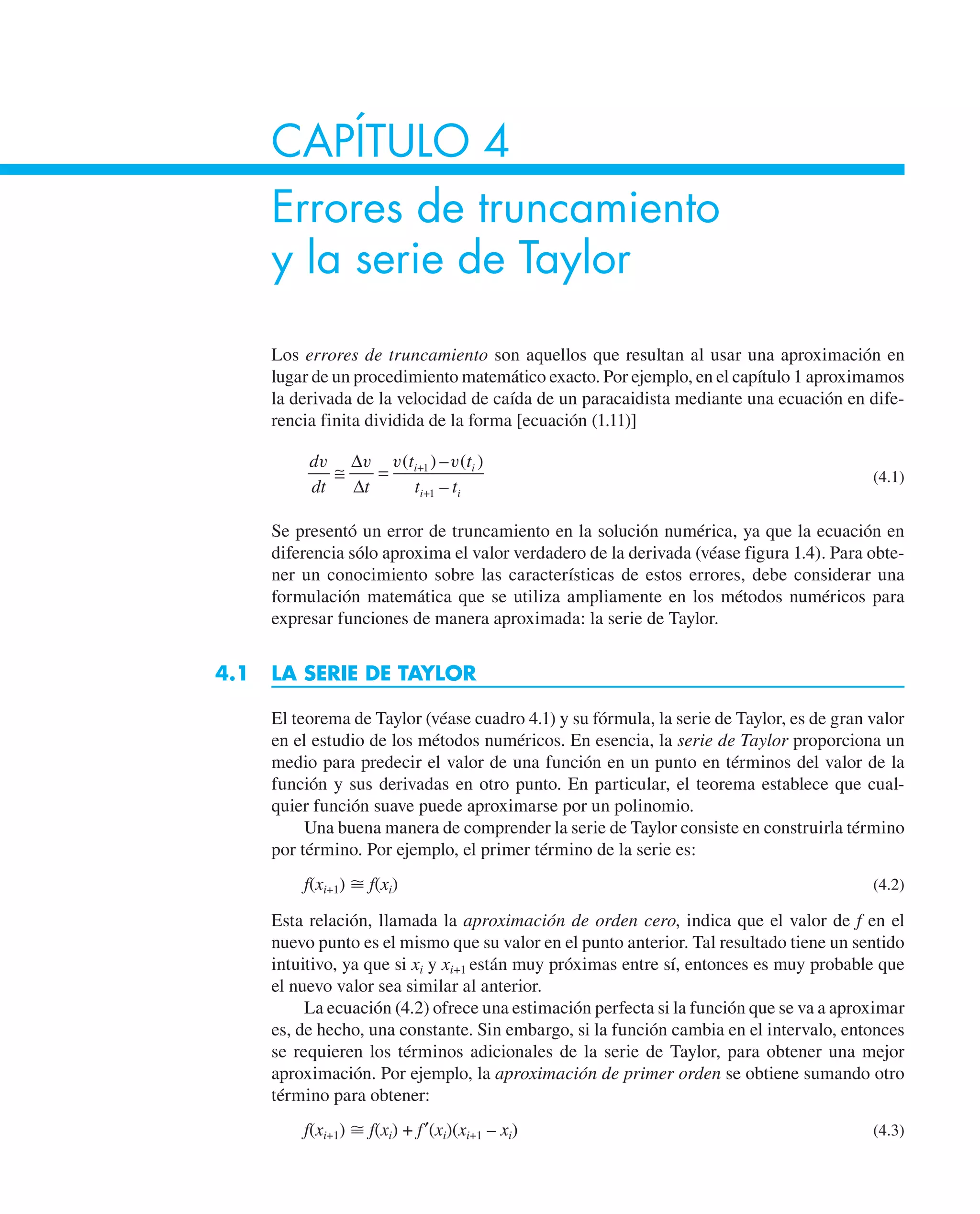 CAPÍTULO 4
Errores de truncamiento
y la serie de Taylor
Los errores de truncamiento son aquellos que resultan al usar una aproximación en
lugar de un procedimiento matemático exacto. Por ejemplo, en el capítulo 1 aproximamos
la derivada de la velocidad de caída de un paracaidista mediante una ecuación en dife-
rencia finita dividida de la forma [ecuación (1.11)]
d
dt t
t t
t t
i i
i i
v v v v
≅ = +
+
∆
∆
( ) – ( )
–
1
1
(4.1)
Se presentó un error de truncamiento en la solución numérica, ya que la ecuación en
diferencia sólo aproxima el valor verdadero de la derivada (véase figura 1.4). Para obte-
ner un conocimiento sobre las características de estos errores, debe considerar una
formulación matemática que se utiliza ampliamente en los métodos numéricos para
expresar funciones de manera aproximada: la serie de Taylor.
4.1 LA SERIE DE TAYLOR
El teorema de Taylor (véase cuadro 4.1) y su fórmula, la serie de Taylor, es de gran valor
en el estudio de los métodos numéricos. En esencia, la serie de Taylor proporciona un
medio para predecir el valor de una función en un punto en términos del valor de la
función y sus derivadas en otro punto. En particular, el teorema establece que cual-
quier función suave puede aproximarse por un polinomio.
Una buena manera de comprender la serie de Taylor consiste en construirla término
por término. Por ejemplo, el primer término de la serie es:
f(xi+1) ⬵ f(xi) (4.2)
Esta relación, llamada la aproximación de orden cero, indica que el valor de f en el
nuevo punto es el mismo que su valor en el punto anterior. Tal resultado tiene un sentido
intuitivo, ya que si xi y xi+1 están muy próximas entre sí, entonces es muy probable que
el nuevo valor sea similar al anterior.
La ecuación (4.2) ofrece una estimación perfecta si la función que se va a aproximar
es, de hecho, una constante. Sin embargo, si la función cambia en el intervalo, entonces
se requieren los términos adicionales de la serie de Taylor, para obtener una mejor
aproximación. Por ejemplo, la aproximación de primer orden se obtiene sumando otro
término para obtener:
f(xi+1) ⬵ f(xi) + f′(xi)(xi+1 – xi) (4.3)
 