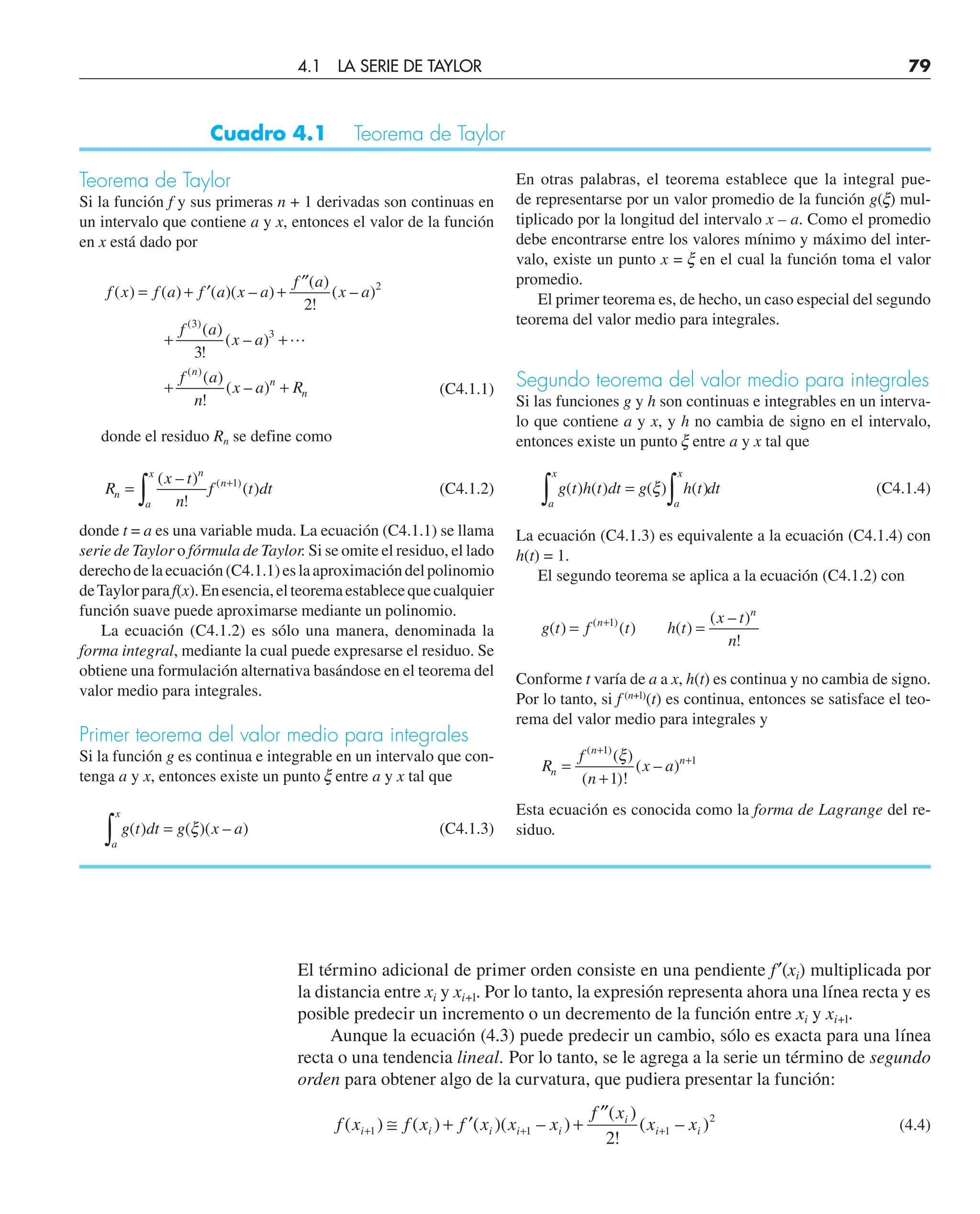 Teorema de Taylor
Si la función f y sus primeras n + 1 derivadas son continuas en
un intervalo que contiene a y x, entonces el valor de la función
en x está dado por
f x f a f a x a
f a
x a
f a
x a
f a
n
x a R
n
n
n
( ) ( ) ( )( – )
( )
!
( – )
( )
!
( – )
( )
!
( – )
( )
( )
= + ′ +
′′
+ +
+ +
2
3
2
3
3

(C4.1.1)
donde el residuo Rn se define como
R
x t
n
f t dt
n
n
a
x
n
=
∫
+
( – )
!
( )
( )
1
(C4.1.2)
donde t = a es una variable muda. La ecuación (C4.1.1) se llama
serie de Taylor o fórmula de Taylor. Si se omite el residuo, el lado
derechodelaecuación(C4.1.1)eslaaproximacióndelpolinomio
deTaylorparaf(x).Enesencia,elteoremaestablecequecualquier
función suave puede aproximarse mediante un polinomio.
La ecuación (C4.1.2) es sólo una manera, denominada la
forma integral, mediante la cual puede expresarse el residuo. Se
obtiene una formulación alternativa basándose en el teorema del
valor medio para integrales.
Primer teorema del valor medio para integrales
Si la función g es continua e integrable en un intervalo que con-
tenga a y x, entonces existe un punto x entre a y x tal que
g t dt g x a
a
x
∫ =
( ) ( )( – )
ξ (C4.1.3)
Cuadro 4.1 Teorema de Taylor
En otras palabras, el teorema establece que la integral pue-
de representarse por un valor promedio de la función g(x) mul-
tiplicado por la longitud del intervalo x – a. Como el promedio
debe encontrarse entre los valores mínimo y máximo del inter-
valo, existe un punto x = x en el cual la función toma el valor
promedio.
El primer teorema es, de hecho, un caso especial del segundo
teorema del valor medio para integrales.
Segundo teorema del valor medio para integrales
Si las funciones g y h son continuas e integrables en un interva-
lo que contiene a y x, y h no cambia de signo en el intervalo,
entonces existe un punto x entre a y x tal que
g t h t dt g h t dt
a
x
a
x
∫ ∫
=
( ) ( ) ( ) ( )
ξ (C4.1.4)
La ecuación (C4.1.3) es equivalente a la ecuación (C4.1.4) con
h(t) = 1.
El segundo teorema se aplica a la ecuación (C4.1.2) con
g t f t h t
x t
n
n
n
( ) ( ) ( )
( – )
!
( )
= =
+1
Conforme t varía de a a x, h(t) es continua y no cambia de signo.
Por lo tanto, si f (n+l)
(t) es continua, entonces se satisface el teo-
rema del valor medio para integrales y
R
f
n
x a
n
n
n
=
+
+
+
( )
( )
( )!
( – )
1
1
1
ξ
Esta ecuación es conocida como la forma de Lagrange del re-
siduo.
El término adicional de primer orden consiste en una pendiente f′(xi) multiplicada por
la distancia entre xi y xi+l. Por lo tanto, la expresión representa ahora una línea recta y es
posible predecir un incremento o un decremento de la función entre xi y xi+l.
Aunque la ecuación (4.3) puede predecir un cambio, sólo es exacta para una línea
recta o una tendencia lineal. Por lo tanto, se le agrega a la serie un término de segundo
orden para obtener algo de la curvatura, que pudiera presentar la función:
f x f x f x x x
f x
x x
i i i i i
i
i i
( ) ( ) ( )( – )
( )
!
( – )
+ + +
≅ + ′ +
′′
1 1 1
2
2
(4.4)
4.1 LA SERIE DE TAYLOR 79
 