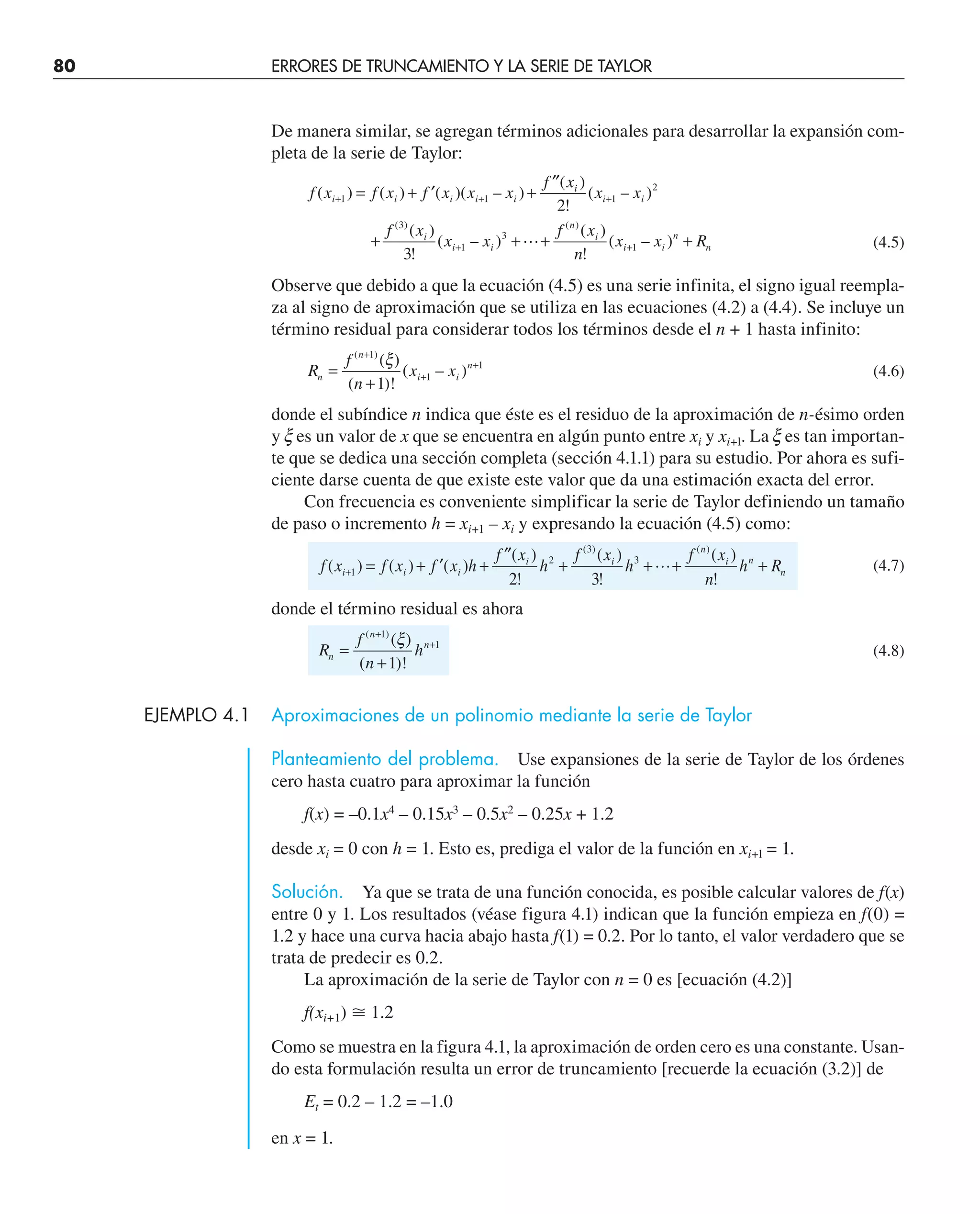 80 ERRORES DE TRUNCAMIENTO Y LA SERIE DE TAYLOR
De manera similar, se agregan términos adicionales para desarrollar la expansión com-
pleta de la serie de Taylor:
f x f x f x x x
f x
x x
f x
x x
f x
n
x x R
i i i i i
i
i i
i
i i
n
i
i i
n
n
( ) ( ) ( )( – )
( )
!
( – )
( )
!
( – )
( )
!
( – )
( ) ( )
+ + +
+ +
= + ′ +
′′
+ + + +
1 1 1
2
3
1
3
1
2
3
 (4.5)
Observe que debido a que la ecuación (4.5) es una serie infinita, el signo igual reempla-
za al signo de aproximación que se utiliza en las ecuaciones (4.2) a (4.4). Se incluye un
término residual para considerar todos los términos desde el n + 1 hasta infinito:
R
f
n
x x
n
n
i i
n
=
+
+
+
+
( )
( )
( )!
( – )
1
1
1
1
ξ
(4.6)
donde el subíndice n indica que éste es el residuo de la aproximación de n-ésimo orden
y x es un valor de x que se encuentra en algún punto entre xi y xi+l. La x es tan importan-
te que se dedica una sección completa (sección 4.1.1) para su estudio. Por ahora es sufi-
ciente darse cuenta de que existe este valor que da una estimación exacta del error.
Con frecuencia es conveniente simplificar la serie de Taylor definiendo un tamaño
de paso o incremento h = xi+1 – xi y expresando la ecuación (4.5) como:
f x f x f x h
f x
h
f x
h
f x
n
h R
i i i
i i
n
i n
n
( ) ( ) ( )
( )
!
( )
!
( )
!
( ) ( )
+ = + ′ +
′′
+ + + +
1
2
3
3
2 3
 (4.7)
donde el término residual es ahora
R
f
n
h
n
n
n
=
+
+
+
( )
( )
( )!
1
1
1
ξ
(4.8)
EJEMPLO 4.1 Aproximaciones de un polinomio mediante la serie de Taylor
Planteamiento del problema. Use expansiones de la serie de Taylor de los órdenes
cero hasta cuatro para aproximar la función
f(x) = –0.1x4
– 0.15x3
– 0.5x2
– 0.25x + 1.2
desde xi = 0 con h = 1. Esto es, prediga el valor de la función en xi+l = 1.
Solución. Ya que se trata de una función conocida, es posible calcular valores de f(x)
entre 0 y 1. Los resultados (véase figura 4.1) indican que la función empieza en f(0) =
1.2 y hace una curva hacia abajo hasta f(1) = 0.2. Por lo tanto, el valor verdadero que se
trata de predecir es 0.2.
La aproximación de la serie de Taylor con n = 0 es [ecuación (4.2)]
f(xi+1) ⬵ 1.2
Como se muestra en la figura 4.1, la aproximación de orden cero es una constante. Usan-
do esta formulación resulta un error de truncamiento [recuerde la ecuación (3.2)] de
Et = 0.2 – 1.2 = –1.0
en x = 1.
 