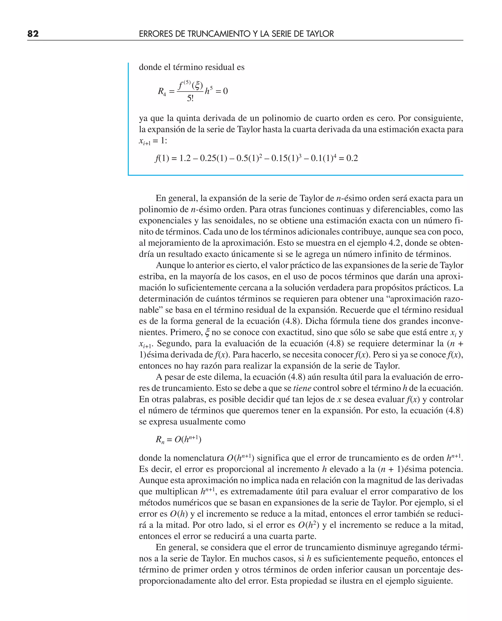 82 ERRORES DE TRUNCAMIENTO Y LA SERIE DE TAYLOR
donde el término residual es
R
f
h
4
5
5
5
0
= =
( )
( )
!
ξ
ya que la quinta derivada de un polinomio de cuarto orden es cero. Por consiguiente,
la expansión de la serie de Taylor hasta la cuarta derivada da una estimación exacta para
xi+l = 1:
f(1) = 1.2 – 0.25(1) – 0.5(1)2
– 0.15(1)3
– 0.1(1)4
= 0.2
En general, la expansión de la serie de Taylor de n-ésimo orden será exacta para un
polinomio de n-ésimo orden. Para otras funciones continuas y diferenciables, como las
exponenciales y las senoidales, no se obtiene una estimación exacta con un número fi-
nito de términos. Cada uno de los términos adicionales contribuye, aunque sea con poco,
al mejoramiento de la aproximación. Esto se muestra en el ejemplo 4.2, donde se obten-
dría un resultado exacto únicamente si se le agrega un número infinito de términos.
Aunque lo anterior es cierto, el valor práctico de las expansiones de la serie de Taylor
estriba, en la mayoría de los casos, en el uso de pocos términos que darán una aproxi-
mación lo suficientemente cercana a la solución verdadera para propósitos prácticos. La
determinación de cuántos términos se requieren para obtener una “aproximación razo-
nable” se basa en el término residual de la expansión. Recuerde que el término residual
es de la forma general de la ecuación (4.8). Dicha fórmula tiene dos grandes inconve-
nientes. Primero, x no se conoce con exactitud, sino que sólo se sabe que está entre xi y
xi+1. Segundo, para la evaluación de la ecuación (4.8) se requiere determinar la (n +
1)ésima derivada de f(x). Para hacerlo, se necesita conocer f(x). Pero si ya se conoce f(x),
entonces no hay razón para realizar la expansión de la serie de Taylor.
A pesar de este dilema, la ecuación (4.8) aún resulta útil para la evaluación de erro-
res de truncamiento. Esto se debe a que se tiene control sobre el término h de la ecuación.
En otras palabras, es posible decidir qué tan lejos de x se desea evaluar f(x) y controlar
el número de términos que queremos tener en la expansión. Por esto, la ecuación (4.8)
se expresa usualmente como
Rn = O(hn+1
)
donde la nomenclatura O(hn+1
) significa que el error de truncamiento es de orden hn+1
.
Es decir, el error es proporcional al incremento h elevado a la (n + 1)ésima potencia.
Aunque esta aproximación no implica nada en relación con la magnitud de las derivadas
que multiplican hn+1
, es extremadamente útil para evaluar el error comparativo de los
métodos numéricos que se basan en expansiones de la serie de Taylor. Por ejemplo, si el
error es O(h) y el incremento se reduce a la mitad, entonces el error también se reduci-
rá a la mitad. Por otro lado, si el error es O(h2
) y el incremento se reduce a la mitad,
entonces el error se reducirá a una cuarta parte.
En general, se considera que el error de truncamiento disminuye agregando térmi-
nos a la serie de Taylor. En muchos casos, si h es suficientemente pequeño, entonces el
término de primer orden y otros términos de orden inferior causan un porcentaje des-
proporcionadamente alto del error. Esta propiedad se ilustra en el ejemplo siguiente.
 