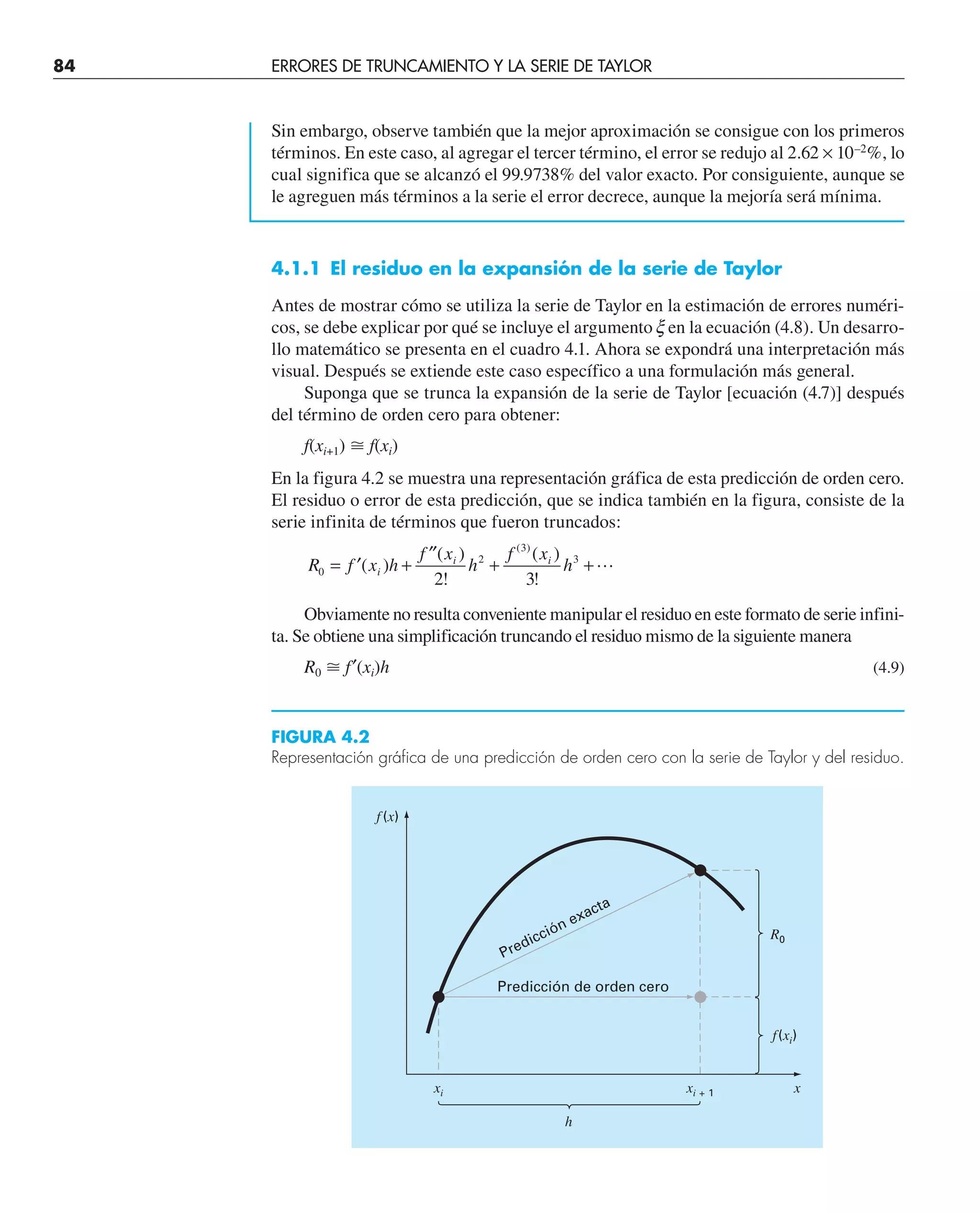 84 ERRORES DE TRUNCAMIENTO Y LA SERIE DE TAYLOR
Sin embargo, observe también que la mejor aproximación se consigue con los primeros
términos. En este caso, al agregar el tercer término, el error se redujo al 2.62 × 10–2
%, lo
cual significa que se alcanzó el 99.9738% del valor exacto. Por consiguiente, aunque se
le agreguen más términos a la serie el error decrece, aunque la mejoría será mínima.
4.1.1 El residuo en la expansión de la serie de Taylor
Antes de mostrar cómo se utiliza la serie de Taylor en la estimación de errores numéri-
cos, se debe explicar por qué se incluye el argumento x en la ecuación (4.8). Un desarro-
llo matemático se presenta en el cuadro 4.1. Ahora se expondrá una interpretación más
visual. Después se extiende este caso específico a una formulación más general.
Suponga que se trunca la expansión de la serie de Taylor [ecuación (4.7)] después
del término de orden cero para obtener:
f(xi+1) ⬵ f(xi)
En la figura 4.2 se muestra una representación gráfica de esta predicción de orden cero.
El residuo o error de esta predicción, que se indica también en la figura, consiste de la
serie infinita de términos que fueron truncados:
R f x h
f x
h
f x
h
i
i i
0
2
3
3
2 3
= ′ +
′′
+ +
( )
( )
!
( )
!
( )

Obviamente no resulta conveniente manipular el residuo en este formato de serie infini-
ta. Se obtiene una simplificación truncando el residuo mismo de la siguiente manera
R0 ⬵ f′(xi)h (4.9)
FIGURA 4.2
Representación gráfica de una predicción de orden cero con la serie de Taylor y del residuo.
Predicción de orden cero
Predicción exacta
f (x)
xi xi + 1 x
h
f(xi)
R0
 