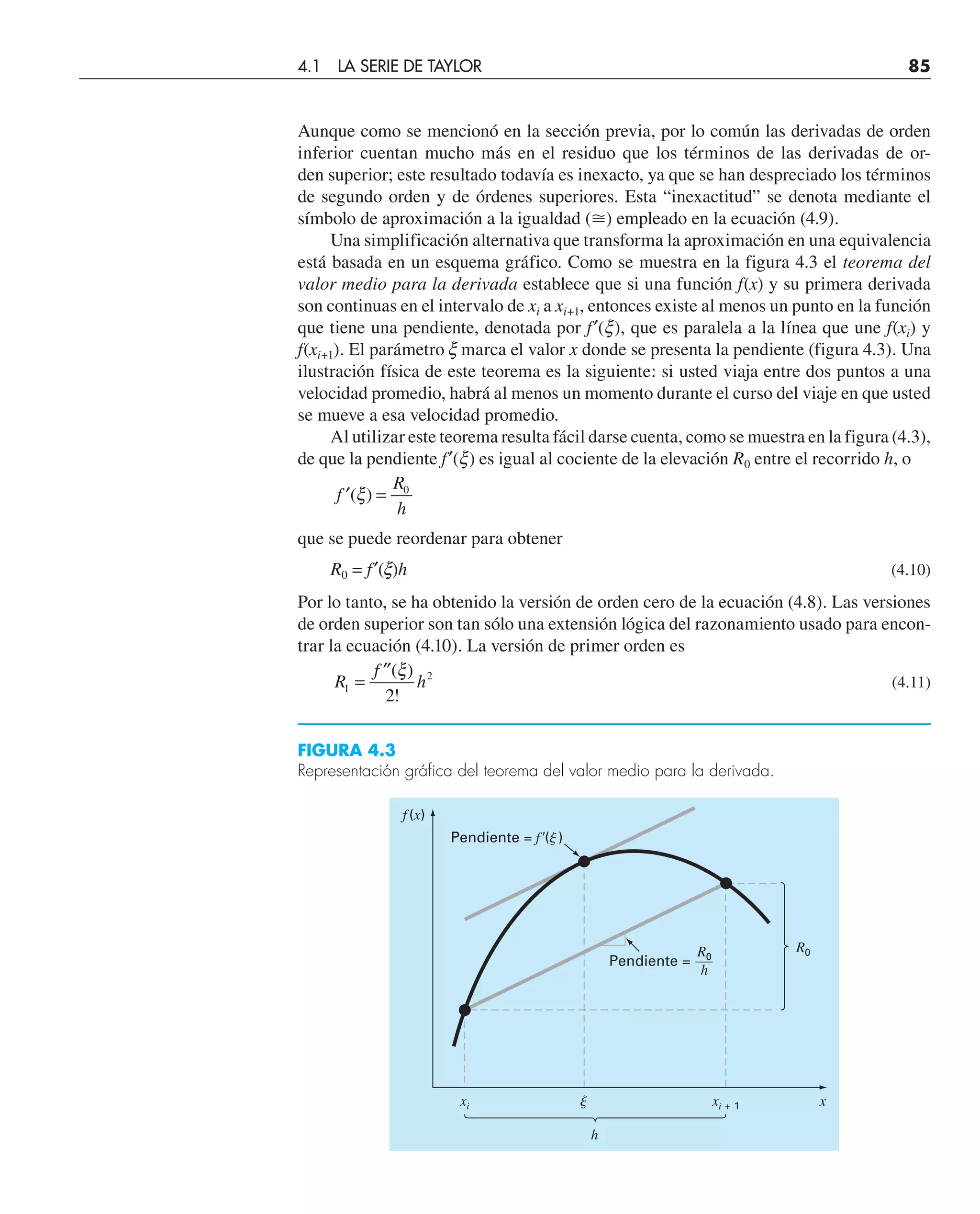 Aunque como se mencionó en la sección previa, por lo común las derivadas de orden
inferior cuentan mucho más en el residuo que los términos de las derivadas de or-
den superior; este resultado todavía es inexacto, ya que se han despreciado los términos
de segundo orden y de órdenes superiores. Esta “inexactitud” se denota mediante el
símbolo de aproximación a la igualdad (⬵) empleado en la ecuación (4.9).
Una simplificación alternativa que transforma la aproximación en una equivalencia
está basada en un esquema gráfico. Como se muestra en la figura 4.3 el teorema del
valor medio para la derivada establece que si una función f(x) y su primera derivada
son continuas en el intervalo de xi a xi+1, entonces existe al menos un punto en la función
que tiene una pendiente, denotada por f′(x), que es paralela a la línea que une f(xi) y
f(xi+1). El parámetro x marca el valor x donde se presenta la pendiente (figura 4.3). Una
ilustración física de este teorema es la siguiente: si usted viaja entre dos puntos a una
velocidad promedio, habrá al menos un momento durante el curso del viaje en que usted
se mueve a esa velocidad promedio.
Al utilizar este teorema resulta fácil darse cuenta, como se muestra en la figura (4.3),
de que la pendiente f′(x) es igual al cociente de la elevación R0 entre el recorrido h, o
′ =
f
R
h
( )
ξ 0
que se puede reordenar para obtener
R0 = f′(x)h (4.10)
Por lo tanto, se ha obtenido la versión de orden cero de la ecuación (4.8). Las versiones
de orden superior son tan sólo una extensión lógica del razonamiento usado para encon-
trar la ecuación (4.10). La versión de primer orden es
R
f
h
1
2
2
=
′′( )
!
ξ
(4.11)
FIGURA 4.3
Representación gráfica del teorema del valor medio para la derivada.
f(x)
xi xi + 1
 x
h
R0
Pendiente = f⬘()
Pendiente =
R0
h
4.1 LA SERIE DE TAYLOR 85
 
