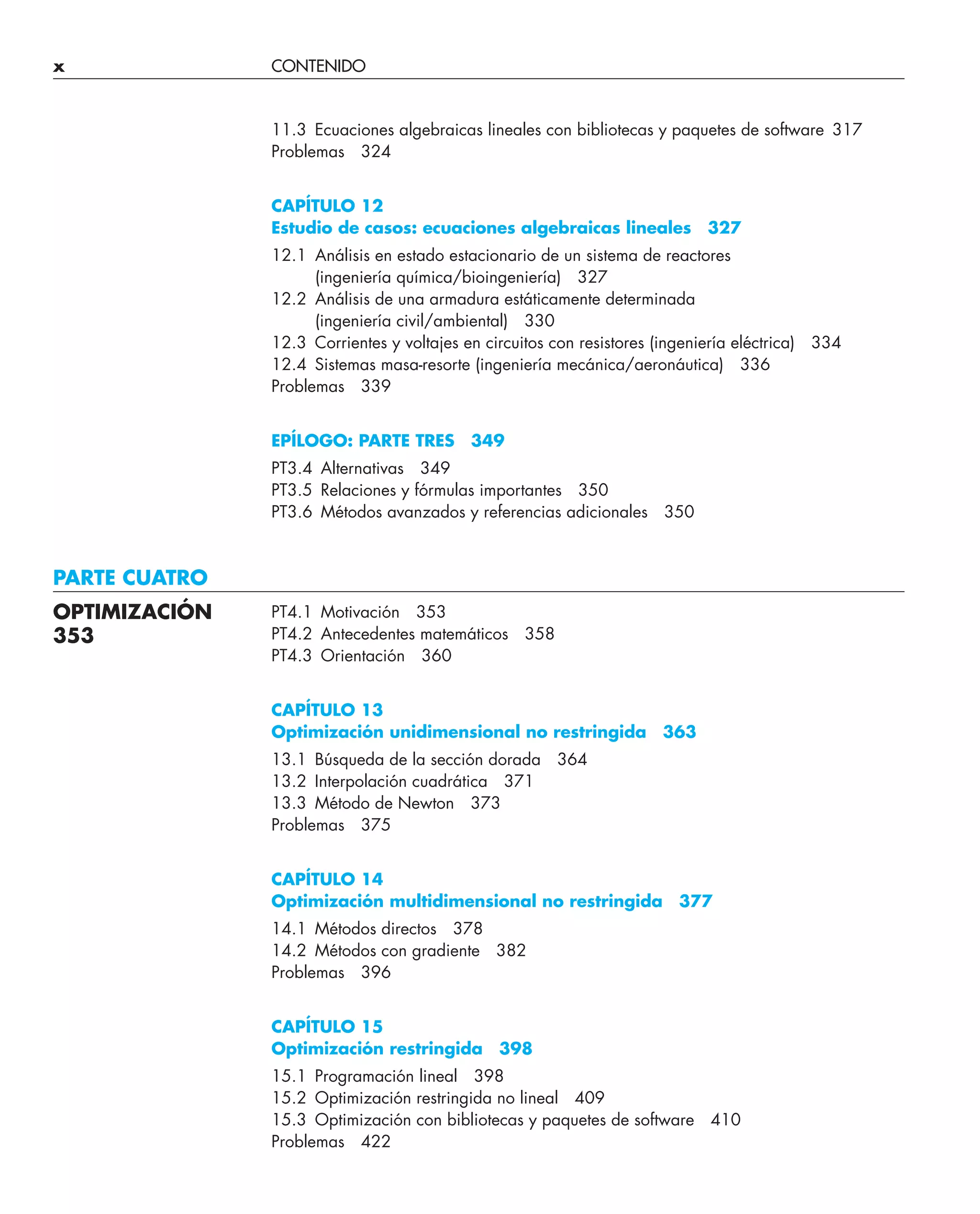x CONTENIDO
11.3 Ecuaciones algebraicas lineales con bibliotecas y paquetes de software 317
Problemas 324
CAPÍTULO 12
Estudio de casos: ecuaciones algebraicas lineales 327
12.1 Análisis en estado estacionario de un sistema de reactores
(ingeniería química/bioingeniería) 327
12.2 Análisis de una armadura estáticamente determinada
(ingeniería civil/ambiental) 330
12.3 Corrientes y voltajes en circuitos con resistores (ingeniería eléctrica) 334
12.4 Sistemas masa-resorte (ingeniería mecánica/aeronáutica) 336
Problemas 339
EPÍLOGO: PARTE TRES 349
PT3.4 Alternativas 349
PT3.5 Relaciones y fórmulas importantes 350
PT3.6 Métodos avanzados y referencias adicionales 350
PARTE CUATRO
PT4.1 Motivación 353
PT4.2 Antecedentes matemáticos 358
PT4.3 Orientación 360
CAPÍTULO 13
Optimización unidimensional no restringida 363
13.1 Búsqueda de la sección dorada 364
13.2 Interpolación cuadrática 371
13.3 Método de Newton 373
Problemas 375
CAPÍTULO 14
Optimización multidimensional no restringida 377
14.1 Métodos directos 378
14.2 Métodos con gradiente 382
Problemas 396
CAPÍTULO 15
Optimización restringida 398
15.1 Programación lineal 398
15.2 Optimización restringida no lineal 409
15.3 Optimización con bibliotecas y paquetes de software 410
Problemas 422
OPTIMIZACIÓN
353
 