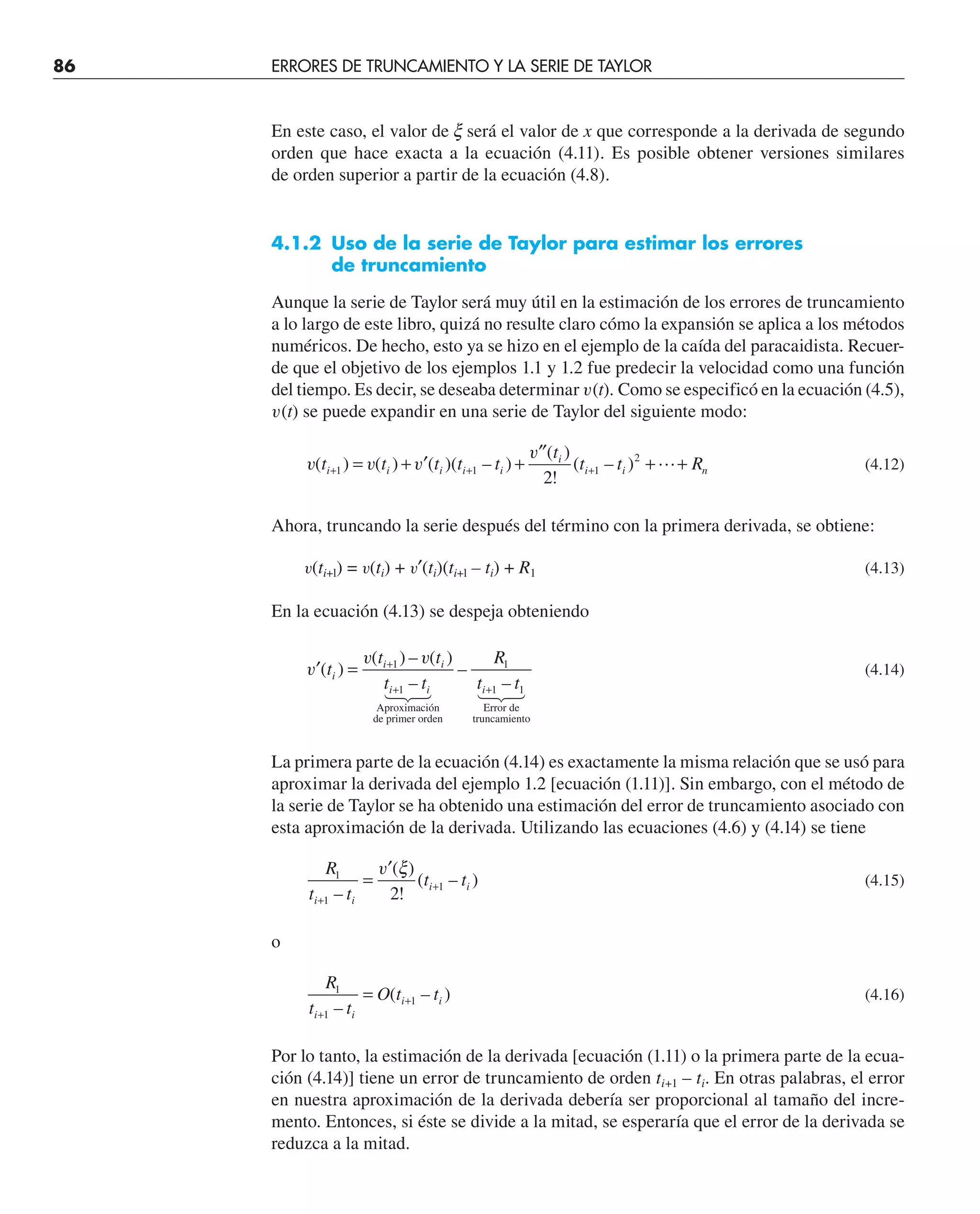 86 ERRORES DE TRUNCAMIENTO Y LA SERIE DE TAYLOR
En este caso, el valor de x será el valor de x que corresponde a la derivada de segundo
orden que hace exacta a la ecuación (4.11). Es posible obtener versiones similares
de orden superior a partir de la ecuación (4.8).
4.1.2 Uso de la serie de Taylor para estimar los errores
de truncamiento
Aunque la serie de Taylor será muy útil en la estimación de los errores de truncamiento
a lo largo de este libro, quizá no resulte claro cómo la expansión se aplica a los métodos
numéricos. De hecho, esto ya se hizo en el ejemplo de la caída del paracaidista. Recuer-
de que el objetivo de los ejemplos 1.1 y 1.2 fue predecir la velocidad como una función
del tiempo. Es decir, se deseaba determinar v(t). Como se especificó en la ecuación (4.5),
v(t) se puede expandir en una serie de Taylor del siguiente modo:
v v v
v
( ) ( ) ( )( – )
( )
!
( – )
t t t t t
t
t t R
i i i i i
i
i i n
+ + +
= + ′ +
′′
+ +
1 1 1
2
2
 (4.12)
Ahora, truncando la serie después del término con la primera derivada, se obtiene:
v(ti+l) = v(ti) + v′(ti)(ti+l – ti) + R1 (4.13)
En la ecuación (4.13) se despeja obteniendo
′ = +
+ +
v
v v
( )
( ) – ( )
–
–
–
t
t t
t t
R
t t
i
i i
i i i
1
1
1
1 1
Aproximación
de primer orden
Error de
truncamiento


 


(4.14)
La primera parte de la ecuación (4.14) es exactamente la misma relación que se usó para
aproximar la derivada del ejemplo 1.2 [ecuación (1.11)]. Sin embargo, con el método de
la serie de Taylor se ha obtenido una estimación del error de truncamiento asociado con
esta aproximación de la derivada. Utilizando las ecuaciones (4.6) y (4.14) se tiene
R
t t
t t
i i
i i
1
1
1
2
+
+
=
′
–
( )
!
( – )
v ξ
(4.15)
o
R
t t
O t t
i i
i i
1
1
1
+
+
=
–
( – ) (4.16)
Por lo tanto, la estimación de la derivada [ecuación (1.11) o la primera parte de la ecua-
ción (4.14)] tiene un error de truncamiento de orden ti+1 – ti. En otras palabras, el error
en nuestra aproximación de la derivada debería ser proporcional al tamaño del incre-
mento. Entonces, si éste se divide a la mitad, se esperaría que el error de la derivada se
reduzca a la mitad.
 