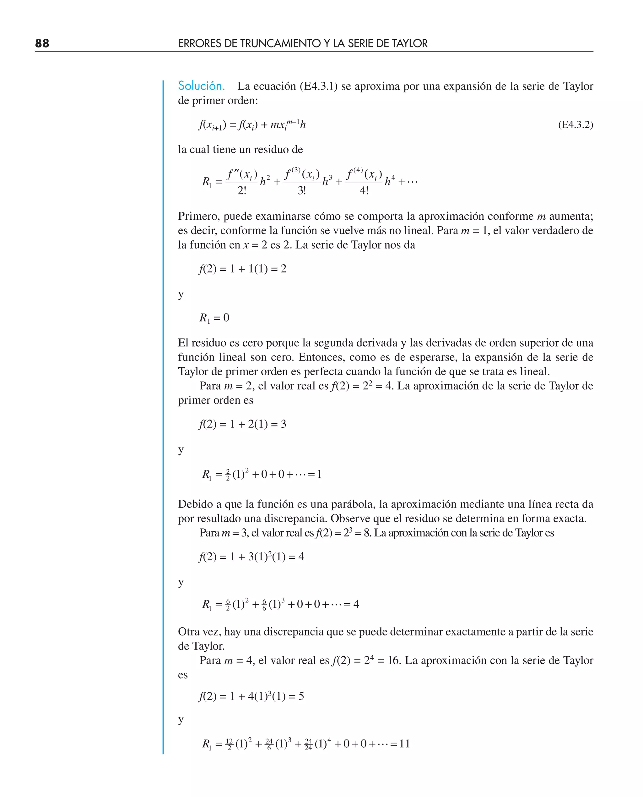 88 ERRORES DE TRUNCAMIENTO Y LA SERIE DE TAYLOR
Solución. La ecuación (E4.3.1) se aproxima por una expansión de la serie de Taylor
de primer orden:
f(xi+1) = f(xi) + mxi
m–1
h (E4.3.2)
la cual tiene un residuo de
R
f x
h
f x
h
f x
h
i i i
1
2
3
3
4
4
2 3 4
=
′′
+ + +
( )
!
( )
!
( )
!
( ) ( )

Primero, puede examinarse cómo se comporta la aproximación conforme m aumenta;
es decir, conforme la función se vuelve más no lineal. Para m = 1, el valor verdadero de
la función en x = 2 es 2. La serie de Taylor nos da
f(2) = 1 + 1(1) = 2
y
R1 = 0
El residuo es cero porque la segunda derivada y las derivadas de orden superior de una
función lineal son cero. Entonces, como es de esperarse, la expansión de la serie de
Taylor de primer orden es perfecta cuando la función de que se trata es lineal.
Para m = 2, el valor real es f(2) = 22
= 4. La aproximación de la serie de Taylor de
primer orden es
f(2) = 1 + 2(1) = 3
y
R1
2
2
2
1 0 0 1
= + + + =
( ) 
Debido a que la función es una parábola, la aproximación mediante una línea recta da
por resultado una discrepancia. Observe que el residuo se determina en forma exacta.
Para m = 3, el valor real es f(2) = 23
= 8. La aproximación con la serie de Taylor es
f(2) = 1 + 3(1)2
(1) = 4
y
R1
6
2
2 6
6
3
1 1 0 0 4
= + + + + =
( ) ( ) 
Otra vez, hay una discrepancia que se puede determinar exactamente a partir de la serie
de Taylor.
Para m = 4, el valor real es f(2) = 24
= 16. La aproximación con la serie de Taylor
es
f(2) = 1 + 4(1)3
(1) = 5
y
R1
12
2
2 24
6
3 24
24
4
1 1 1 0 0 11
= + + + + + =
( ) ( ) ( ) 
 