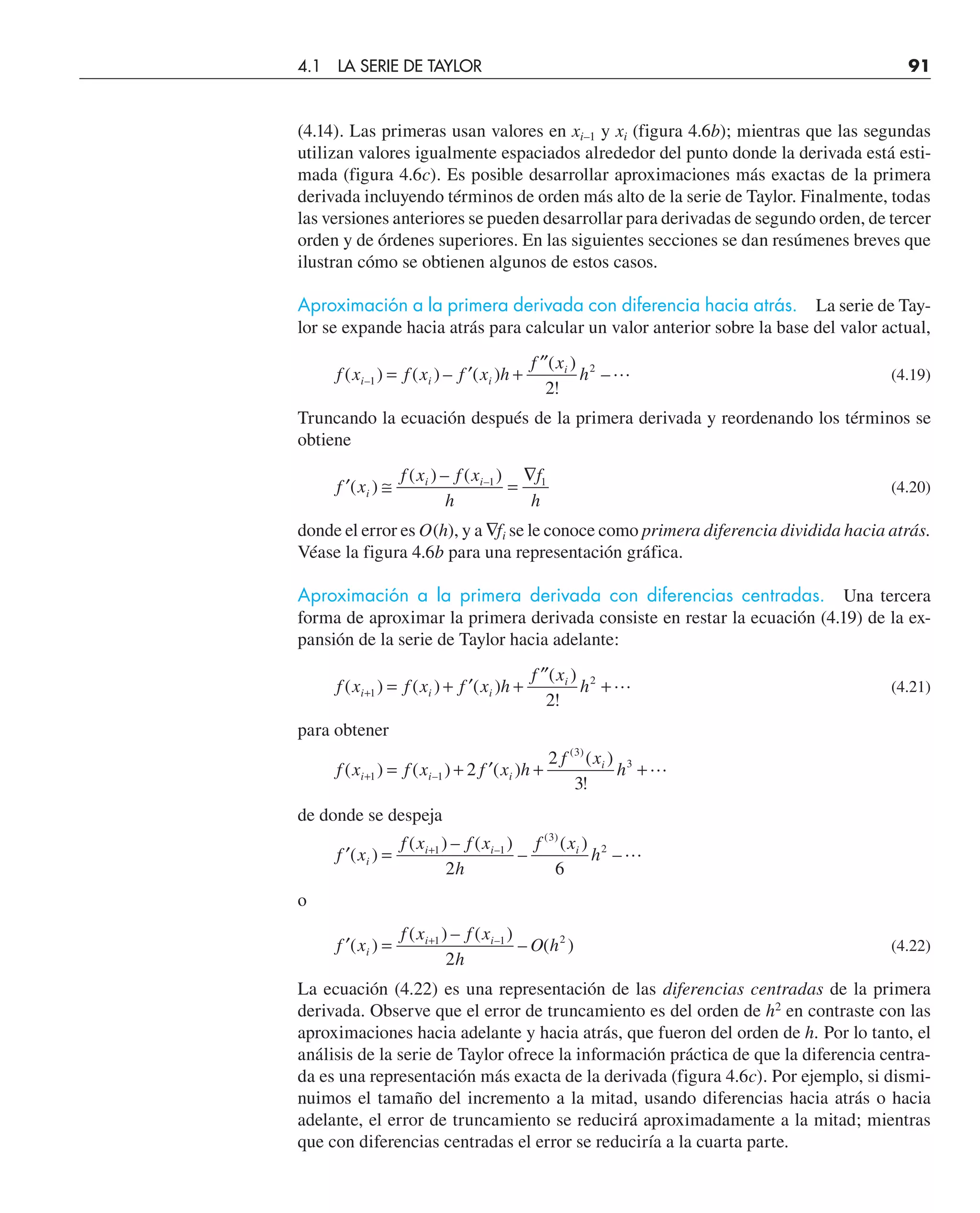 (4.14). Las primeras usan valores en xi–1 y xi (figura 4.6b); mientras que las segundas
utilizan valores igualmente espaciados alrededor del punto donde la derivada está esti-
mada (figura 4.6c). Es posible desarrollar aproximaciones más exactas de la primera
derivada incluyendo términos de orden más alto de la serie de Taylor. Finalmente, todas
las versiones anteriores se pueden desarrollar para derivadas de segundo orden, de tercer
orden y de órdenes superiores. En las siguientes secciones se dan resúmenes breves que
ilustran cómo se obtienen algunos de estos casos.
Aproximación a la primera derivada con diferencia hacia atrás. La serie de Tay-
lor se expande hacia atrás para calcular un valor anterior sobre la base del valor actual,
f x f x f x h
f x
h
i i i
i
( ) ( ) – ( )
( )
!
–
–1
2
2
= ′ +
′′
 (4.19)
Truncando la ecuación después de la primera derivada y reordenando los términos se
obtiene
′ ≅ =
∇
f x
f x f x
h
f
h
i
i i
( )
( ) – ( )
–1 1
(4.20)
donde el error es O(h), y a ∇fi se le conoce como primera diferencia dividida hacia atrás.
Véase la figura 4.6b para una representación gráfica.
Aproximación a la primera derivada con diferencias centradas. Una tercera
forma de aproximar la primera derivada consiste en restar la ecuación (4.19) de la ex-
pansión de la serie de Taylor hacia adelante:
f x f x f x h
f x
h
i i i
i
( ) ( ) ( )
( )
!
+ = + ′ +
′′
+
1
2
2
 (4.21)
para obtener
f x f x f x h
f x
h
i i i
i
( ) ( ) ( )
( )
!
–
( )
+ = + ′ + +
1 1
3
3
2
2
3

de donde se despeja
′ = +
f x
f x f x
h
f x
h
i
i i i
( )
( ) – ( )
–
( )
–
–
( )
1 1
3
2
2 6

o
′ = +
f x
f x f x
h
O h
i
i i
( )
( ) – ( )
– ( )
–
1 1 2
2
(4.22)
La ecuación (4.22) es una representación de las diferencias centradas de la primera
derivada. Observe que el error de truncamiento es del orden de h2
en contraste con las
aproximaciones hacia adelante y hacia atrás, que fueron del orden de h. Por lo tanto, el
análisis de la serie de Taylor ofrece la información práctica de que la diferencia centra-
da es una representación más exacta de la derivada (figura 4.6c). Por ejemplo, si dismi-
nuimos el tamaño del incremento a la mitad, usando diferencias hacia atrás o hacia
adelante, el error de truncamiento se reducirá aproximadamente a la mitad; mientras
que con diferencias centradas el error se reduciría a la cuarta parte.
4.1 LA SERIE DE TAYLOR 91
 