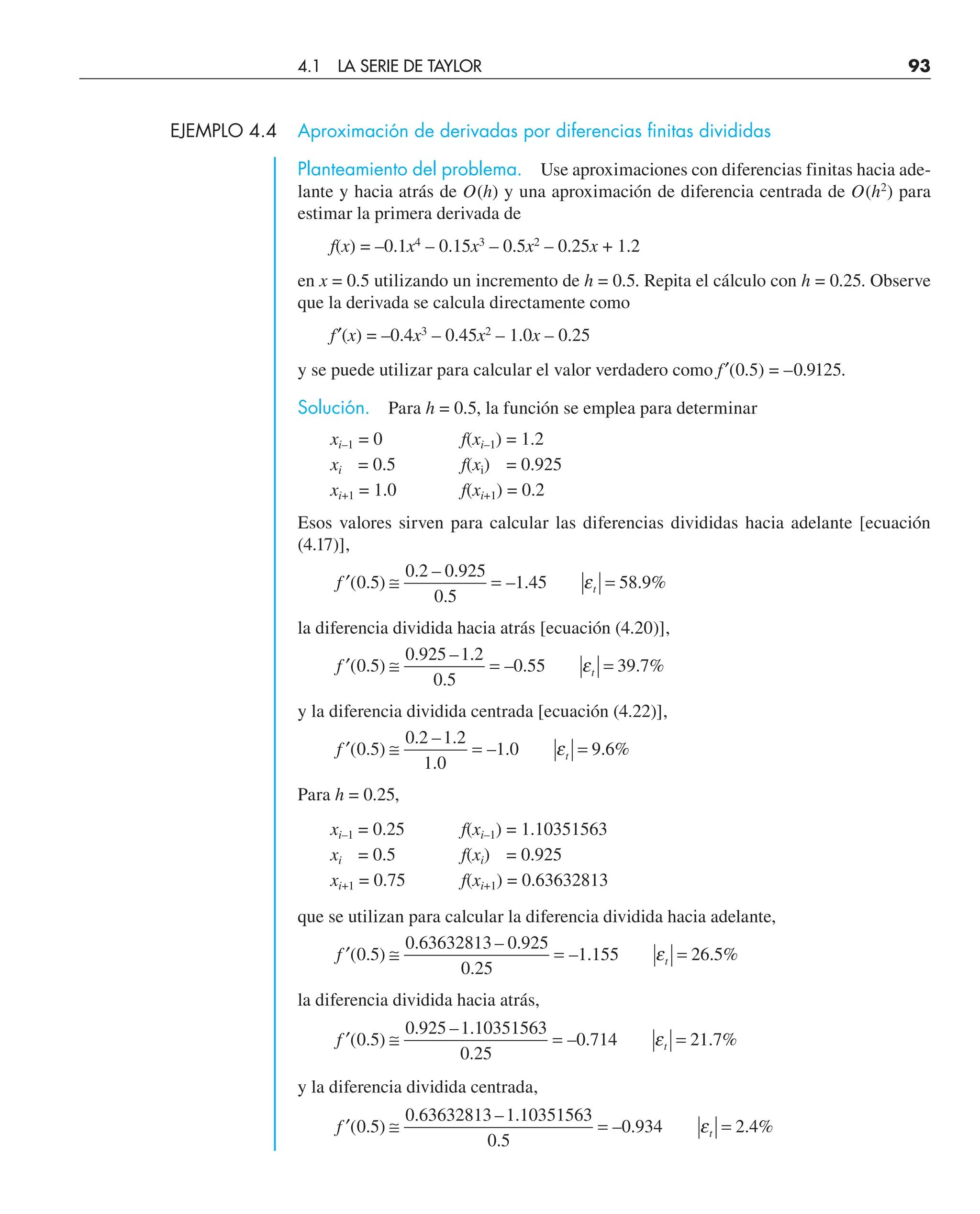 EJEMPLO 4.4 Aproximación de derivadas por diferencias finitas divididas
Planteamiento del problema. Use aproximaciones con diferencias finitas hacia ade-
lante y hacia atrás de O(h) y una aproximación de diferencia centrada de O(h2
) para
estimar la primera derivada de
f(x) = –0.1x4
– 0.15x3
– 0.5x2
– 0.25x + 1.2
en x = 0.5 utilizando un incremento de h = 0.5. Repita el cálculo con h = 0.25. Observe
que la derivada se calcula directamente como
f′(x) = –0.4x3
– 0.45x2
– 1.0x – 0.25
y se puede utilizar para calcular el valor verdadero como f′(0.5) = –0.9125.
Solución. Para h = 0.5, la función se emplea para determinar
xi–1 = 0 f(xi–1) = 1.2
xi = 0.5 f(xi) = 0.925
xi+1 = 1.0 f(xi+1) = 0.2
Esos valores sirven para calcular las diferencias divididas hacia adelante [ecuación
(4.17)],
′ ≅ = =
f t
( . )
. – .
.
– . . %
0 5
0 2 0 925
0 5
1 45 58 9
ε
la diferencia dividida hacia atrás [ecuación (4.20)],
′ ≅ = =
f t
( . )
. – .
.
– . . %
0 5
0 925 1 2
0 5
0 55 39 7
ε
y la diferencia dividida centrada [ecuación (4.22)],
′ ≅ = =
f t
( . )
. – .
.
– . . %
0 5
0 2 1 2
1 0
1 0 9 6
ε
Para h = 0.25,
xi–1 = 0.25 f(xi–1) = 1.10351563
xi = 0.5 f(xi) = 0.925
xi+1 = 0.75 f(xi+1) = 0.63632813
que se utilizan para calcular la diferencia dividida hacia adelante,
′ ≅ = =
f t
( . )
. – .
.
– . . %
0 5
0 63632813 0 925
0 25
1 155 26 5
ε
la diferencia dividida hacia atrás,
′ ≅ = =
f t
( . )
. – .
.
– . . %
0 5
0 925 1 10351563
0 25
0 714 21 7
ε
y la diferencia dividida centrada,
′ ≅ = =
f t
( . )
. – .
.
– . . %
0 5
0 63632813 1 10351563
0 5
0 934 2 4
ε
4.1 LA SERIE DE TAYLOR 93
 