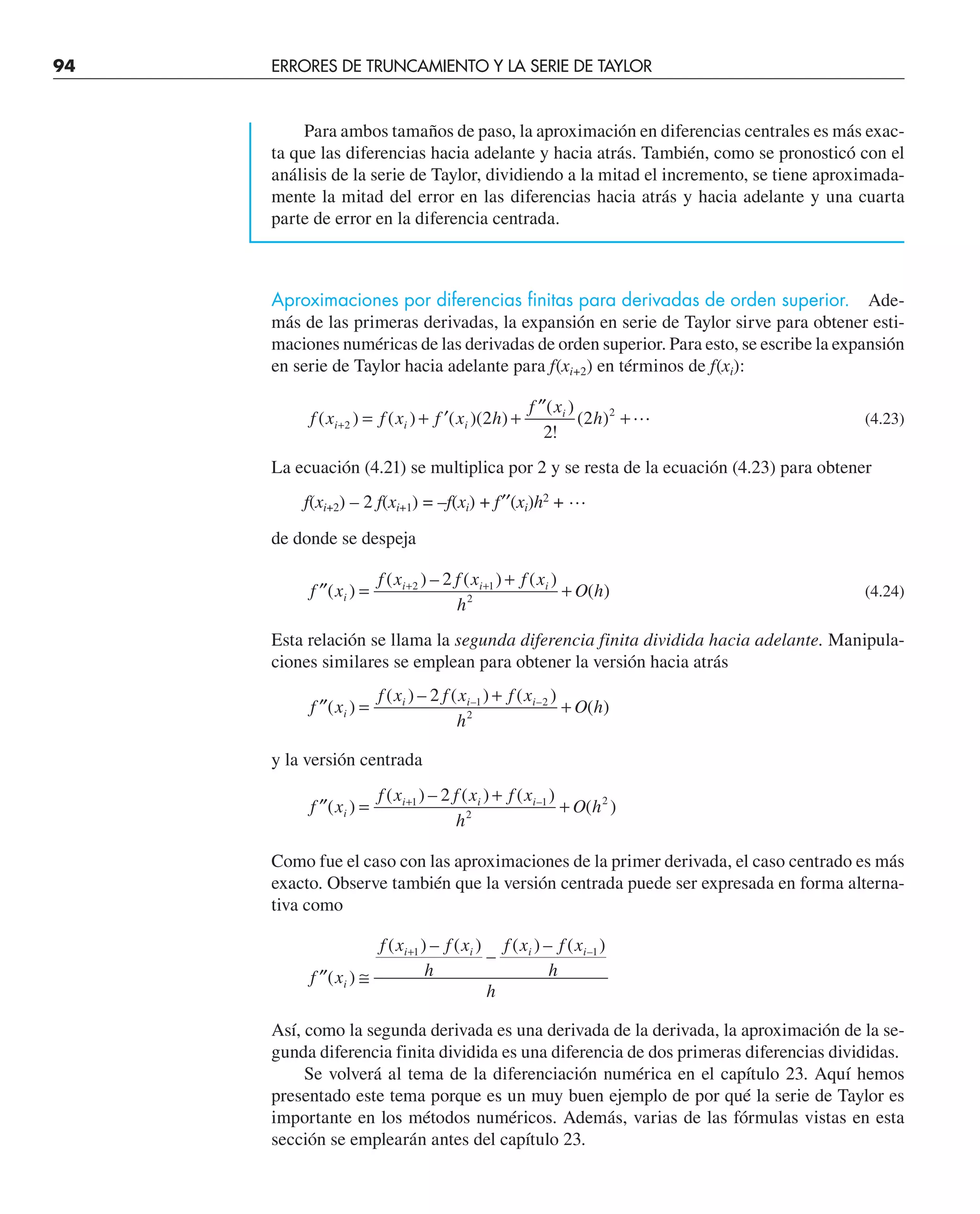 94 ERRORES DE TRUNCAMIENTO Y LA SERIE DE TAYLOR
Para ambos tamaños de paso, la aproximación en diferencias centrales es más exac-
ta que las diferencias hacia adelante y hacia atrás. También, como se pronosticó con el
análisis de la serie de Taylor, dividiendo a la mitad el incremento, se tiene aproximada-
mente la mitad del error en las diferencias hacia atrás y hacia adelante y una cuarta
parte de error en la diferencia centrada.
Aproximaciones por diferencias finitas para derivadas de orden superior. Ade-
más de las primeras derivadas, la expansión en serie de Taylor sirve para obtener esti-
maciones numéricas de las derivadas de orden superior. Para esto, se escribe la expansión
en serie de Taylor hacia adelante para f(xi+2) en términos de f(xi):
f x f x f x h
f x
h
i i i
i
( ) ( ) ( )( )
( )
!
( )
+ = + ′ +
′′
+
2
2
2
2
2  (4.23)
La ecuación (4.21) se multiplica por 2 y se resta de la ecuación (4.23) para obtener
f(xi+2) – 2 f(xi+1) = –f(xi) + f′′(xi)h2
+ …
de donde se despeja
′′ =
+
+
+ +
f x
f x f x f x
h
O h
i
i i i
( )
( ) – ( ) ( )
( )
2 1
2
2
(4.24)
Esta relación se llama la segunda diferencia finita dividida hacia adelante. Manipula-
ciones similares se emplean para obtener la versión hacia atrás
′′ =
+
+
f x
f x f x f x
h
O h
i
i i i
( )
( ) – ( ) ( )
( )
– –
2 1 2
2
y la versión centrada
′′ =
+
+
+
f x
f x f x f x
h
O h
i
i i i
( )
( ) – ( ) ( )
( )
–
1 1
2
2
2
Como fue el caso con las aproximaciones de la primer derivada, el caso centrado es más
exacto. Observe también que la versión centrada puede ser expresada en forma alterna-
tiva como
′′ ≅
+
f x
f x f x
h
f x f x
h
h
i
i i i i
( )
( ) – ( )
–
( ) – ( )
–
1 1
Así, como la segunda derivada es una derivada de la derivada, la aproximación de la se-
gunda diferencia finita dividida es una diferencia de dos primeras diferencias divididas.
Se volverá al tema de la diferenciación numérica en el capítulo 23. Aquí hemos
presentado este tema porque es un muy buen ejemplo de por qué la serie de Taylor es
importante en los métodos numéricos. Además, varias de las fórmulas vistas en esta
sección se emplearán antes del capítulo 23.
 