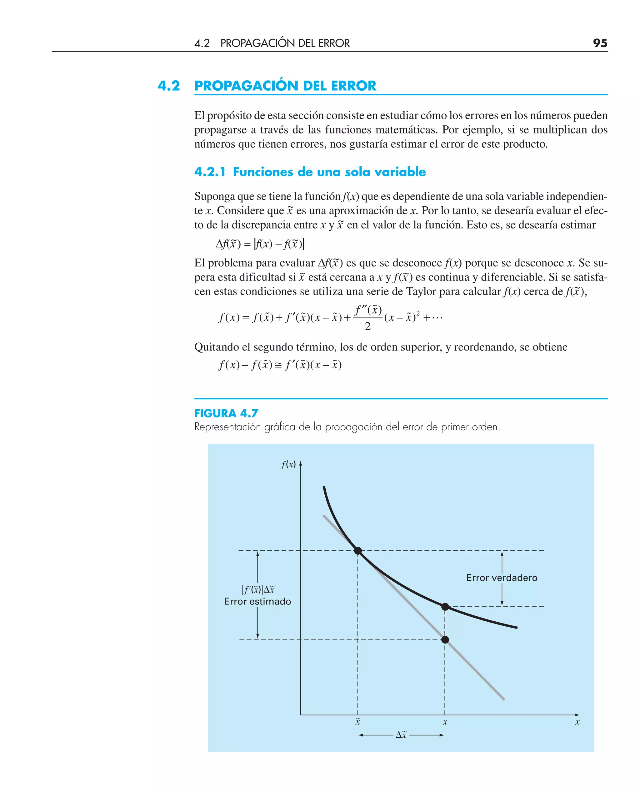 4.2 PROPAGACIÓN DEL ERROR
El propósito de esta sección consiste en estudiar cómo los errores en los números pueden
propagarse a través de las funciones matemáticas. Por ejemplo, si se multiplican dos
números que tienen errores, nos gustaría estimar el error de este producto.
4.2.1 Funciones de una sola variable
Suponga que se tiene la función f(x) que es dependiente de una sola variable independien-
te x. Considere que x
~ es una aproximación de x. Por lo tanto, se desearía evaluar el efec-
to de la discrepancia entre x y x
~ en el valor de la función. Esto es, se desearía estimar
∆f(x
~) = |f(x) – f(x
~)|
El problema para evaluar ∆f(x
~) es que se desconoce f(x) porque se desconoce x. Se su-
pera esta dificultad si x
~ está cercana a x y f(x
~) es continua y diferenciable. Si se satisfa-
cen estas condiciones se utiliza una serie de Taylor para calcular f(x) cerca de f(x
~),
f x f x f x x x
f x
x x
( ) ( ˜) ( ˜)( – ˜)
( ˜)
( – ˜)
= + ′ +
′′
+
2
2

Quitando el segundo término, los de orden superior, y reordenando, se obtiene
f x f x f x x x
( ) – ( ˜) ( ˜)( – ˜)
≅ ′
Error verdadero
兩f⬘(x)兩⌬x
Error estimado
x x x
f(x)
⌬x
FIGURA 4.7
Representación gráfica de la propagación del error de primer orden.
4.2 PROPAGACIÓN DEL ERROR 95
 