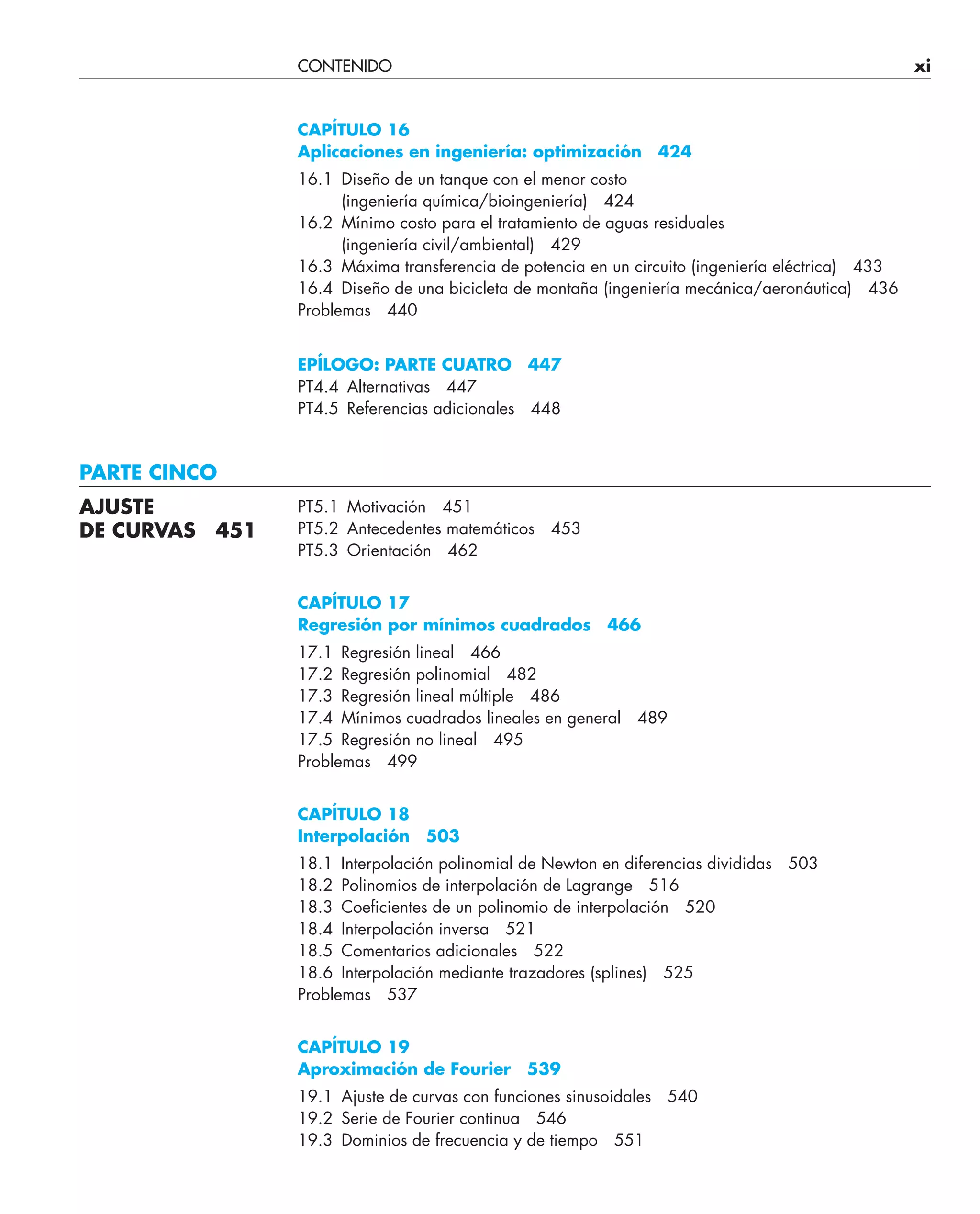 CONTENIDO xi
CAPÍTULO 16
Aplicaciones en ingeniería: optimización 424
16.1 Diseño de un tanque con el menor costo
(ingeniería química/bioingeniería) 424
16.2 Mínimo costo para el tratamiento de aguas residuales
(ingeniería civil/ambiental) 429
16.3 Máxima transferencia de potencia en un circuito (ingeniería eléctrica) 433
16.4 Diseño de una bicicleta de montaña (ingeniería mecánica/aeronáutica) 436
Problemas 440
EPÍLOGO: PARTE CUATRO 447
PT4.4 Alternativas 447
PT4.5 Referencias adicionales 448
PARTE CINCO
PT5.1 Motivación 451
PT5.2 Antecedentes matemáticos 453
PT5.3 Orientación 462
CAPÍTULO 17
Regresión por mínimos cuadrados 466
17.1 Regresión lineal 466
17.2 Regresión polinomial 482
17.3 Regresión lineal múltiple 486
17.4 Mínimos cuadrados lineales en general 489
17.5 Regresión no lineal 495
Problemas 499
CAPÍTULO 18
Interpolación 503
18.1 Interpolación polinomial de Newton en diferencias divididas 503
18.2 Polinomios de interpolación de Lagrange 516
18.3 Coeﬁcientes de un polinomio de interpolación 520
18.4 Interpolación inversa 521
18.5 Comentarios adicionales 522
18.6 Interpolación mediante trazadores (splines) 525
Problemas 537
CAPÍTULO 19
Aproximación de Fourier 539
19.1 Ajuste de curvas con funciones sinusoidales 540
19.2 Serie de Fourier continua 546
19.3 Dominios de frecuencia y de tiempo 551
AJUSTE
DE CURVAS 451
 