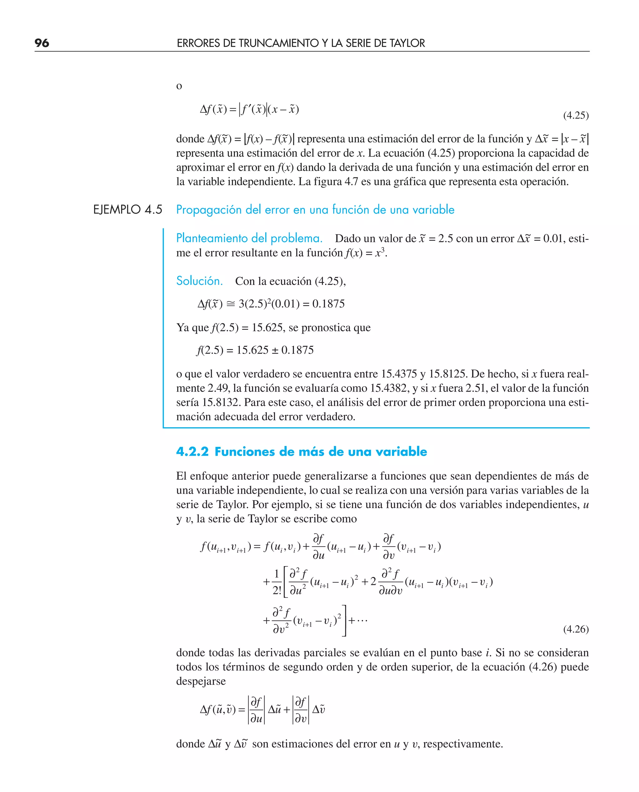 96 ERRORES DE TRUNCAMIENTO Y LA SERIE DE TAYLOR
o
∆f x f x x x
( ˜) ( ˜)( – ˜)
= ′ (4.25)
donde ∆f(x
~) = |f(x) – f(x
~)| representa una estimación del error de la función y ∆x
~ = |x – x
~|
representa una estimación del error de x. La ecuación (4.25) proporciona la capacidad de
aproximar el error en f(x) dando la derivada de una función y una estimación del error en
la variable independiente. La figura 4.7 es una gráfica que representa esta operación.
EJEMPLO 4.5 Propagación del error en una función de una variable
Planteamiento del problema. Dado un valor de x
~ = 2.5 con un error ∆x
~ = 0.01, esti-
me el error resultante en la función f(x) = x3
.
Solución. Con la ecuación (4.25),
∆f(x
~) ⬵ 3(2.5)2
(0.01) = 0.1875
Ya que f(2.5) = 15.625, se pronostica que
f(2.5) = 15.625 ± 0.1875
o que el valor verdadero se encuentra entre 15.4375 y 15.8125. De hecho, si x fuera real-
mente 2.49, la función se evaluaría como 15.4382, y si x fuera 2.51, el valor de la función
sería 15.8132. Para este caso, el análisis del error de primer orden proporciona una esti-
mación adecuada del error verdadero.
4.2.2 Funciones de más de una variable
El enfoque anterior puede generalizarse a funciones que sean dependientes de más de
una variable independiente, lo cual se realiza con una versión para varias variables de la
serie de Taylor. Por ejemplo, si se tiene una función de dos variables independientes, u
y v, la serie de Taylor se escribe como
f u f u
f
u
u u
f
f
u
u u
f
u
u u
f
i i i i i i i i
i i i i i i
i i
( , ) ( , ) ( – ) ( – )
!
( – ) ( – )( – )
( – )
+ + + +
+ + +
+
= +
∂
∂
+
∂
∂
+
∂
∂
+
∂
∂ ∂
⎡
⎣
⎢
+
∂
∂
⎤
⎦
1 1 1 1
2
2 1
2
2
1 1
2
2 1
2
1
2
2
v v
v
v v
v
v v
v
v v ⎥
⎥ +
(4.26)
donde todas las derivadas parciales se evalúan en el punto base i. Si no se consideran
todos los términos de segundo orden y de orden superior, de la ecuación (4.26) puede
despejarse
∆ ∆ ∆
f u
f
u
u
f
(˜,˜) ˜ ˜
v
v
v
=
∂
∂
+
∂
∂
donde ∆u
~ y ∆v
~ son estimaciones del error en u y v, respectivamente.
 