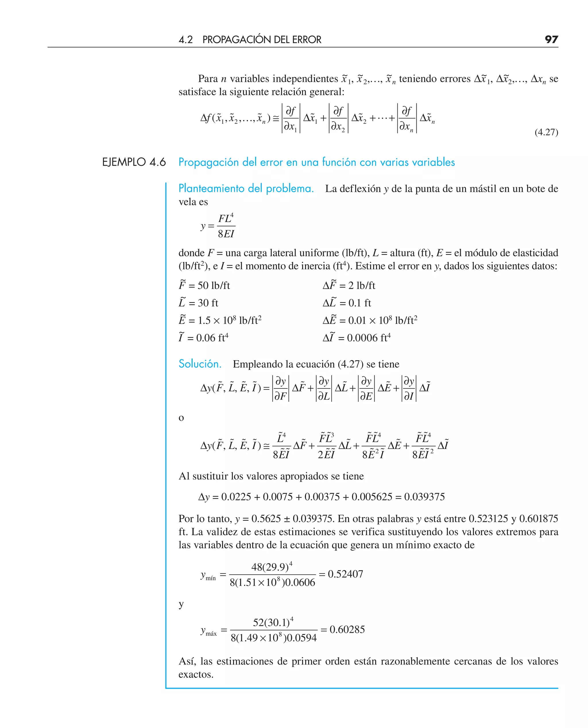 Para n variables independientes x
~
1, x
~
2,…, x
~
n teniendo errores ∆x
~
1, ∆x
~
2,…, ∆xn se
satisface la siguiente relación general:
∆ ∆ ∆ ∆
f x x x
f
x
x
f
x
x
f
x
x
n
n
n
( ˜ , ˜ , , ˜ ) ˜ ˜ ˜
1 2
1
1
2
2
… 
≅
∂
∂
+
∂
∂
+ +
∂
∂
(4.27)
EJEMPLO 4.6 Propagación del error en una función con varias variables
Planteamiento del problema. La deflexión y de la punta de un mástil en un bote de
vela es
y
FL
EI
=
4
8
donde F = una carga lateral uniforme (lb/ft), L = altura (ft), E = el módulo de elasticidad
(lb/ft2
), e I = el momento de inercia (ft4
). Estime el error en y, dados los siguientes datos:
F
~
= 50 lb/ft ∆F
~
= 2 lb/ft
L
~
= 30 ft ∆L
~
= 0.1 ft
E
~
= 1.5 × 108
lb/ft2
∆E
~
= 0.01 × 108
lb/ft2
I
~
= 0.06 ft4
∆I
~
= 0.0006 ft4
Solución. Empleando la ecuación (4.27) se tiene
∆ ∆ ∆ ∆ ∆
y F L E I
y
F
F
y
L
L
y
E
E
y
I
I
( ˜, ˜, ˜, ˜) ˜ ˜ ˜ ˜
=
∂
∂
+
∂
∂
+
∂
∂
+
∂
∂
o
∆ ∆ ∆ ∆ ∆
y F L E I
L
EI
F
FL
EI
L
FL
E I
E
FL
EI
I
( ˜, ˜, ˜, ˜)
˜
˜˜
˜
˜ ˜
˜˜
˜
˜ ˜
˜ ˜
˜
˜ ˜
˜˜
˜
≅ + + +
4 3 4
2
4
2
8 2 8 8
Al sustituir los valores apropiados se tiene
∆y = 0.0225 + 0.0075 + 0.00375 + 0.005625 = 0.039375
Por lo tanto, y = 0.5625 ± 0.039375. En otras palabras y está entre 0.523125 y 0.601875
ft. La validez de estas estimaciones se verifica sustituyendo los valores extremos para
las variables dentro de la ecuación que genera un mínimo exacto de
ymín =
×
=
48 29 9
8 1 51 10 0 0606
0 52407
4
8
( . )
( . ) .
.
y
ymáx =
×
=
52 30 1
8 1 49 10 0 0594
0 60285
4
8
( . )
( . ) .
.
Así, las estimaciones de primer orden están razonablemente cercanas de los valores
exactos.
4.2 PROPAGACIÓN DEL ERROR 97
 