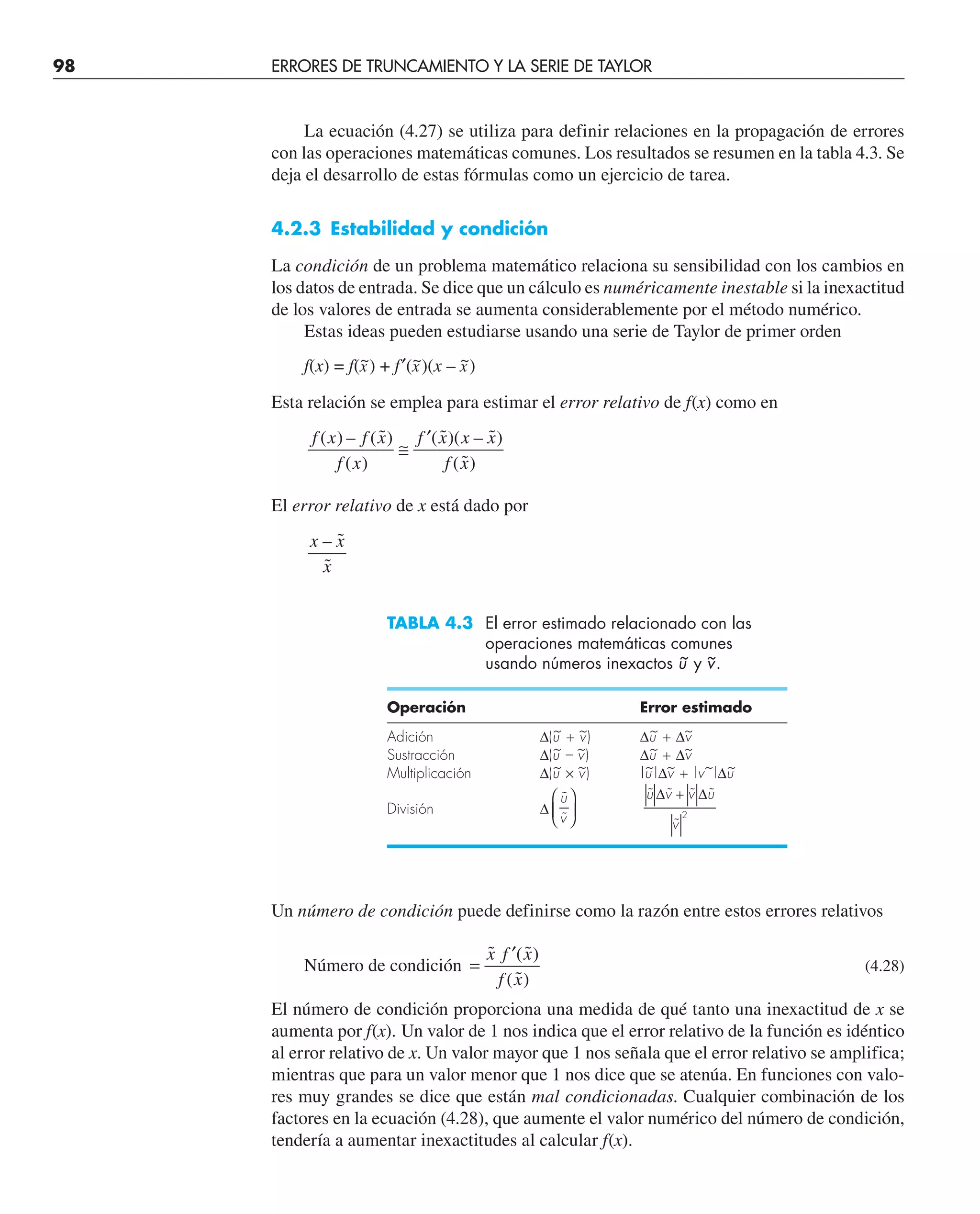 98 ERRORES DE TRUNCAMIENTO Y LA SERIE DE TAYLOR
La ecuación (4.27) se utiliza para definir relaciones en la propagación de errores
con las operaciones matemáticas comunes. Los resultados se resumen en la tabla 4.3. Se
deja el desarrollo de estas fórmulas como un ejercicio de tarea.
4.2.3 Estabilidad y condición
La condición de un problema matemático relaciona su sensibilidad con los cambios en
los datos de entrada. Se dice que un cálculo es numéricamente inestable si la inexactitud
de los valores de entrada se aumenta considerablemente por el método numérico.
Estas ideas pueden estudiarse usando una serie de Taylor de primer orden
f(x) = f(x
~) + f′(x
~)(x – x
~)
Esta relación se emplea para estimar el error relativo de f(x) como en
f x f x
f x
f x x x
f x
( ) – ( ˜)
( )
( ˜)( – ˜)
( ˜)
≅
′
El error relativo de x está dado por
x x
x
– ˜
˜
TABLA 4.3 El error estimado relacionado con las
operaciones matemáticas comunes
usando números inexactos u
~ y v
~.
Operación Error estimado
Adición ∆(u
~ + v
~) ∆u
~ + ∆v
~
Sustracción ∆(u
~ – v
~) ∆u
~ + ∆v
~
Multiplicación ∆(u
~ × v
~) |u
~|∆v
~ + |v~|∆u
~
División ∆
˜
˜
u
v
⎛
⎝
⎜
⎞
⎠
⎟
˜ ˜ ˜ ˜
˜
u v v u
v
∆ ∆
+
2
Un número de condición puede definirse como la razón entre estos errores relativos
Número de condición =
′
˜ ( ˜)
( ˜)
x f x
f x
(4.28)
El número de condición proporciona una medida de qué tanto una inexactitud de x se
aumenta por f(x). Un valor de 1 nos indica que el error relativo de la función es idéntico
al error relativo de x. Un valor mayor que 1 nos señala que el error relativo se amplifica;
mientras que para un valor menor que 1 nos dice que se atenúa. En funciones con valo-
res muy grandes se dice que están mal condicionadas. Cualquier combinación de los
factores en la ecuación (4.28), que aumente el valor numérico del número de condición,
tendería a aumentar inexactitudes al calcular f(x).
 