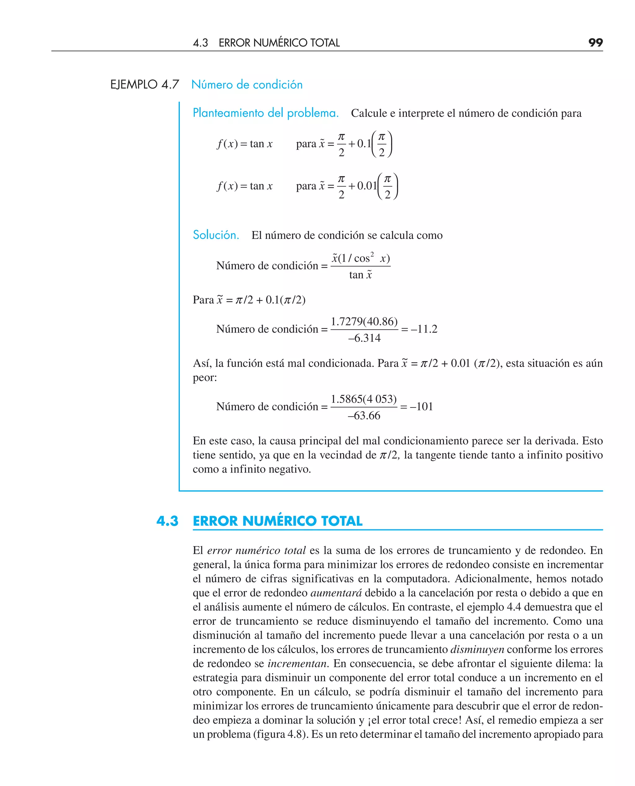 EJEMPLO 4.7 Número de condición
Planteamiento del problema. Calcule e interprete el número de condición para
f x x x
( ) ˜ .
= + ⎛
⎝
⎞
⎠
tan para =
2
π π
0 1
2
f x x x
( ) ˜ .
= + ⎛
⎝
⎞
⎠
tan para =
2
π π
0 01
2
Solución. El número de condición se calcula como
Número de condición =
tan
˜( / cos )
˜
x x
x
1 2
Para x
~ = p/2 + 0.1(p/2)
Número de condición =
1 7279 40 86
6 314
11 2
. ( . )
– .
– .
=
Así, la función está mal condicionada. Para x
~ = p/2 + 0.01 (p/2), esta situación es aún
peor:
Número de condición =
1 5865 4 053
63 66
101
. ( )
– .
–
=
En este caso, la causa principal del mal condicionamiento parece ser la derivada. Esto
tiene sentido, ya que en la vecindad de p/2, la tangente tiende tanto a infinito positivo
como a infinito negativo.
4.3 ERROR NUMÉRICO TOTAL
El error numérico total es la suma de los errores de truncamiento y de redondeo. En
general, la única forma para minimizar los errores de redondeo consiste en incrementar
el número de cifras significativas en la computadora. Adicionalmente, hemos notado
que el error de redondeo aumentará debido a la cancelación por resta o debido a que en
el análisis aumente el número de cálculos. En contraste, el ejemplo 4.4 demuestra que el
error de truncamiento se reduce disminuyendo el tamaño del incremento. Como una
disminución al tamaño del incremento puede llevar a una cancelación por resta o a un
incremento de los cálculos, los errores de truncamiento disminuyen conforme los errores
de redondeo se incrementan. En consecuencia, se debe afrontar el siguiente dilema: la
estrategia para disminuir un componente del error total conduce a un incremento en el
otro componente. En un cálculo, se podría disminuir el tamaño del incremento para
minimizar los errores de truncamiento únicamente para descubrir que el error de redon-
deo empieza a dominar la solución y ¡el error total crece! Así, el remedio empieza a ser
un problema (figura 4.8). Es un reto determinar el tamaño del incremento apropiado para
4.3 ERROR NUMÉRICO TOTAL 99
 