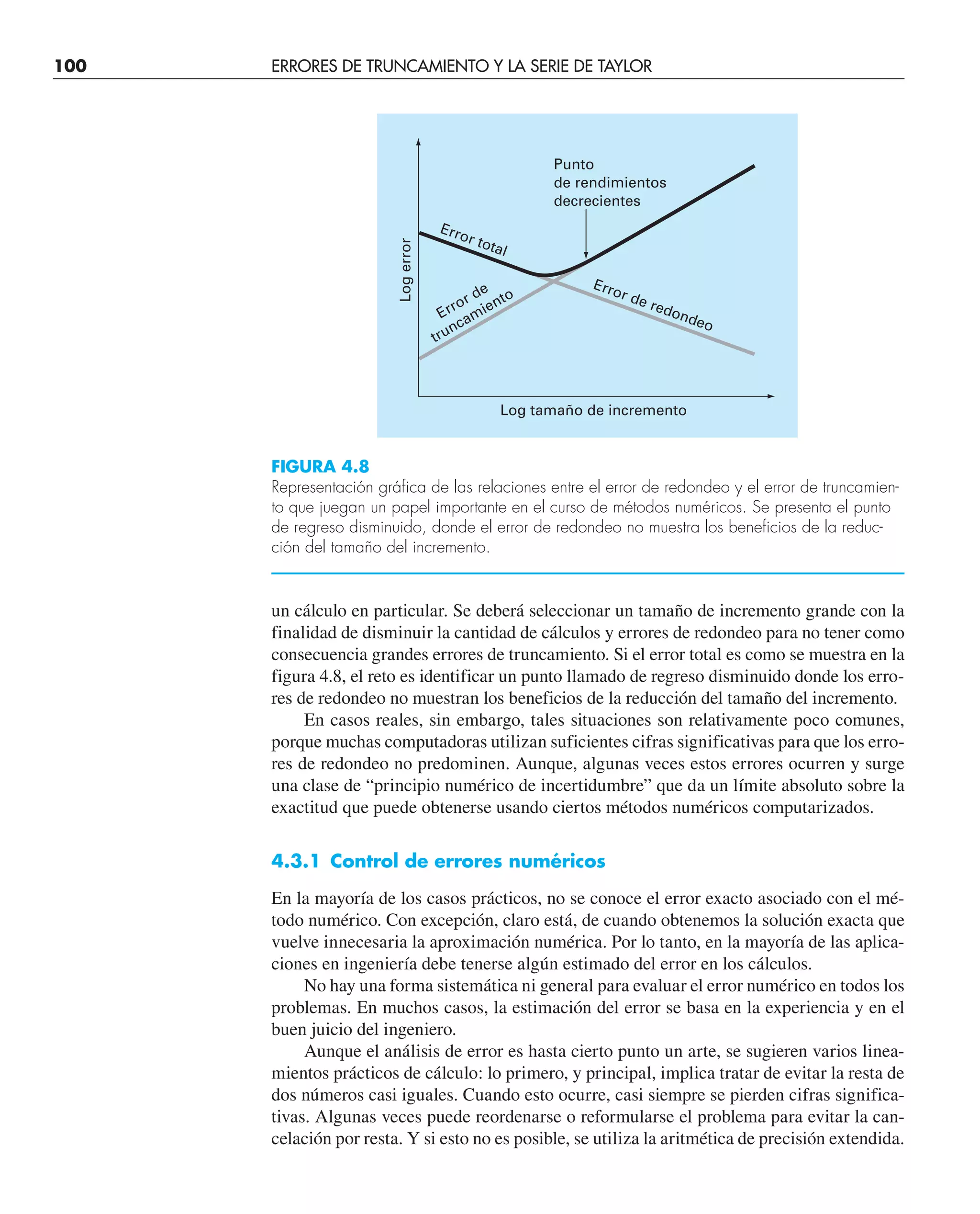100 ERRORES DE TRUNCAMIENTO Y LA SERIE DE TAYLOR
un cálculo en particular. Se deberá seleccionar un tamaño de incremento grande con la
finalidad de disminuir la cantidad de cálculos y errores de redondeo para no tener como
consecuencia grandes errores de truncamiento. Si el error total es como se muestra en la
figura 4.8, el reto es identificar un punto llamado de regreso disminuido donde los erro-
res de redondeo no muestran los beneficios de la reducción del tamaño del incremento.
En casos reales, sin embargo, tales situaciones son relativamente poco comunes,
porque muchas computadoras utilizan suficientes cifras significativas para que los erro-
res de redondeo no predominen. Aunque, algunas veces estos errores ocurren y surge
una clase de “principio numérico de incertidumbre” que da un límite absoluto sobre la
exactitud que puede obtenerse usando ciertos métodos numéricos computarizados.
4.3.1 Control de errores numéricos
En la mayoría de los casos prácticos, no se conoce el error exacto asociado con el mé-
todo numérico. Con excepción, claro está, de cuando obtenemos la solución exacta que
vuelve innecesaria la aproximación numérica. Por lo tanto, en la mayoría de las aplica-
ciones en ingeniería debe tenerse algún estimado del error en los cálculos.
No hay una forma sistemática ni general para evaluar el error numérico en todos los
problemas. En muchos casos, la estimación del error se basa en la experiencia y en el
buen juicio del ingeniero.
Aunque el análisis de error es hasta cierto punto un arte, se sugieren varios linea-
mientos prácticos de cálculo: lo primero, y principal, implica tratar de evitar la resta de
dos números casi iguales. Cuando esto ocurre, casi siempre se pierden cifras significa-
tivas. Algunas veces puede reordenarse o reformularse el problema para evitar la can-
celación por resta. Y si esto no es posible, se utiliza la aritmética de precisión extendida.
FIGURA 4.8
Representación gráfica de las relaciones entre el error de redondeo y el error de truncamien-
to que juegan un papel importante en el curso de métodos numéricos. Se presenta el punto
de regreso disminuido, donde el error de redondeo no muestra los beneficios de la reduc-
ción del tamaño del incremento.
Error total
Error de redondeo
Error de
truncamiento
Log tamaño de incremento
Log
error
Punto
de rendimientos
decrecientes
 