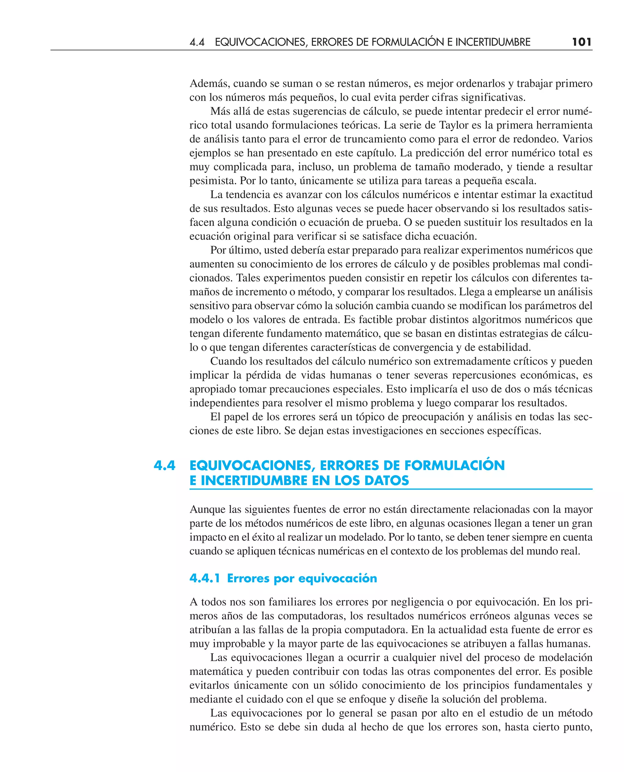 Además, cuando se suman o se restan números, es mejor ordenarlos y trabajar primero
con los números más pequeños, lo cual evita perder cifras significativas.
Más allá de estas sugerencias de cálculo, se puede intentar predecir el error numé-
rico total usando formulaciones teóricas. La serie de Taylor es la primera herramienta
de análisis tanto para el error de truncamiento como para el error de redondeo. Varios
ejemplos se han presentado en este capítulo. La predicción del error numérico total es
muy complicada para, incluso, un problema de tamaño moderado, y tiende a resultar
pesimista. Por lo tanto, únicamente se utiliza para tareas a pequeña escala.
La tendencia es avanzar con los cálculos numéricos e intentar estimar la exactitud
de sus resultados. Esto algunas veces se puede hacer observando si los resultados satis-
facen alguna condición o ecuación de prueba. O se pueden sustituir los resultados en la
ecuación original para verificar si se satisface dicha ecuación.
Por último, usted debería estar preparado para realizar experimentos numéricos que
aumenten su conocimiento de los errores de cálculo y de posibles problemas mal condi-
cionados. Tales experimentos pueden consistir en repetir los cálculos con diferentes ta-
maños de incremento o método, y comparar los resultados. Llega a emplearse un análisis
sensitivo para observar cómo la solución cambia cuando se modifican los parámetros del
modelo o los valores de entrada. Es factible probar distintos algoritmos numéricos que
tengan diferente fundamento matemático, que se basan en distintas estrategias de cálcu-
lo o que tengan diferentes características de convergencia y de estabilidad.
Cuando los resultados del cálculo numérico son extremadamente críticos y pueden
implicar la pérdida de vidas humanas o tener severas repercusiones económicas, es
apropiado tomar precauciones especiales. Esto implicaría el uso de dos o más técnicas
independientes para resolver el mismo problema y luego comparar los resultados.
El papel de los errores será un tópico de preocupación y análisis en todas las sec-
ciones de este libro. Se dejan estas investigaciones en secciones específicas.
4.4 EQUIVOCACIONES, ERRORES DE FORMULACIÓN
E INCERTIDUMBRE EN LOS DATOS
Aunque las siguientes fuentes de error no están directamente relacionadas con la mayor
parte de los métodos numéricos de este libro, en algunas ocasiones llegan a tener un gran
impacto en el éxito al realizar un modelado. Por lo tanto, se deben tener siempre en cuenta
cuando se apliquen técnicas numéricas en el contexto de los problemas del mundo real.
4.4.1 Errores por equivocación
A todos nos son familiares los errores por negligencia o por equivocación. En los pri-
meros años de las computadoras, los resultados numéricos erróneos algunas veces se
atribuían a las fallas de la propia computadora. En la actualidad esta fuente de error es
muy improbable y la mayor parte de las equivocaciones se atribuyen a fallas humanas.
Las equivocaciones llegan a ocurrir a cualquier nivel del proceso de modelación
matemática y pueden contribuir con todas las otras componentes del error. Es posible
evitarlos únicamente con un sólido conocimiento de los principios fundamentales y
mediante el cuidado con el que se enfoque y diseñe la solución del problema.
Las equivocaciones por lo general se pasan por alto en el estudio de un método
numérico. Esto se debe sin duda al hecho de que los errores son, hasta cierto punto,
4.4 EQUIVOCACIONES, ERRORES DE FORMULACIÓN E INCERTIDUMBRE 101
 