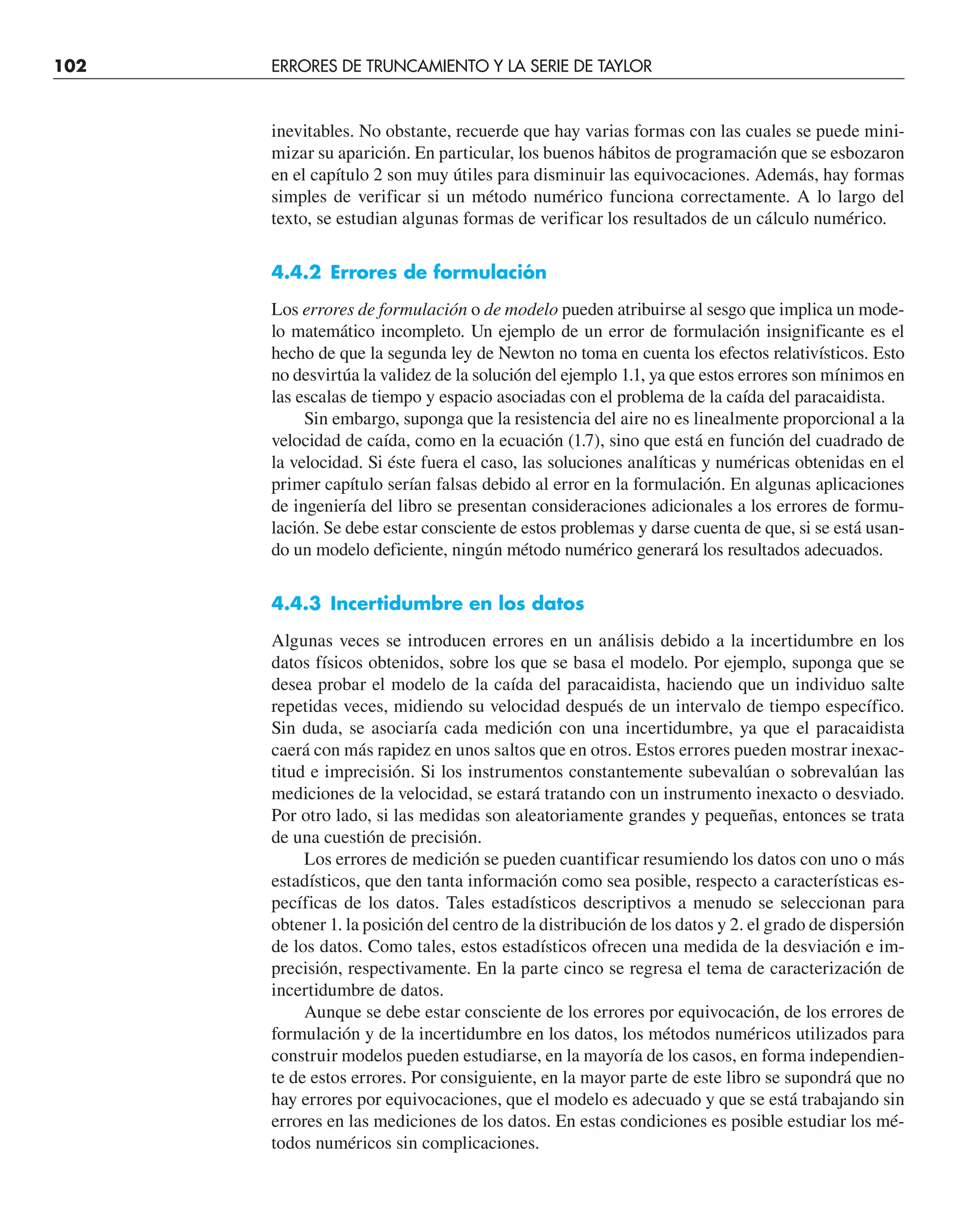 102 ERRORES DE TRUNCAMIENTO Y LA SERIE DE TAYLOR
inevitables. No obstante, recuerde que hay varias formas con las cuales se puede mini-
mizar su aparición. En particular, los buenos hábitos de programación que se esbozaron
en el capítulo 2 son muy útiles para disminuir las equivocaciones. Además, hay formas
simples de verificar si un método numérico funciona correctamente. A lo largo del
texto, se estudian algunas formas de verificar los resultados de un cálculo numérico.
4.4.2 Errores de formulación
Los errores de formulación o de modelo pueden atribuirse al sesgo que implica un mode-
lo matemático incompleto. Un ejemplo de un error de formulación insignificante es el
hecho de que la segunda ley de Newton no toma en cuenta los efectos relativísticos. Esto
no desvirtúa la validez de la solución del ejemplo 1.1, ya que estos errores son mínimos en
las escalas de tiempo y espacio asociadas con el problema de la caída del paracaidista.
Sin embargo, suponga que la resistencia del aire no es linealmente proporcional a la
velocidad de caída, como en la ecuación (1.7), sino que está en función del cuadrado de
la velocidad. Si éste fuera el caso, las soluciones analíticas y numéricas obtenidas en el
primer capítulo serían falsas debido al error en la formulación. En algunas aplicaciones
de ingeniería del libro se presentan consideraciones adicionales a los errores de formu-
lación. Se debe estar consciente de estos problemas y darse cuenta de que, si se está usan-
do un modelo deficiente, ningún método numérico generará los resultados adecuados.
4.4.3 Incertidumbre en los datos
Algunas veces se introducen errores en un análisis debido a la incertidumbre en los
datos físicos obtenidos, sobre los que se basa el modelo. Por ejemplo, suponga que se
desea probar el modelo de la caída del paracaidista, haciendo que un individuo salte
repetidas veces, midiendo su velocidad después de un intervalo de tiempo específico.
Sin duda, se asociaría cada medición con una incertidumbre, ya que el paracaidista
caerá con más rapidez en unos saltos que en otros. Estos errores pueden mostrar inexac-
titud e imprecisión. Si los instrumentos constantemente subevalúan o sobrevalúan las
mediciones de la velocidad, se estará tratando con un instrumento inexacto o desviado.
Por otro lado, si las medidas son aleatoriamente grandes y pequeñas, entonces se trata
de una cuestión de precisión.
Los errores de medición se pueden cuantificar resumiendo los datos con uno o más
estadísticos, que den tanta información como sea posible, respecto a características es-
pecíficas de los datos. Tales estadísticos descriptivos a menudo se seleccionan para
obtener 1. la posición del centro de la distribución de los datos y 2. el grado de dispersión
de los datos. Como tales, estos estadísticos ofrecen una medida de la desviación e im-
precisión, respectivamente. En la parte cinco se regresa el tema de caracterización de
incertidumbre de datos.
Aunque se debe estar consciente de los errores por equivocación, de los errores de
formulación y de la incertidumbre en los datos, los métodos numéricos utilizados para
construir modelos pueden estudiarse, en la mayoría de los casos, en forma independien-
te de estos errores. Por consiguiente, en la mayor parte de este libro se supondrá que no
hay errores por equivocaciones, que el modelo es adecuado y que se está trabajando sin
errores en las mediciones de los datos. En estas condiciones es posible estudiar los mé-
todos numéricos sin complicaciones.
 