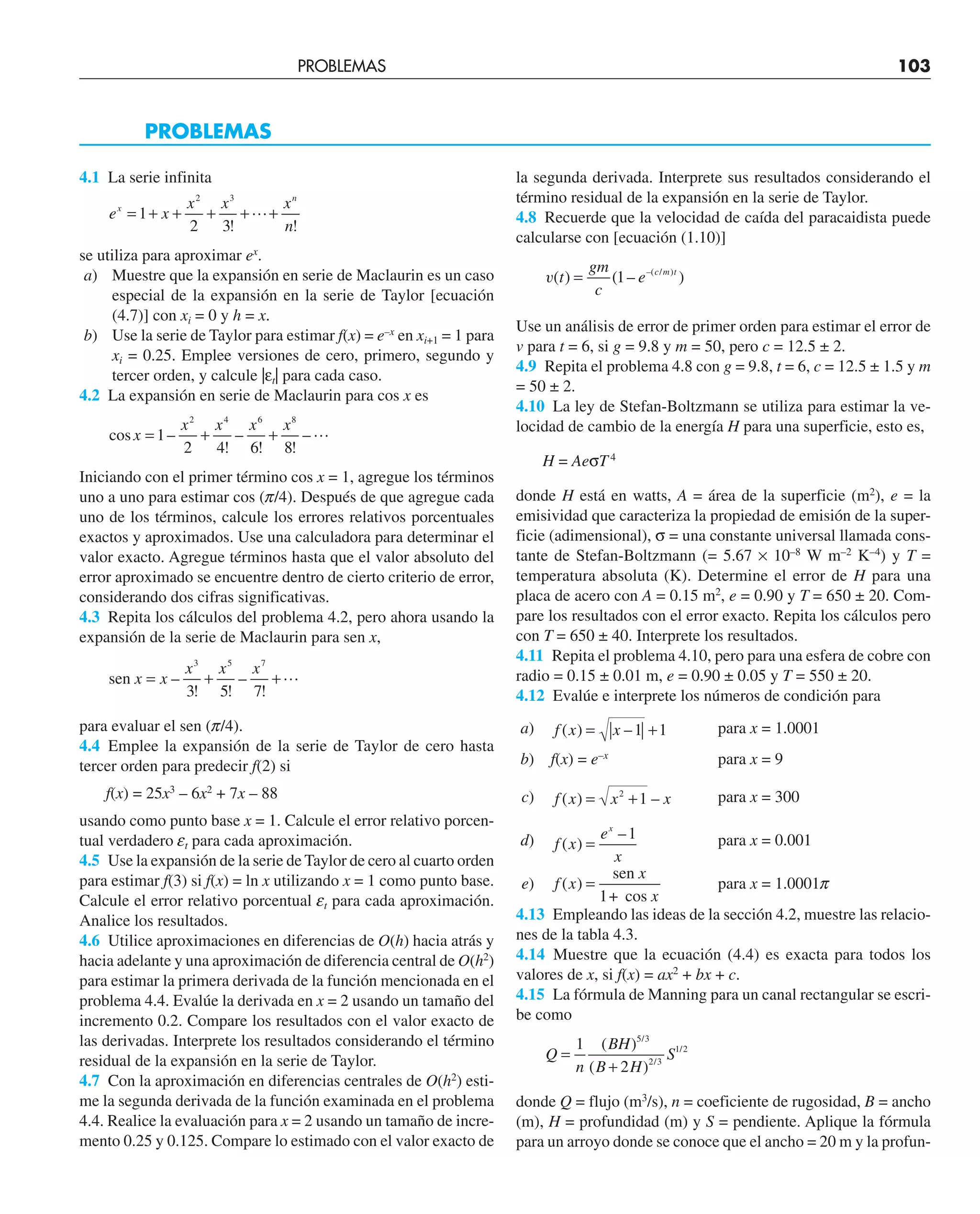 4.1 La serie infinita
e x
x x x
n
x
n
= + + + + +
1
2 3
2 3
! !

se utiliza para aproximar ex
.
a) Muestre que la expansión en serie de Maclaurin es un caso
especial de la expansión en la serie de Taylor [ecuación
(4.7)] con xi = 0 y h = x.
b) Use la serie de Taylor para estimar f(x) = e–x
en xi+1 = 1 para
xi = 0.25. Emplee versiones de cero, primero, segundo y
tercer orden, y calcule |εt| para cada caso.
4.2 La expansión en serie de Maclaurin para cos x es
cos –
!
–
! !
–
x
x x x x
= + +
1
2 4 6 8
2 4 6 8

Iniciando con el primer término cos x = 1, agregue los términos
uno a uno para estimar cos (p/4). Después de que agregue cada
uno de los términos, calcule los errores relativos porcentuales
exactos y aproximados. Use una calculadora para determinar el
valor exacto. Agregue términos hasta que el valor absoluto del
error aproximado se encuentre dentro de cierto criterio de error,
considerando dos cifras significativas.
4.3 Repita los cálculos del problema 4.2, pero ahora usando la
expansión de la serie de Maclaurin para sen x,
sen x x
x x x
= + +
–
! !
–
!
3 5 7
3 5 7

para evaluar el sen (p/4).
4.4 Emplee la expansión de la serie de Taylor de cero hasta
tercer orden para predecir f(2) si
f(x) = 25x3
– 6x2
+ 7x – 88
usando como punto base x = 1. Calcule el error relativo porcen-
tual verdadero et para cada aproximación.
4.5 Use la expansión de la serie de Taylor de cero al cuarto orden
para estimar f(3) si f(x) = ln x utilizando x = 1 como punto base.
Calcule el error relativo porcentual et para cada aproximación.
Analice los resultados.
4.6 Utilice aproximaciones en diferencias de O(h) hacia atrás y
hacia adelante y una aproximación de diferencia central de O(h2
)
para estimar la primera derivada de la función mencionada en el
problema 4.4. Evalúe la derivada en x = 2 usando un tamaño del
incremento 0.2. Compare los resultados con el valor exacto de
las derivadas. Interprete los resultados considerando el término
residual de la expansión en la serie de Taylor.
4.7 Con la aproximación en diferencias centrales de O(h2
) esti-
me la segunda derivada de la función examinada en el problema
4.4. Realice la evaluación para x = 2 usando un tamaño de incre-
mento 0.25 y 0.125. Compare lo estimado con el valor exacto de
PROBLEMAS
la segunda derivada. Interprete sus resultados considerando el
término residual de la expansión en la serie de Taylor.
4.8 Recuerde que la velocidad de caída del paracaidista puede
calcularse con [ecuación (1.10)]
v( ) ( – )
–( / )
t
gm
c
e c m t
= 1
Use un análisis de error de primer orden para estimar el error de
v para t = 6, si g = 9.8 y m = 50, pero c = 12.5 ± 2.
4.9 Repita el problema 4.8 con g = 9.8, t = 6, c = 12.5 ± 1.5 y m
= 50 ± 2.
4.10 La ley de Stefan-Boltzmann se utiliza para estimar la ve-
locidad de cambio de la energía H para una superficie, esto es,
H = AeσT4
donde H está en watts, A = área de la superficie (m2
), e = la
emisividad que caracteriza la propiedad de emisión de la super-
ficie (adimensional), σ = una constante universal llamada cons-
tante de Stefan-Boltzmann (= 5.67 × 10–8
W m–2
K–4
) y T =
temperatura absoluta (K). Determine el error de H para una
placa de acero con A = 0.15 m2
, e = 0.90 y T = 650 ± 20. Com-
pare los resultados con el error exacto. Repita los cálculos pero
con T = 650 ± 40. Interprete los resultados.
4.11 Repita el problema 4.10, pero para una esfera de cobre con
radio = 0.15 ± 0.01 m, e = 0.90 ± 0.05 y T = 550 ± 20.
4.12 Evalúe e interprete los números de condición para
a) f x x
( ) –
= +
1 1 para x = 1.0001
b) f(x) = e–x
para x = 9
c) f x x x
( ) –
= +
2
1 para x = 300
d) f x
e
x
x
( )
–
=
1 para x = 0.001
e) f x
x
x
( ) =
sen
1+ cos
para x = 1.0001p
4.13 Empleando las ideas de la sección 4.2, muestre las relacio-
nes de la tabla 4.3.
4.14 Muestre que la ecuación (4.4) es exacta para todos los
valores de x, si f(x) = ax2
+ bx + c.
4.15 La fórmula de Manning para un canal rectangular se escri-
be como
Q
n
BH
B H
S
=
+
1
2
5 3
2 3
1 2
( )
( )
/
/
/
donde Q = flujo (m3
/s), n = coeficiente de rugosidad, B = ancho
(m), H = profundidad (m) y S = pendiente. Aplique la fórmula
para un arroyo donde se conoce que el ancho = 20 m y la profun-
PROBLEMAS 103
 