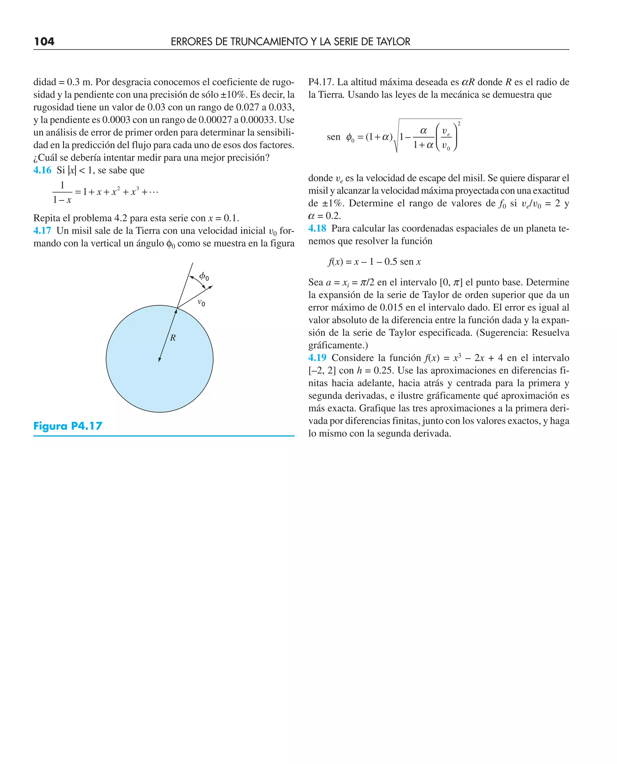 104 ERRORES DE TRUNCAMIENTO Y LA SERIE DE TAYLOR
didad = 0.3 m. Por desgracia conocemos el coeficiente de rugo-
sidad y la pendiente con una precisión de sólo ±10%. Es decir, la
rugosidad tiene un valor de 0.03 con un rango de 0.027 a 0.033,
y la pendiente es 0.0003 con un rango de 0.00027 a 0.00033. Use
un análisis de error de primer orden para determinar la sensibili-
dad en la predicción del flujo para cada uno de esos dos factores.
¿Cuál se debería intentar medir para una mejor precisión?
4.16 Si |x|  1, se sabe que
1
1
1 2 3
– x
x x x
= + + + +
Repita el problema 4.2 para esta serie con x = 0.1.
4.17 Un misil sale de la Tierra con una velocidad inicial v0 for-
mando con la vertical un ángulo φ0 como se muestra en la figura
P4.17. La altitud máxima deseada es aR donde R es el radio de
la Tierra. Usando las leyes de la mecánica se demuestra que
sen ( ) –
φ α
α
α
0
0
2
1 1
1
= +
+
⎛
⎝
⎜
⎞
⎠
⎟
v
v
e
donde ve es la velocidad de escape del misil. Se quiere disparar el
misil y alcanzar la velocidad máxima proyectada con una exactitud
de ±1%. Determine el rango de valores de f0 si ve/v0 = 2 y
a = 0.2.
4.18 Para calcular las coordenadas espaciales de un planeta te-
nemos que resolver la función
f(x) = x – 1 – 0.5 sen x
Sea a = xi = p/2 en el intervalo [0, p] el punto base. Determine
la expansión de la serie de Taylor de orden superior que da un
error máximo de 0.015 en el intervalo dado. El error es igual al
valor absoluto de la diferencia entre la función dada y la expan-
sión de la serie de Taylor especificada. (Sugerencia: Resuelva
gráficamente.)
4.19 Considere la función f(x) = x3
– 2x + 4 en el intervalo
[–2, 2] con h = 0.25. Use las aproximaciones en diferencias fi-
nitas hacia adelante, hacia atrás y centrada para la primera y
segunda derivadas, e ilustre gráficamente qué aproximación es
más exacta. Grafique las tres aproximaciones a la primera deri-
vada por diferencias finitas, junto con los valores exactos, y haga
lo mismo con la segunda derivada.
R
v0
0
Figura P4.17
 