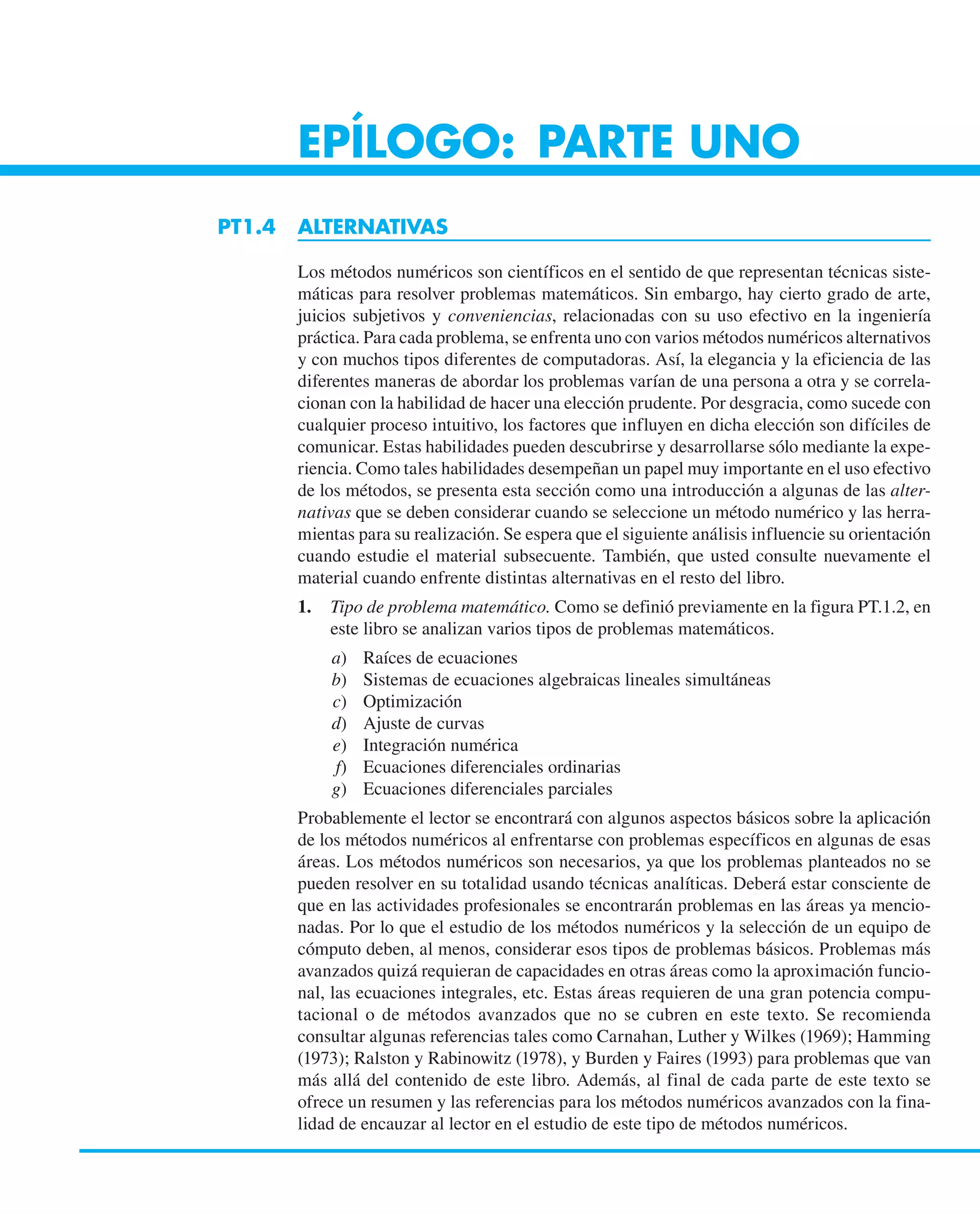 EPÍLOGO: PARTE UNO
PT1.4 ALTERNATIVAS
Los métodos numéricos son científicos en el sentido de que representan técnicas siste-
máticas para resolver problemas matemáticos. Sin embargo, hay cierto grado de arte,
juicios subjetivos y conveniencias, relacionadas con su uso efectivo en la ingeniería
práctica. Para cada problema, se enfrenta uno con varios métodos numéricos alternativos
y con muchos tipos diferentes de computadoras. Así, la elegancia y la eficiencia de las
diferentes maneras de abordar los problemas varían de una persona a otra y se correla-
cionan con la habilidad de hacer una elección prudente. Por desgracia, como sucede con
cualquier proceso intuitivo, los factores que influyen en dicha elección son difíciles de
comunicar. Estas habilidades pueden descubrirse y desarrollarse sólo mediante la expe-
riencia. Como tales habilidades desempeñan un papel muy importante en el uso efectivo
de los métodos, se presenta esta sección como una introducción a algunas de las alter-
nativas que se deben considerar cuando se seleccione un método numérico y las herra-
mientas para su realización. Se espera que el siguiente análisis influencie su orientación
cuando estudie el material subsecuente. También, que usted consulte nuevamente el
material cuando enfrente distintas alternativas en el resto del libro.
1. Tipo de problema matemático. Como se definió previamente en la figura PT.1.2, en
este libro se analizan varios tipos de problemas matemáticos.
a) Raíces de ecuaciones
b) Sistemas de ecuaciones algebraicas lineales simultáneas
c) Optimización
d) Ajuste de curvas
e) Integración numérica
f) Ecuaciones diferenciales ordinarias
g) Ecuaciones diferenciales parciales
Probablemente el lector se encontrará con algunos aspectos básicos sobre la aplicación
de los métodos numéricos al enfrentarse con problemas específicos en algunas de esas
áreas. Los métodos numéricos son necesarios, ya que los problemas planteados no se
pueden resolver en su totalidad usando técnicas analíticas. Deberá estar consciente de
que en las actividades profesionales se encontrarán problemas en las áreas ya mencio-
nadas. Por lo que el estudio de los métodos numéricos y la selección de un equipo de
cómputo deben, al menos, considerar esos tipos de problemas básicos. Problemas más
avanzados quizá requieran de capacidades en otras áreas como la aproximación funcio-
nal, las ecuaciones integrales, etc. Estas áreas requieren de una gran potencia compu-
tacional o de métodos avanzados que no se cubren en este texto. Se recomienda
consultar algunas referencias tales como Carnahan, Luther y Wilkes (1969); Hamming
(1973); Ralston y Rabinowitz (1978), y Burden y Faires (1993) para problemas que van
más allá del contenido de este libro. Además, al final de cada parte de este texto se
ofrece un resumen y las referencias para los métodos numéricos avanzados con la fina-
lidad de encauzar al lector en el estudio de este tipo de métodos numéricos.
 