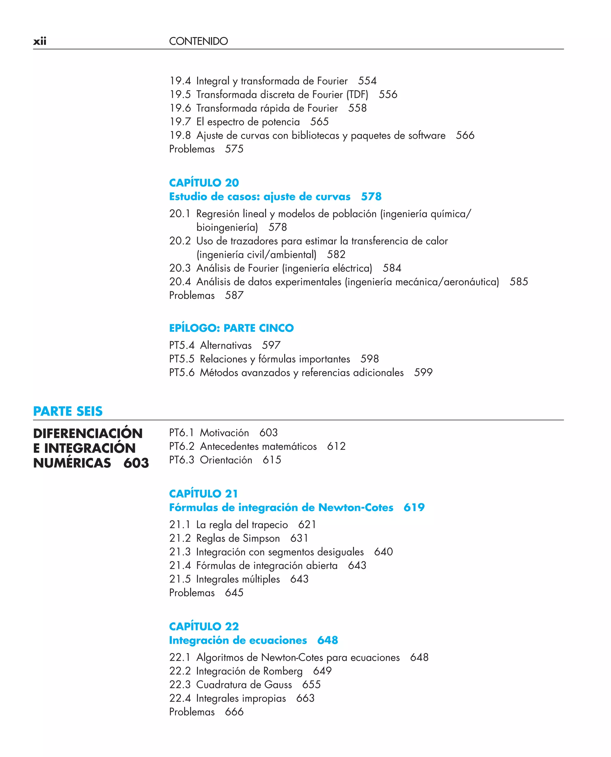 xii CONTENIDO
19.4 Integral y transformada de Fourier 554
19.5 Transformada discreta de Fourier (TDF) 556
19.6 Transformada rápida de Fourier 558
19.7 El espectro de potencia 565
19.8 Ajuste de curvas con bibliotecas y paquetes de software 566
Problemas 575
CAPÍTULO 20
Estudio de casos: ajuste de curvas 578
20.1 Regresión lineal y modelos de población (ingeniería química/
bioingeniería) 578
20.2 Uso de trazadores para estimar la transferencia de calor
(ingeniería civil/ambiental) 582
20.3 Análisis de Fourier (ingeniería eléctrica) 584
20.4 Análisis de datos experimentales (ingeniería mecánica/aeronáutica) 585
Problemas 587
EPÍLOGO: PARTE CINCO
PT5.4 Alternativas 597
PT5.5 Relaciones y fórmulas importantes 598
PT5.6 Métodos avanzados y referencias adicionales 599
PARTE SEIS
PT6.1 Motivación 603
PT6.2 Antecedentes matemáticos 612
PT6.3 Orientación 615
CAPÍTULO 21
Fórmulas de integración de Newton-Cotes 619
21.1 La regla del trapecio 621
21.2 Reglas de Simpson 631
21.3 Integración con segmentos desiguales 640
21.4 Fórmulas de integración abierta 643
21.5 Integrales múltiples 643
Problemas 645
CAPÍTULO 22
Integración de ecuaciones 648
22.1 Algoritmos de Newton-Cotes para ecuaciones 648
22.2 Integración de Romberg 649
22.3 Cuadratura de Gauss 655
22.4 Integrales impropias 663
Problemas 666
DIFERENCIACIÓN
E INTEGRACIÓN
NUMÉRICAS 603
 