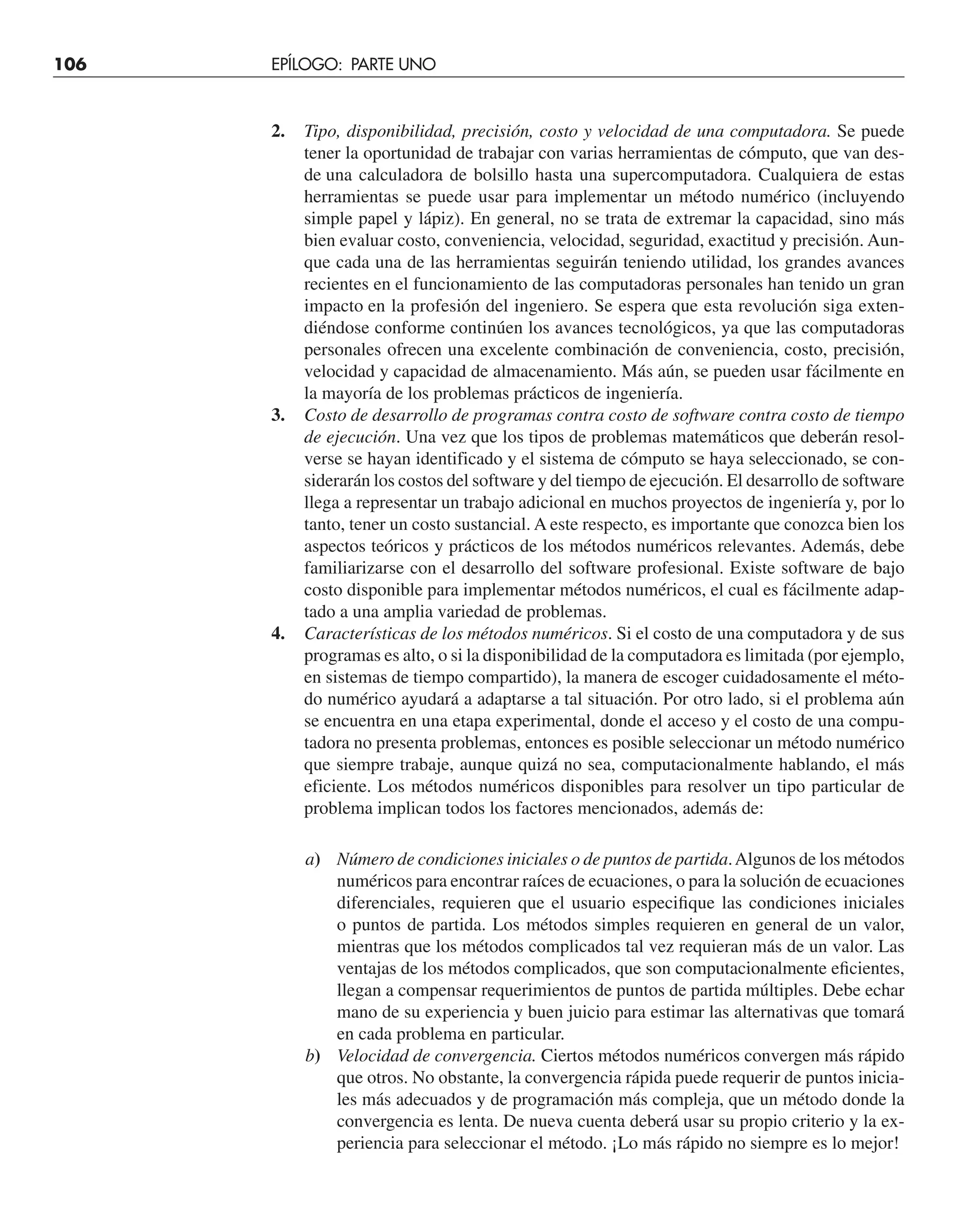 2. Tipo, disponibilidad, precisión, costo y velocidad de una computadora. Se puede
tener la oportunidad de trabajar con varias herramientas de cómputo, que van des-
de una calculadora de bolsillo hasta una supercomputadora. Cualquiera de estas
herramientas se puede usar para implementar un método numérico (incluyendo
simple papel y lápiz). En general, no se trata de extremar la capacidad, sino más
bien evaluar costo, conveniencia, velocidad, seguridad, exactitud y precisión. Aun-
que cada una de las herramientas seguirán teniendo utilidad, los grandes avances
recientes en el funcionamiento de las computadoras personales han tenido un gran
impacto en la profesión del ingeniero. Se espera que esta revolución siga exten-
diéndose conforme continúen los avances tecnológicos, ya que las computadoras
personales ofrecen una excelente combinación de conveniencia, costo, precisión,
velocidad y capacidad de almacenamiento. Más aún, se pueden usar fácilmente en
la mayoría de los problemas prácticos de ingeniería.
3. Costo de desarrollo de programas contra costo de software contra costo de tiempo
de ejecución. Una vez que los tipos de problemas matemáticos que deberán resol-
verse se hayan identificado y el sistema de cómputo se haya seleccionado, se con-
siderarán los costos del software y del tiempo de ejecución. El desarrollo de software
llega a representar un trabajo adicional en muchos proyectos de ingeniería y, por lo
tanto, tener un costo sustancial. A este respecto, es importante que conozca bien los
aspectos teóricos y prácticos de los métodos numéricos relevantes. Además, debe
familiarizarse con el desarrollo del software profesional. Existe software de bajo
costo disponible para implementar métodos numéricos, el cual es fácilmente adap-
tado a una amplia variedad de problemas.
4. Características de los métodos numéricos. Si el costo de una computadora y de sus
programas es alto, o si la disponibilidad de la computadora es limitada (por ejemplo,
en sistemas de tiempo compartido), la manera de escoger cuidadosamente el méto-
do numérico ayudará a adaptarse a tal situación. Por otro lado, si el problema aún
se encuentra en una etapa experimental, donde el acceso y el costo de una compu-
tadora no presenta problemas, entonces es posible seleccionar un método numérico
que siempre trabaje, aunque quizá no sea, computacionalmente hablando, el más
eficiente. Los métodos numéricos disponibles para resolver un tipo particular de
problema implican todos los factores mencionados, además de:
a) Número de condiciones iniciales o de puntos de partida.Algunos de los métodos
numéricos para encontrar raíces de ecuaciones, o para la solución de ecuaciones
diferenciales, requieren que el usuario especifique las condiciones iniciales
o puntos de partida. Los métodos simples requieren en general de un valor,
mientras que los métodos complicados tal vez requieran más de un valor. Las
ventajas de los métodos complicados, que son computacionalmente eficientes,
llegan a compensar requerimientos de puntos de partida múltiples. Debe echar
mano de su experiencia y buen juicio para estimar las alternativas que tomará
en cada problema en particular.
b) Velocidad de convergencia. Ciertos métodos numéricos convergen más rápido
que otros. No obstante, la convergencia rápida puede requerir de puntos inicia-
les más adecuados y de programación más compleja, que un método donde la
convergencia es lenta. De nueva cuenta deberá usar su propio criterio y la ex-
periencia para seleccionar el método. ¡Lo más rápido no siempre es lo mejor!
106 EPÍLOGO: PARTE UNO
 