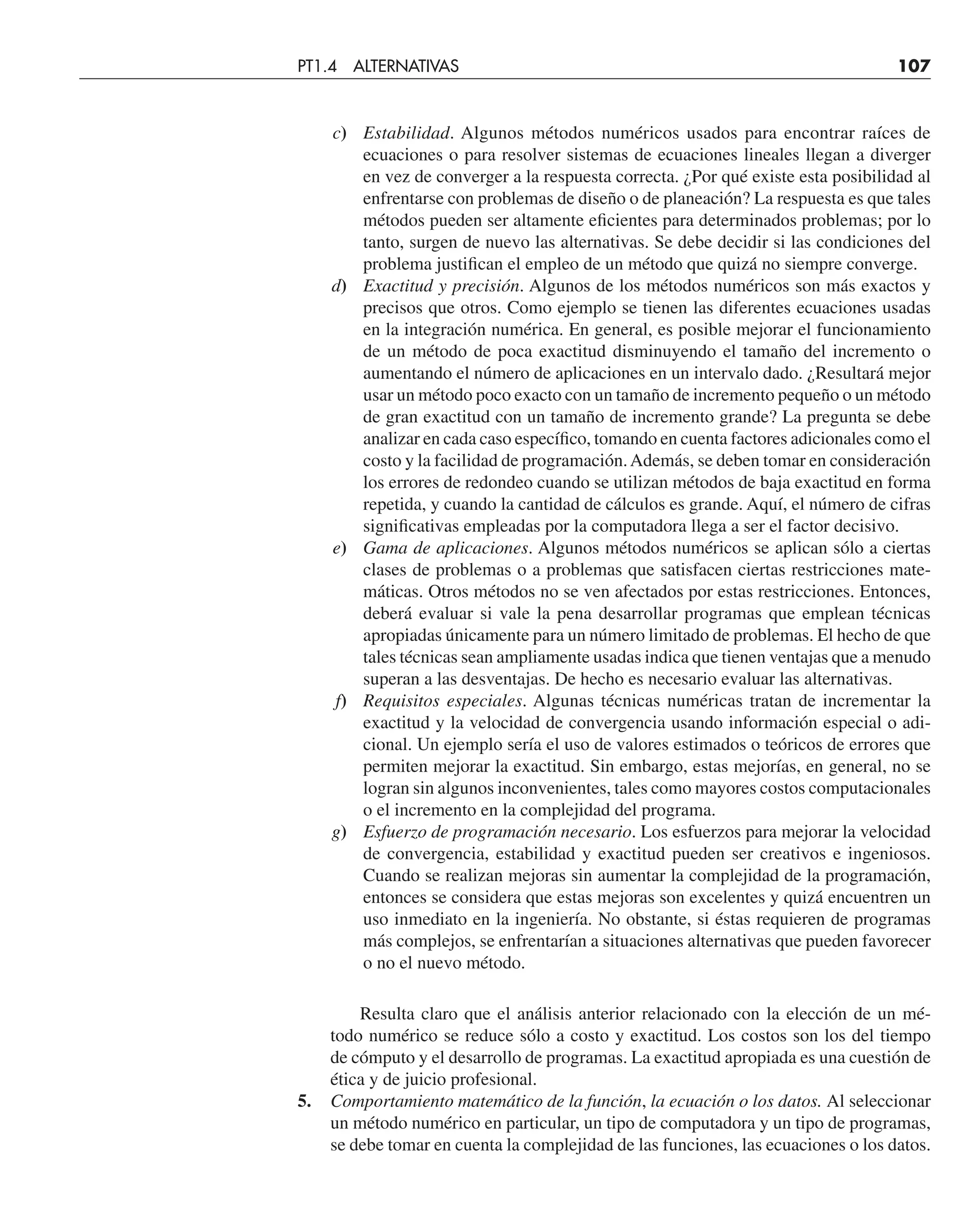 c) Estabilidad. Algunos métodos numéricos usados para encontrar raíces de
ecuaciones o para resolver sistemas de ecuaciones lineales llegan a diverger
en vez de converger a la respuesta correcta. ¿Por qué existe esta posibilidad al
enfrentarse con problemas de diseño o de planeación? La respuesta es que tales
métodos pueden ser altamente eficientes para determinados problemas; por lo
tanto, surgen de nuevo las alternativas. Se debe decidir si las condiciones del
problema justifican el empleo de un método que quizá no siempre converge.
d) Exactitud y precisión. Algunos de los métodos numéricos son más exactos y
precisos que otros. Como ejemplo se tienen las diferentes ecuaciones usadas
en la integración numérica. En general, es posible mejorar el funcionamiento
de un método de poca exactitud disminuyendo el tamaño del incremento o
aumentando el número de aplicaciones en un intervalo dado. ¿Resultará mejor
usar un método poco exacto con un tamaño de incremento pequeño o un método
de gran exactitud con un tamaño de incremento grande? La pregunta se debe
analizar en cada caso específico, tomando en cuenta factores adicionales como el
costo y la facilidad de programación.Además, se deben tomar en consideración
los errores de redondeo cuando se utilizan métodos de baja exactitud en forma
repetida, y cuando la cantidad de cálculos es grande. Aquí, el número de cifras
significativas empleadas por la computadora llega a ser el factor decisivo.
e) Gama de aplicaciones. Algunos métodos numéricos se aplican sólo a ciertas
clases de problemas o a problemas que satisfacen ciertas restricciones mate-
máticas. Otros métodos no se ven afectados por estas restricciones. Entonces,
deberá evaluar si vale la pena desarrollar programas que emplean técnicas
apropiadas únicamente para un número limitado de problemas. El hecho de que
tales técnicas sean ampliamente usadas indica que tienen ventajas que a menudo
superan a las desventajas. De hecho es necesario evaluar las alternativas.
f) Requisitos especiales. Algunas técnicas numéricas tratan de incrementar la
exactitud y la velocidad de convergencia usando información especial o adi-
cional. Un ejemplo sería el uso de valores estimados o teóricos de errores que
permiten mejorar la exactitud. Sin embargo, estas mejorías, en general, no se
logran sin algunos inconvenientes, tales como mayores costos computacionales
o el incremento en la complejidad del programa.
g) Esfuerzo de programación necesario. Los esfuerzos para mejorar la velocidad
de convergencia, estabilidad y exactitud pueden ser creativos e ingeniosos.
Cuando se realizan mejoras sin aumentar la complejidad de la programación,
entonces se considera que estas mejoras son excelentes y quizá encuentren un
uso inmediato en la ingeniería. No obstante, si éstas requieren de programas
más complejos, se enfrentarían a situaciones alternativas que pueden favorecer
o no el nuevo método.
Resulta claro que el análisis anterior relacionado con la elección de un mé-
todo numérico se reduce sólo a costo y exactitud. Los costos son los del tiempo
de cómputo y el desarrollo de programas. La exactitud apropiada es una cuestión de
ética y de juicio profesional.
5. Comportamiento matemático de la función, la ecuación o los datos. Al seleccionar
un método numérico en particular, un tipo de computadora y un tipo de programas,
se debe tomar en cuenta la complejidad de las funciones, las ecuaciones o los datos.
PT1.4 ALTERNATIVAS 107
 