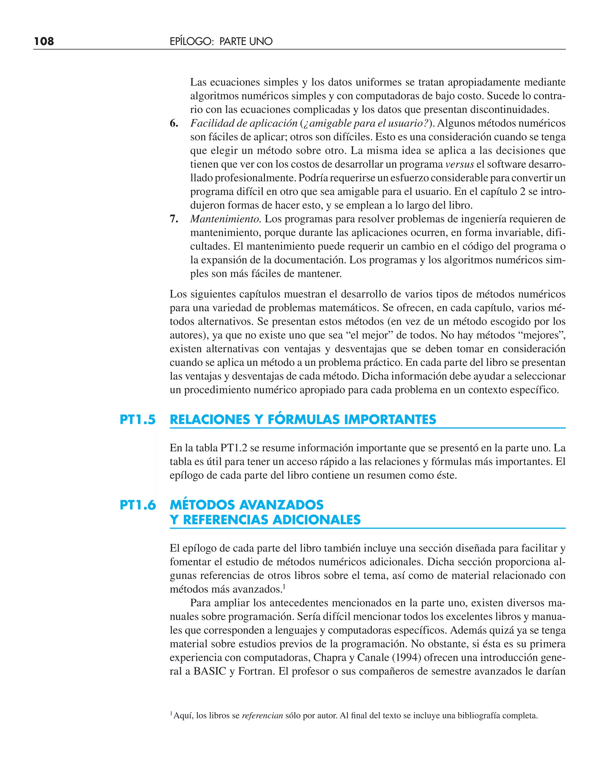 Las ecuaciones simples y los datos uniformes se tratan apropiadamente mediante
algoritmos numéricos simples y con computadoras de bajo costo. Sucede lo contra-
rio con las ecuaciones complicadas y los datos que presentan discontinuidades.
6. Facilidad de aplicación (¿amigable para el usuario?).Algunos métodos numéricos
son fáciles de aplicar; otros son difíciles. Esto es una consideración cuando se tenga
que elegir un método sobre otro. La misma idea se aplica a las decisiones que
tienen que ver con los costos de desarrollar un programa versus el software desarro-
llado profesionalmente. Podría requerirse un esfuerzo considerable para convertir un
programa difícil en otro que sea amigable para el usuario. En el capítulo 2 se intro-
dujeron formas de hacer esto, y se emplean a lo largo del libro.
7. Mantenimiento. Los programas para resolver problemas de ingeniería requieren de
mantenimiento, porque durante las aplicaciones ocurren, en forma invariable, difi-
cultades. El mantenimiento puede requerir un cambio en el código del programa o
la expansión de la documentación. Los programas y los algoritmos numéricos sim-
ples son más fáciles de mantener.
Los siguientes capítulos muestran el desarrollo de varios tipos de métodos numéricos
para una variedad de problemas matemáticos. Se ofrecen, en cada capítulo, varios mé-
todos alternativos. Se presentan estos métodos (en vez de un método escogido por los
autores), ya que no existe uno que sea “el mejor” de todos. No hay métodos “mejores”,
existen alternativas con ventajas y desventajas que se deben tomar en consideración
cuando se aplica un método a un problema práctico. En cada parte del libro se presentan
las ventajas y desventajas de cada método. Dicha información debe ayudar a seleccionar
un procedimiento numérico apropiado para cada problema en un contexto específico.
PT1.5 RELACIONES Y FÓRMULAS IMPORTANTES
En la tabla PT1.2 se resume información importante que se presentó en la parte uno. La
tabla es útil para tener un acceso rápido a las relaciones y fórmulas más importantes. El
epílogo de cada parte del libro contiene un resumen como éste.
PT1.6 MÉTODOS AVANZADOS
Y REFERENCIAS ADICIONALES
El epílogo de cada parte del libro también incluye una sección diseñada para facilitar y
fomentar el estudio de métodos numéricos adicionales. Dicha sección proporciona al-
gunas referencias de otros libros sobre el tema, así como de material relacionado con
métodos más avanzados.1
Para ampliar los antecedentes mencionados en la parte uno, existen diversos ma-
nuales sobre programación. Sería difícil mencionar todos los excelentes libros y manua-
les que corresponden a lenguajes y computadoras específicos. Además quizá ya se tenga
material sobre estudios previos de la programación. No obstante, si ésta es su primera
experiencia con computadoras, Chapra y Canale (1994) ofrecen una introducción gene-
ral a BASIC y Fortran. El profesor o sus compañeros de semestre avanzados le darían
1
Aquí, los libros se referencian sólo por autor. Al final del texto se incluye una bibliografía completa.
108 EPÍLOGO: PARTE UNO
 